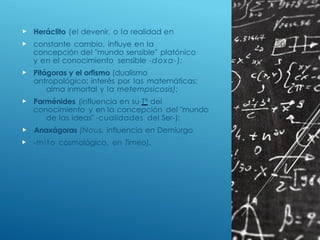  Heráclito (el devenir, o la realidad en
 constante cambio, influye en la
concepción del "mundo sensible" platónico
y en el conocimiento sensible -doxa-);
 Pitágoras y el orfismo (dualismo
antropológico; interés por las matemáticas;
alma inmortal y la metempsicosis);
 Parménides (influencia en su Tª del
conocimiento y en la concepción del "mundo
de las ideas" -cualidades del Ser-);
 Anaxágoras (Nous, influencia en Demiurgo
 -mito cosmológico, en Timeo).
 