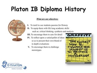 Platon IB Diploma History
What are our objectives:

I. To instil to our students passion for History
II. To equip them with life long academic skills
such as: critical thinking, synthesis and analysis
III. To encourage them to care for detail
IV. To reflect upon a varied pallet of ideas
so as to present their own blend of
in depth evaluations
V. To encourage them to challenge
stereotypes

 