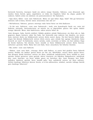 horiet a tik bereizit a, itxarop e n han di et a ed err a izango litzat ek e, Sokrat e s , es a n dituz u n a k egi a
izat eko; bain a horrek, agi a n, argu di a k e t a ez txikia et a frogak e t a beh a r du, alegi a, gizaki a hil
ondor e n , bad el a arim a et a ah al m e n et a pent s a m e n d u r e n bat bad a u k al a.
– Egia diozu, Kebes –esa n zuen Sokrat e s e k. Baina zer egin beh a r dugu, bad a? Edo gai horiex e t a z
mintz at u nahi al duzu, horrel a izat e a arraz oizko a den edo ez?
– Nik behi ntz a t , Sokrat e s , gust ur a entz u n g o nuke horiei buruz zer iritzi dauk az u n .
– Ez dut ust e, behi ntz a t –esa n zue n Sokrat e s e k–, inork, ezt a kom e di a gil e bat ek ere, orain niri
hizket a n entz u n d a , berritsuk eri at a n ari naizel a et a ez dagozkid a n gauz e z hitz egit e n dud al a
es a n g o luke e nik. Beraz, hala bad e ritzoz u, sako n azt ert u beh a r da.
Azter dez a g u n , bad a, horrel a nolab ait: hildako gizaki en arim ak Had e s e n e a n ote diren edo ez. Jada
gogor a t u dugu n kont a e r a zah ar bat bad a, bai, he m e n d i k joan ondor e n han dau d el a , et a atz er a
hon a etortz e n direl a et a hildako e t a tik sortz e n direl a es at e n due n a . Eta hori horrel a baldin bad a ,
alegi a bizi diren a k hildako e t a tik sortz e n direl a atz er a , gure arim ak han ego n g o lirat ek e el a baino
best e rik zer esa n? Ez bailirat e k e atz er a sortuko, noski, existituko ez balira, et a hori nahiko a froga
da horiek badirel a, bizi diren a k, best e inondik ez baino hildako e t a t ik sortz e n direla ben e t a n
nab a r m e n ger at uk o balitz. Baina hori ezin bad a, best e arraz oik et a bat beh a rko litzat ek e .
– Bai, erab a t –esa n zue n Kebes e k.
– Ordu a n –esa n zue n hark–, erraz a g o ulert u nahi bad uz u, ez ez az u hori gizakiei buruz bakarrik
azt ert u, bizidun et a land a r e guzti ei buruz ere bai, et a, labur bilduz, sorrer a dut e n guzti ei buruz,
ikus dez a g u n den a k horrel ax e sortz e n ote diren, aurk ako a k aurkak o e t a t ik, best e inondik ez, justu
antz ek o zerb ait gert a t z e n zaien guzti ak; ed err a itsusi ar e n et a bidezko a bide g a b e a r e n aurk ako a k
dira, esa t e bat er a k o, et a best e milaka gauz a ere horrel ax e dira. Azter dez a g u n hori, bad a:
aurk ako a dauk a t e n guzti ak, best e inondik gab e, bere aurkak otik sortz e n ote diren nahit a e z .
Zerb ait han di a g o bihurtz e n den e a n bez al a, ez al da nahit a e z k o a , nolab ai t, aurr eko txikiago bat e tik
gero han di a g o bihurtz e a ?
 