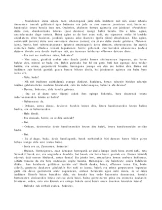 – Poseido n e n izen a aipat u zue n lehe n e n g o a k jarri ziola iruditz e n zait niri, oinez zihoal a
itsaso a r e n izaer a k geldiar azi egin baitzu e n et a jada ez zion aurr er a jarraitz e n utzi; har e n t z a t
hank e t a k o lotura bez al a izan zen. Ondorioz, ahal m e n horre n agint a ri a zen jainko ari «Pos ei d o n »
deitu zion, «h a n k e n t z a k o lotura » (posi des m o s ) izango balitz bez al a. Eta e letra, agia n,
ap ai n d u r a r a k o dago sart ut a. Baina agia n ez du hori es a n nahi, et a sigm a r e n ordez bi lam b d a
aho sk a t z e n ziren hasi er a n , jainkoak «ga uz a asko ikust e n » (polla eidos) dituel ako a n . Edo, agia n,
astintz e tik (sei ein) deitu zaio «asti ntz e n due n a » (seion); et a pi et a delt a dau d e gehit ut a . Pluton e n
izena, berriz, hori «ab e r a s a t a s u n a » (plutos) em a t e a g a t i k deitu zitzaion, aber a s t a s u n a lur azpitik
at er a t z e n bait a. «Had e s » izen ari dagokion e z , berriz, gehi e n e k izen horrekin «ikus e zi n a » (aide s)
deitz e n diot el a ust e dut el a iruditz e n zait, et a izenar e n beldurr ez «Pluton » deitz e n diot e.
          – Eta zuri zer iruditz e n zaizu, Sokrat e s ?
       – Nire ust ez, gizakiak erab a t oker dau d e jainko horre n ahal m e n a r e n inguru a n , et a hare n
beldur dira, m er e zi ez bad u ere. Behin gur et a k o bat hil et a gero, beti han ego n g o dela beldur
baitira; et a arim a, gorpu tz e tik biluzita, hare n g a n a joan go ote den ere beldur dira. Baina niri
iruditz e n zait horiek guztiak gauz a ber er a biltze n direla, bai jainko ar e n agint e a et a bait a bere
izena ere.
       – Nola, bad a?
       – Nik niri iruditz e n zaizkida n a k es a n g o dizkizut. Esaid az u, beraz: edoz ei n bizidun edoz ei n
tokit an geldi ar a z t e k o mod uk o loturet a tik, zein da indart s u a g o a , beh a rr a ala desio a?
       – Desioa, Sokrat e s , alde han diz gain er a .
       – Eta ez al duz u ust e Had e si               askok    ihes    egingo     lioket el a,   hara   doaz e n a k   lotura
indart s u e n a r e ki n lotuko ez balitu?
       – Nabar m e n a da.
       – Ordu a n , antz a den e z, desior e n bat eki n lotze n ditu, lotura han di e n a r e ki n lotzen baldin
badit u, et a ez beh a rr a r e ki n.
       – Hala dirudi.
       – Eta desio ak, berriz, ez al dira anitz ak?
       – Bai.
       – Ordu a n, desio e t a k o desio han di e n a r e ki n lotzen ditu haiek, lotur a han di e n a r e ki n eut siko
badi e.
       – Bai.
       – Ba al dago, bad a, desio han di a g o rik, bat e k norb ait e kin bizi den e a n hare n bidez gizon
hob e a izango dela ust e izat e a baino.
       – Inola ere ez, Zeus a rr e n , Sokrat e s !
        – Ordu a n, Herm o g e n e s , esa n dez a g u n horre g a tik ez duel a han go inork hon a etorri nahi, ezt a
Siren ek 23 ber ek ere, et a sorgin d u t a dau d el a , bai hau e k et a bait a best e guzti ak ere. Horre n hitzaldi
ed err ak daki es at e n Had e s e k , antz a den e z ! Eta jainko hori, arraz oike t a hon e n ara b e r a behi ntz a t ,
sofist a bikain a da et a bere ondoko e n ongile han di a. Hem e n g o e i ere hainb e s t e onur a bidaltz e n
dizkie... han hainb e s t e gelditz e n zaizkio et a! Hortik dauk a, beraz, «Pluton » izen a. Eta, best e
aldetik, gorpu t z a dauk a t e n gizakiekin bizi nahi ez izat e a, baizik et a arim a gorp ut z a r e n inguruko
gaitz et a desio guzti et a tik aratz dago e n e a n , ordu a n ber ai eki n ego n nahi izat e a, ez al zaizu
iruditz e n filosofo bat e n berez ko a dela, et a hon ak o hau ondo hau s n a r t u due n a r e n a , horrel a
bert ut e a r e n desio ar e ki n lotut a eut siko diela hai ei, bain a gorpu t z a r e n grina et a ero m e n a dauk a t e n
bitart e a n , orde a , ezt a aita Kronok ere ezingo liekela eut si berak om e n dauzk a n loturekin lotut a?
       – Balitek e zuk zerb ait esa t e a , Sokrat e s .
 