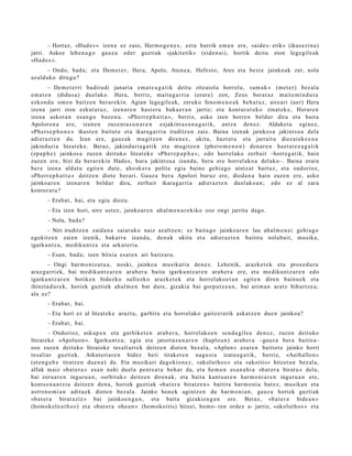 – Hortaz, «Had e s » izen a ez zaio, Herm o g e n e s , ezt a hurrik em a n ere, «aid e s- etik» (ikus ezi n a)
jarri. Askoz lehe n a g o gauz a ed er guzti ak «jakit etik» (eide n ai), hortik deitu zion lege gil e a k
«Had e s ».
       – Ondo, bad a; et a Dem e t e r , Hera, Apolo, Aten e a , Hefest o, Ares et a best e jainko ak zer, nola
azald uko ditugu?
        – Dem e t e r ri badiru di janari a em a t e a g a t i k deitu zitzaiol a horrel a, «a m a k » (met e r) bez al a
em a t e n (didus a ) duel ak o. Hera, berriz, mait a g a r ri a (erat e) zen, Zeus ber at a z m ait e m i n d u t a
ezkon d u om e n baitz e n ber ar e ki n. Agian lege gile a k, zeruko feno m e n o a k beh a t u z , aire ari (aer) Hera
izena jarri zion ezkut a t u z , izenar e n hasi er a buka e r a n jarriz; et a kont ur a t u k o zinat ek e, Herar e n
izena askot a n esa n g o baz e n u . «Pherr e p h a t t a », berriz, asko izen horre n beldur dira et a bait a
Apolore n a ere, izen e n zuze nt a s u n a r e n ezjakint a s u n a g a t i k, antz a den e z . Aldaket a egin ez,
«Pher s e p h o n e » ikust e n baitut e et a ikara g a rri a iruditz e n zaie. Baina izen ak jainkos a jakints u a dela
adier a z t e n du. Izan ere, gauz ak mu gitz e n diren e z , ukitu, hazt a t u et a jarrait u diez ai ek e e n a
jakind uri a litzat ek e. Beraz, jakinduri a g a tik et a mugitz e n (phero m e n o n ) den a r e n hazt a t z e a g a t i k
(ep a p h e ) jainkos a zuzen deituko litzat ek e «Pher e p a p h a », edo horrel ako zerb ait –horre g a t ik, hain
zuzen ere, bizi da berar e ki n Had e s, hura jakint su a izand a, bera ere horrel ak o a delako–. Baina orain
ber e izen a aldat u egit e n dut e, aho sk e r a polita egia baino gehi a g o aintz at hart uz, et a ondorioz,
«Pherr e p h a t t a » deitz e n diot e ber ari. Gauz a ber a Apolori buruz ere, dioda n a hain zuze n ere, asko
jainkoar e n izen ar e n beldur dira, zerb ait ikara g a r ri a adi er az t e n duel ak o a n ; edo ez al zara
kontur a t u ?
       – Erab a t , bai, et a egi a diozu.
       – Eta izen hori, nire ust ez, jainko ar e n ah al m e n a r e kiko oso ongi jarrita dago.
       – Nola, bad a?
      – Niri iruditz e n zaida n a saiat uko naiz azaltz e n; ez bait a go jainko ar e n lau ahal m e n e i gehi a g o
egokitz e n zaien izenik, bakarr a izand a, den a k ukitu et a adi er az t e n baititu nolab ai t, musik a,
igarku n t z a, m e diku n t z a et a arkut e ri a.
       – Esan, bad a ; izen bitxia es at e n ari baitz ar a .
       – Ongi har m o niz a t u a , noski, jainko a musikari a den e z. Lehe nik, arazk e t e k et a proz e d u r a
araz g a rri ek, bai me diku n t z a r e n arab e r a bait a igarku nt z a r e n ara b e r a ere, et a m e diku n t z a r e n edo
igarku n t z a r e n botike n bidezko sufrezko arazk e t e k et a horrel ak o e t a n egit e n diren bainu e k et a
ihinzt a d u r e k, horiek guztiek ahal m e n bat dut e, gizaki a bai gorp ut z e a n , bai arim a n aratz bihurtz e a ;
ala ez?
       – Erab a t , bai.
       – Eta hori ez al litzat ek e arazt u, garbit u et a horrel ak o gaitz e t a tik ask at z e n due n jainkoa?
       – Erab a t , bai.
         – Ondorioz, ask a p e n et a garbike t e n arab e r a , horrel ak o e n sen d a gil e a den e z, zuzen deituko
litzat ek e «Apoluon ». Igarku nt z a , egia et a jatort a s u n a r e n (haplo u n) ara b e r a –gauz a ber a baitira–
oso zuzen deituko litzaioke tes ali arr e k deitz e n diot e n bez al a, «Aplun » esa t e n baitiot e jainko horri
tes aliar guzti ek. Arkut eri ar e n bidez beti tirake t e n nagu si a izat e a g a t ik, berriz, «Aeib allon »
(et e n g a b e tiratz e n due n a ) da. Eta musik ari dagokio n e z , «akolut h o s » et a «akoitis» hitzet a n bez al a,
alfak m aiz «ba t e r a » esa n nahi duel a pent s a t u beh a r da, et a he m e n es a n a h i a «b at e r a birat u » dela,
bai zeru a r e n inguru a n , «orbit ak » deitz e n diren a k, et a bait a kant u a r e n har m o ni a r e n inguru a n ere,
kontso n a n t zi a deitz e n den a, horiek guzti ak «b at e r a biratz e n » baitira har m o ni a bat ez , musik a n et a
astron o m i a n aditu e k diot e n bez al a. Jainko hon e k agintz e n du har m o ni a n , gauz a horiek guztiak
«ba t e r a birar aziz » bai jainkoe n g a n , et a bait a gizakie n g a n ere. Beraz, «ba t e r a bide a n »
(hom ok el e u t h o s ) et a «ba t e r a ohe a n » (hom okoitis) hitzei, hom o- ren ordez a- jarriz, «akolut h o s » et a
 