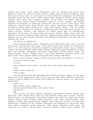 «akoitis» deitu geni e n bez al a, horrel a Homo p ol o n » zen ari ere «Apolon » deitu genion, best e
lam b d a bat sart uz hitz latz ar e n 24 berdin a bihurtz e n zelako. Orain ere batz u e k sus m a t z e n dut e n
hori, izen ar e n balioa zuzen ez azt ertz e a g a t i k, et a hare n beldur dira sunt si p e n e n bat adier a z t e n
duel ak o a n ; bain a izen hau, are sti a n esa t e n gen u e n bez al a, jainko ar e n ahal m e n guzti ak ukitze n
ditu el ak o dago jarrita, jatorr a (hapl us), et e n g a b e tiratz e n due n a (aei ballon), garbitz ail e a
(apoluo n), bat e r a biratz e n ditu e n a (hom o p ol u n). Musei et a, oro har, musikari, «de sir a t z e tik»
(most h ai) et a bilaket a tik et a jakintz ar e n m ait a s u n e t i k jarri zien izen hori, antz a den e z. Letori
jainkos a r e n onb e r a t a s u n e t i k, bat e k esk at z e n dion a em a t e n (eth el e m o n ) diolako. Baina agi a n
atz errit arr e k deitz e n diot e n bez al ak o a da –askok Letho deitz e n baitiot e–, izan ere badiru di
izaer a r e n (etho s) zakark e ri a eza, lasait a s u n et a leunt a s u n a g a t i k (leios) deitu diot el a «Leth o » hori
deitz e n diot e n e k. «Arte mi s » osoa (atre m e s ) et a zintzo a bez al a ageri da, birjint a s u n a r e n
desio a g a t ik; bain a, agi an, hori deitu zionak «bert u t e a r e n jakitun a » (aret e s histor) deitu zion
jainkos a ri, edo, agi an, em ak u m e a r e n g a n gizon a r e n «gold ak e t a gorrot o due n a » (arot on mise s a s a )
delako a n ere bai. Edo horiet a k o bat e n g a t i k edo horien g a t ik guzti en g a t ik izen hori jarri zion
jainkos a ri jarri zionak.
       – Eta Dionisos et a Afrodit a zer?
       – Gauz a han di ak gald e t z e n dituz u, Hiponikor e n se m e ! Baina jainko horien izen e n izaer a bai
seriot a s u n e z bai txantx e t a n esa n d a dago. Serioa gald e iezaiez u best e batz u ei, et a txantx e t a k o a ,
berriz, ez du ez erk era g oz t e n nik azaltz e a ; jainko ak ere txant x a z al e a k baitira. Izan ere, Dionisos
«ard o a » (oinos) em a t e n due n a (didus) izango litzat ek e, (Didoinys o s) txant x e t a n deitut a , et a ardo a ,
ed a n dut e n gehi e n ei zentz ut a s u n a (nus) dut el a sines t a r a z t e n (oiest h ai) dien e z, arraz oi osoz
deituko litzat ek e «oion u s ». Afroditari buruz ez du m er e zi Hesiodor e n kontr ako a esa t e a , ado s
egot e a baizik, alegi a aparr e tik (aphro s) jaiotz e a g a t ik deitu zitzaiola «Aphro dit e s ».
       – Baina ez zaitez, Sokrat e s , Atene a z aha n t zi, at e n a s t a r r a izanik, ezt a Hefest oz et a Ares ez ere.
       – Ez litzat ek e nat ur al a izango.
       – Ez, noski.
       – Orain, jainkos ar e n best e izen a ez da, bad a , zaila es at e n zerga tik jarrita dago e n .
       – Zein?
       – «Pallas » deitz e n diogu, ez?
       – Nola ez, bad a ?
        – Izen hori arm e t a n egit e n den dant z a g a t ik jarri zitzaiola pent s a t z e n bad u g u , nik ust e dud a n
bez al a, ust e zuze n a izango gen uk e. Izan ere, bere buru a edo best e zerb ait altxat z e a ri, lurretik edo
esku e t a n , astintz e a (pallein) et a astind u a izat e a (pallest h ai), «d a n t z a n jartz e a » et a «da n t z a t z e a »
deitz e n diogu.
       – Erab a t , bai.
       – Beraz, «Pallas » horrel a azaltz e n da.
       – Eta zuzen gain er a. Baina best e a nola az altz e n duz u?
       – Aten e a r e n a ?
       – Bai.
       – Hori ast u n a g o a da, lagun. Badirudi antzin a k o e k orain Hom er ori buruzko aditu ek bez al a
pent s a t z e n zut el a Aten e a ri buruz. Izan ere, aditu horiet ak o askok, poet a az altz e n dut e n e a n ,
Aten e a adi m e n a et a pent s a m e n d u a ber a bez al a irudikat u zuela diot e. Eta izen ak egin zitue n a k
badirudi Aten e a ri buruz horrel ako zerb ait pent s a t z e n zuela; bain a, garr a n t zit s u a g o a den a ,
jainkoar e n adi m e n a (the u noesis) es at e a n , nolab ai t, Atene a «th e o n o a » dela dio, e- ren ordez best e
dialekt o e t a k o a erabilita et a i et a s kend u t a . Baina agia n ezt a horre g a tik ere, hark best e e k baino
askoz hob e t o «jainkozko gauz a k eza g u t z e n » (thei a nous a) dituel ako a n baizik, deitu zion
«The o n o e ». Eta ez erk ez du bazt er tz e n «iza er a r e n adi m e n a » (eth ei noesi s), jainkos a hori
 