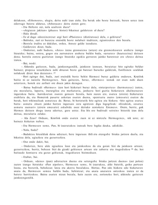 delako a n , «Ethon o e n », alegi a, deitu nahi izan ziola. Eta ber ak edo best e batz u e k, bere n ust ez izen
ed err a g o bat er a aldat uz , «Ath e n a a n » deitu zioten gero.
         – Eta Hefest o zer, nola azaltz e n duzu?
         – «Argiar e n jakitun » (pha e o s histor) bikain az gald e t z e n al duzu?
         – Hala dirudi.
         – Ez al dago edoz ei n e n t z a t argi hori «Phai st o s » (distirat s u a ) dela, e gehit ut a ?
         – Balitek e, zuri ez baz aiz u oraindik best e nolab ai t iruditz e n, egi an t z e k o a den bez al a.
         – Best el a iruditu ez dakid a n, orde a, Ares ez gald e iezad a z u.
         – Galdetz e n dizut, bad a .
         – Ondorioz, nahi bad uz u, «Ares » izen a gizon a r e n a (arre n) et a gizon e zk o a r e n ara b e r a izango
litzat ek e ; bain a, ost er a, gogor et a zurrun a r e n ara b e r a baldin bad a , «arra t o s » (haut s e zi n a ) deitz e n
den a ; horrel a zentz u guzti et a n izango litzat ek e egoki a gerrar e n jainko bat e n t z a t ere «Ares » deitu a
izat e a .
         – Bai, noski.
         – Aldend u gait ez e n , bad a, jainko e n g a n d i k, jainko e n izene a n , ber ai et a z hitz egit ek o beldur
bain aiz; propo s a iezazkid az u nahi dituzu n best e gai batz u ei buruzko gald er a k, Eutifron e n «zaldi ak
nolako ak diren ikus dez az u n ». 25
         – Hori egingo dut, bad a, zuri oraindik best e behi n Herm e si buruz gald e t u ondor e n, Kratilok

baitio ni ez naizel a Herm o g e n e s . Saia gait ez e n , beraz, «Her m e s » izen ak zer esa n nahi due n
azt ert z e n , hon ek ere zerb ait ote dioe n jakin dez a g u n .
         – Baina badiru di «Her m e s » izen hori hizket a ri buruz dela, «int er pr e t e a » (her m e n e u s ) izat e a ,
et a mez ul ari a, lapurr a, iruzurgile a et a m erk a t a ri a, jardu e r a hori guzti a hizket ar e n ah al m e n a r e n
inguruk o a bait a. Aurreko e t a n es at e n gen u e n bez al a, hain zuzen ere, esa t e a (eirein) hizket ar e n
era bil er a da, et a Hom er ok pas a r t e askot a n es at e n due n a , «pe n t s a t u zuen » (em e s a t o ) es at e n du
ber ak, hori trikim ailu ak as m a t z e a da. Beraz, bi horiet a tik hitz egit e a et a hizker a –hitz egit e a esa t e a
bait a– as m a t u zitue n jainko horre n inguru a n zera agintz e n digu lege gil e a k: «Gizakiok, «es a t e a
as m a t u zuen a ri » (eirein em e s a t o ) esku bi d e osoz deituko zeniok et e Eirem e s ». Orain, berriz, guk
Herm e s deitz e n diogu izen a edert uz , gure ust ez. Eta Iris ere badirudi «eirein » hitzetik izan del a
deitu a, m ez ul ari a zelako.
       – Ala Zeus! Ordu a n, Kratilok ondo es at e n zuen ni ez nintz el a Herm o g e n e s , nik ust e; ez
bain aiz hizket a n treb e a .
       – Eta Herm e s e n se m e , Pan, bi izaer a t a k o a izat e a k bere logika dauk a, adiskid e.
       – Nola, bad a?
      – Bad akiz u hitzaldi ak den a adier a zi, bere inguru a n ibili et a et e n g a b e birak a jartz e n duel a, et a
bikoitza dela, egi azko a et a gez urr ez ko a .
       – Oso ondo dakit, bai.
        – Ondorioz, bere alde egiazko a leun et a jainkozko a da et a goian bizi da jainkoe n art e a n ;
gez urr ez ko a, berriz, beh e a n bizi da gizaki gehi e n e n art e a n et a zab arr a et a trag e di a k o a 26 da; hor
bait a u d e kont a e r a et a gez ur gehi e n a k, trag e di a r e n bizimo d u a n .
       – Erab a t , bai.
        – Ordu a n, «de n a » (pan) adi er az t e n due n a et a «et e n g a b e birak a jartz e n due n a » (aei polon)
zuzen izango ltzrat ek e «Pan aipolos », Herm e s e n se m e , bi izaer ak o a , alde bat e tik, goiko part e a n
leun a, et a best e tik, beh e k o a n latz a et a akerr a bez al ak o a . Hortaz, Pan edo hizket a edo hizket a r e n
an ai a da, Herm e s e n se m e a baldin bad a, behi ntz a t ; et a anai a an ai ar e n antz eko a izat e a ez da
bat er e harritz eko a. Baina esa t e n nizun bez al a, hain zuzen ere, zorion ek o hori, alde n d u gait ez e n
jainkoe n g a n d i k.
 