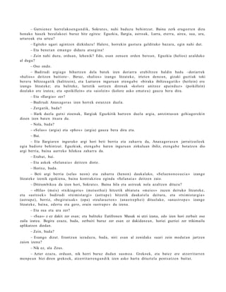 – Gutxie n e z horrel ak o e n g a n d i k, Sokrat e s , nahi bad uz u behi ntz a t . Baina zerk era g oz t e n dizu
hon a k o hau e k bez al ako ei buruz hitz egit e a : Eguzkia, Ilargia, astro ak, Lurra, et err a, aire a, sua, ura,
urt aro a k et a urt e a?
       – Egiteko ugari agintz e n dizkidaz u! Haler e, horrekin gust ur a geldituko baz ar a, egin nahi dut.
       – Eta ben e t a n em a n g o didaz u ats e gi n a !
      – Zein nahi duzu, ordu a n , lehe nik? Edo, esa n zenu e n orde n ber e a n , Eguzkia (helios) az alduk o
al dugu?
       – Oso ondo.
        – Badirudi argi a go bihurtz e n dela bat ek izen doriarr a era biltz e n baldin bad u –doriarrek
«halios » deitz e n baitiot e–. Beraz, «halios » izango litzat ek e, irtet e n den e a n , gizaki guzti ak toki
ber er a biltze a g a t ik (halitz ei n), et a Lurrare n inguru a n et e n g a b e «birak a ibiltze a g a t ik » (heilein) ere
izango litzat ek e; et a balitek e, lurretik sortz e n diren a k «kolore anitz ez apai n d u z » (poikillein)
doal ak o ere izat e a ; et a «poikillein» et a «aiol ein » (kolore asko em a t e a ) gauz a ber a dira.
       – Eta «Ilargi a » zer?
       – Badirudi Anax a g or a s izen horrek est ut z e n duel a.
       – Zerg a tik, bad a ?
      – Hark duel a gutxi zioen a k, Ilargiak Eguzkitik hartz e n duel a argi a, antzint a s u n gehi a g o r e ki n
dioen izen bat e n itxura du.
       – Nola, bad a?
       – «Sel a s » (argia) et a «pho s » (argi a) gauz a ber a dira et a.
       – Bai.
       – Eta Ilargiar e n inguruko argi hori beti berri a et a zah arr a da, Anax a go r a s e n jarraitz aile ek
egi a badiot e behintz a t . Eguzkiak, et e n g a b e har e n inguru a n zirkulu a n ibiliz, et e n g a b e bot a tz e n dio
argi berri a, bain a aurr eko hileko a zah arr a da.
       – Erab a t , bai.
       – Eta askok «Sel a n ai a » deitz e n diot e.
       – Horixe, bad a.
        – Beti argi berri a (sela s neo n) et a zah arr a (heno n) dauk al a k o, «S el a e n o n e o a e i a » izango
litzat ek e izenik egokie n a , bain a kontrakzio a egind a «Sel a n ai a » deitz e n zaio.
       – Ditira m biko a da izen hori, Sokrat e s. Baina hila et a astro ak nola az altz e n dituz u?
        – «Hila» (m eis) «txikiago t u » (m eiust h ai) hitzetik abi at u t a «m ei e s » zuzen deituko litzat ek e ,
et a «astro e k » badiru di «txi mist a r gi » (astr a p e ) hitzetik dauk a t el a deitur a, et a «txi mist a r gi a »
(astra p e ), berriz, «be gir a t u a k » (opa) «tzul ar a z t e n » (an a s t r e p h e i ) ditu el ak o, «an a s t r o p e » izango
litzat ek e , bain a, ed ert u et a gero, orain «ast r a p e » du izen a.
       – Eta sua et a ura zer?
       – «Sua»- z ez dakit zer esan; eta baliteke Eutifronen Musak ni utzi izana, edo izen hori zerbait oso
zaila izatea. Begira ezazu, bada, zerbaiti buruz zer esan ez dakidan e a n, horiei guztiei zer trikimailu
aplikatzen diedan.
       – Zein, bad a ?
      – Esan g o dizut. Erantz u n iezad a z u , bad a , niri: es a n al zenid ak e suari zein mod u t a n jartz e n
zaion izen a?
       – Nik ez, ala Zeus.
        – Azter ezaz u, ordu a n, nik horri buruz dud a n sus m o a . Greko ek, et a bat e z ere atz errit arr e n
m e n p e a n bizi diren greko e k, atz errit arr e n g a n d i k izen asko hart u dituzt el a pent s a t z e n baitut.
 