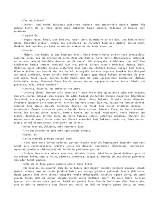 – Eta zer, ordu a n ?
      – Norbait izen horiek hizkunt z a greko a r e n ara b e r a zein arraz oireki n dau d e n jarrit a bila
arituko balitz, et a ez izen a ekarri due n hizkuntz a hare n arab e r a , bad a kiz u ez lukeel a ezer
aurkituko.
       – Logikoa da.
       – Begira ezaz u, ber az, izen hori ere, «su a » (pyr), atz errit arr a ez ote den. Izen hori ez bait a
erraz a hizkuntz a greko a ri lotzen, et a nab a r m e n a da frigiarrek horrel ax e deitz e n diot el a horri,
aldak e t a txiki bat e kin; et a bait a «urari» et a «zakurr ei » et a best e askori ere.
       – Hori da.
       – Haler e, izen horiek ez dira bortx at u beh a r, bat e k ber ai ei buruz zerb ait esa n zez ak e el a k o
bak arrik. Beraz, sua et a ura horrel a uzte n ditut alde bat er a. Airea, berriz, Herm o g e n e s , lurreko a k
«altx a t z e n » (airein) ditu el ak o deitz e n ote da «a er »? Edo «et e n g a b e dabilel ako » (aei rei)? Edo
dabilen e a n haiz e a sortz e n duel ako? Izan ere, poet e k haiz e ei «a e t ai » (bolad a k) deitz e n diet e.
Ondorioz, agia n «da bil e n bolad a » (aet orr u n) es a n nahi du, «da bil e n haiz e a » esa n g o balu bez al a.
«Et err a » (aith er) ere horrel a ulertz e n dut nik, «et e n g a b e aire ar e n inguru a n korrika» (aei thei peri
ton aer a) dabile n e z , zuze n deituko bailitzat ek e . «Lurra » (ge) hitzak hob e t o adier a z t e n du es a n
nahi due n a bat e k «gai a » deitz e n baldin badio; izan ere, gai a «ge n n e t e i r a » (sortz aile a) deituko
bailitzat e k e zuze n, Hom er ok dioen bez al a, sortu a izat e a ri «ge g a a s i » es at e n baitio. Ederki; zer
gen e u k a n , bad a, hon e n ondor e n ?
       – Urtaro a k, Sokrat e s , et a urt e b e t e a et a urte a .
          – Urtaro a k (horai) dialekt o atiko zah arr e a n 27 es a n beh a r dira egi a nt z e k o a jakin nahi bad u z u;
izan ere, «hor ai » (mug a k) dira neg u a k et a udak, haize a k et a lurreko fruituak mug a t z e n dituzt el ako
(horitz ei n); et a mug a t z e n dut e n e z , «m u g a k » (horai) deitu beh a rk o litzaiek e zuzen deitz ek o.
Urteb e t e a (enia ut o s) et a urt e a (etos) balitek e bat bera izat e a . Izan ere, hazt e n et a sortz e n diren a k
bakoitz a bere aldian argit ar a at er a t z e n ditu e n a et a ber ak ber e bait a n azt ertz e n ditu e n a , –
aurr eko e t a n Zeus e n izen ar e ki n gert a t u bez al a, bitan zatitut a, batz u e k Zen a, et a best e batz u e k,
berriz, Dia deitz e n zioten bez al a–, horrel a he m e n ere batz u e k «eni a u t o n », «b er e bait a n » (en
he a u t o) dauzk al a k o, deitz e n diot e, et a best e batz u e k «et o s », azt ert z e n dituel ako (et atz ei); et a
arraz oi osoa da «b er e bait a n azt ertz e n ditu e n » esa m ol d e hori, bakarr a izand a ere, bitan esa t e a ,
es a e r a bat e tik bi izen sortuz, «eni a u t o n » et a «et os ».
       – Baina ben e t a n , Sokrat e s , asko aurr er a t u duzu.
       – Uste dut jakinduri a n jada asko egin dud al a aurrer a .
       – Erab a t , bai.
       – Last er oraindik gehi a g o esa n g o duzu.
        – Baina izen mot a horre n ondor e n , gust ur a ikusiko nuke nik bert u t e a r e n inguruko izen ed er
horiek zein zuzen t a s u n a r e n ara b e r a jarrit a ote dau d e n , «adi m e n a » (phron e si s), «uler m e n a »
(syn e si s), «justizia» (dikaiosyn e ) et a horrel ako gain er a k o guztiak.
      – Ez duzu izen arraz a eska s a esn a t z e n , adiskid e. Halere, lehoi larru a jantzi dud a n e z gero, ez
dut uzkurt u beh a r, azt ert u baizik, adi m e n a , uler m e n a , eza g u e r a , zientzi a et a zuk diozun gain er a k o
izen ed er horiek guztiak.
       – Inola ere ez dugu gar aiz aurr etik am or e em a n beh a r.
        – Eta ben e t a n , ala zakurr a! Uste dut ez dud al a oker iragarri oraintx e pent s a t u dud a n a : izen ak
jartz e n zituzt e n oso antzin a ko gizaki ak bat ez ere oraingo jakint su gehi e n a k bez al a ibili zirela,
alegi a gauz a k nola diren ikert uz et e n g a b e birak a ibiltze a g a t ik zorabi a t u egit e n direla, et a gero
gauz ak birak a ibili et a oroh a r mugit u egit e n direl a iruditz e n zaie 28 . Ez diot e ber e n barn e k o
ego er a ri iritzi horre n erru a egoz t e n , baizik et a gauz ak berez horrel a direla ust e dut e; ber a u e t a k o
ezer ez dela ez iraunkorr a ezt a finkoa ere, baizik et a ibili et a mu git u egit e n direla, et a mot a
 