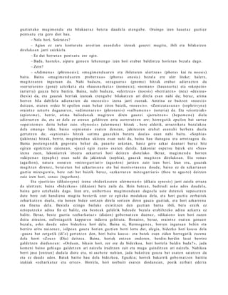 guzti et a k o mu gi m e n d u et a bilaka e r a z bet e t a dau d el a et e n g a b e . Oraingo izen hau e t a z guzti ez
pent s a t u et a gero diot hau.
         – Nola hori, Sokrat e s ?
         – Agian ez zara kont ur a t u are sti a n es a n d a k o izenak gauz ei mugit u, ibili et a bilakat z e n
direl ako a n jarri zaizkiel a.
         – Ez dut horret a n pent s a t u ere egin.
         – Bad a, hast e k o, aipat u gen u e n lehe n e n g o izen hori erab a t baldintz a horiet a n bez al a dago.
         – Zein?
         – «Adim e n a » (phron e si s); «m u gi m e n d u a r e n et a ibilerar e n ulertz e a » (phor a s kai ru noesi s)
bait a. Baina «m u gi m e n d u a r e n prob e t x u a » (phor a s one sis) bez al a ere uler liteke; haler e,
mugitz e a r e n inguru a n da. Nahi bad uz u, «ez a g u e r a » (gno m e ) hitzak era b a t adier az t e n du
«sorr er a r e n » (gon e) azt erk e t a et a «ha u s n a r k e t a » (nom e si s); «no m a n » (hau s n a r t u) et a «skop ei n »
(azt ert u) gauz a bera baitira. Baina, nahi bad u z u, «ulertz e a » (noe si s) «b erri ar e n » (neu) «d e si o a »
(hesis) da, et a gauz a k berriak izat e a k et e n g a b e bilakatz e n ari direla es a n nahi du; ber az, arim a
horre n bila dabilel a adi er az t e n du «n e o e si s » izena jarri zue n a k. Antzina ez baitz e n «no e si s »
deitz e n, et ar e n ordez bi epsilon es a n beh a r ziren baizik, «no e e si s ». «Zen t z u t a s u n a » (sophro s yn e )
oraintx e azt ert u dugu n a r e n , «adi m e n a r e n » (phron e si s) «salb a m e n a » (sot eri a) da. Eta «zient zi ak »
(epist e m e ) , berriz, arim a baliodu n a k mugitz e n diren gauz ei «jarr aitz e n » (hep o m e n e ) diela
adier a z t e n du, et a ez dela ez atz e a n gelditz e n ezt a aurrer a t z e n ere; horre g a t ik epsilon bat sart uz
«ep ei st e m e » deitu beh a r zaio. «Syn e si s » (uler m e n a ) hitzak , ber e aldetik, arraz oik et a bez al ak o a
dela em a n g o luke, bain a «syni e n ai » es at e n den e a n , jakite a r e n erab a t es a n a h i berb e r a duel a
gert a t z e n da; «syni e n ai » hitzak «ari m a gauz eki n bat e r a doal a » es a n nahi baitu. «Sop hi a »
(jakintz a) hitzak, berriz, mugi m e n d u a ukitze a es a n nahi du, bain a hau iluna go a et a arrotz a g o a da.
Baina poet e n g a n d i k gogor a t u beh a r da, pas a rt e askot a n , hasiz gero azkar doa n a ri buruz hitz
egit e a egokitz e n zaien e a n , «jauzi egin zuen » es at e n dut el a. Lakoniar osp e t s u bat e k ere «Sus »
izena zuen, lakoni arr ek irte er a azkarr ari hori deitz e n diot el ako. Beraz, mugi m e n d u horre n
«ukip e n a » (epa p h e ) es a n nahi du jakintz ak (sophi a), gauz a k mu gitz e n direl ako a n . Eta «on a »
(aga t h o n ), nat ur a osoar e n «mire s g a r ri ari » (aga s t o n) jartz e n zaio izen hori. Izan ere, gauz ak
mugitz e n diren e z , berai e t a n bai azkart a s u n a et a bai ma n t s o t a s u n a dau d e , bain a ez da azkart a s u n
guzti a mires g a r ri a, ber e zati bat baizik. beraz, «azkarr a r e n mires g a r ri ari » (thou to aga s t o) deitz e n
zaio izen hori, «on a » (tag a t h o n ).
         Eta «justizia» (dikaiosyn e ) izen a «bid ezko a r e n ulerm e n a ri » (dikaiu syn e si s) jarri zaiola erraz a
da ulertz e n; bain a «bid ezko a » (dikaion) ber a zaila da. Hein bat e a n , badiru di asko ados dau d el a,
bain a gero ezt a b ai d a dago. Izan ere, unib ert s o a mugi m e n d u a n dago el a ust e dut e n e k supo s a t z e n
dut e bere zati han di e n a mugit u best e rik ez er ez egit eko mod uk o a del a, et a hori guztia zerb ait e k
zeh ark a t z e n duel a, et a hon e n bidez sortz e n direla sortz e n diren gauz a guztiak, et a hori azkarr e n a
et a finen a dela. Best el a ezingo bailuke existitz e n den guztia n barn a ibili, ber a ezerk ez
oztop a t z e k o adin a fin ez balitz, et a best e a k geldirik bal eu d e bez al a era biltz eko adin a azkarr a ez
balitz. Beraz, best e guzti a «ze h a r k a t u z » (diaion) gob e r n a t z e n due n e z , «dikaion » izen hori zuze n
deitu zitzaion, eufoni a g a tik kapp a r e n indarr a gehit ut a . Honai no, beraz, oraintx e esa t e n gen u e n
bez al a, asko dau d e ado s bidezko a hori del a. Baina ni, Herm o g e n e s , horre n inguru a n behi n et a
berriro aritu naize n e z , isilpe a n gauz a horien guzti en berri lortu dut, alegi a, bidezko hori kaus a dela
–gauz a bat zerga tik (di’o) gert a t z e n den, hori bait a kaus a– et a bat ek esa n zidan horre g a tik zuze n a
dela horri «Zeu s » (Dia) deitz e a. Baina, horiek entz u n ondor e n , berdin- berdi n lasai berriro
gald e t z e n died a n e a n : «Ordu a n , bikain hori, zer ote da bidezko a , hori horrel a baldin bad a ? », jada
kom e ni baino gehi a g o gald e t z e n ari naizel a iruditz e n zait et a mug a gainditz e n ari naizel a. Nahiko a
berri jaso [entz u n] dud al a diot e et a, ni ase b e t e nahi a n, jada bakoitz a gauz a bat esa t e n saiatz e n da
et a ez dau d e ado s. Bat ak baitio hau dela bidezko a , Eguzkia; horrek bak arrik gob e r n a t z e n baititu
izakiak «zeh a rk a t u z et a errez ». Horrela, hori norb aiti es at e n diod a n e a n , pozik zerb ait ederr a
 