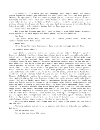 – Ai zorion eko a ! Ez al dakizu jarri ziren lehe n e n g o izen ak tragiko bihurt u nahi zituzt e n
gizakiek lurper a t u t a dau d el a jada, eufoni ar e n alde letrak gehit uz et a kend u z et a mod u guztiet a n
bihurrituz, bai ap ai nt z e a r e n bait a den b o r a r e n era gi n e z ? Izan ere, ez al zaizu iruditz e n «ispilu a n »
(kato pt ro n) erre letra sartz e a bitxia dela? Baina horrel ak o a k egit e n dituzt e, nire ust ez, egiar e n
bat er e ardur a rik izan gab e , ahosk e r a mod el a t z e n dut e n e k , hasi er a k o izen ei ele m e n t u asko
gehit ut a, azke n e a n izenak es a n nahi due n a ezt a gizaki bat e k ere ez ulertz e a era git e r ai n o. Horrel a,
Esfingeri ere, «phiks » ordez «sp hi nk s » deitz e n diot e, et a best e asko ere bai.
       – Horiek horrel a dira, Sokrat e s .
       – Eta berriro bati izen et a n nahi due n a sart u et a kentz e n uzt e n baldin baz aio, erraz t a s u n
han di a ego n g o da, et a bat ek edoz ei n izen edoz er gauz ari egokitu ahal izango dio.
       – Egia diozu.
        – Egia, horixe baietz. Baina, nire                 ust ez,   zuk,   agint a ri   jakints u   horrek,     neurri a    et a
egi an t z e k o t a s u n a zaindu beh a r dituz u.
       – Nahiko nuke.
       – Nik ere bai zurekin bat e r a , Herm o g e n e s . Baina ez azt ert u zorrotz e gi, jainkozko hori,

       ez iezad a z u indarra ahuldu      29


         esa n ditud a n e n gailurr er a heltz e n ari bain aiz, art e a r e n ondor e n baliabid e a azt ertz e n
dugu n e a n . «Baliabid e » (m ekh a n e ) hitzak «luz e heltz e a » (anei n epi poly) es a n nahi duel a iruditz e n
baitz ait; «m ek o s » (luzer a) hitzak nolab ai t «poly» (luze) esa n nahi duel ak o. Bi horiet a tik, ber az,
«m ek o s » et a «an ei n » hitzet a tik dago osat ut a «m e k h a n e » izen a. Baina, oraintx e nioe n a ,
es a n d a k o e n gailurr er a heldu beh a r da. «Bert u t e a » (aret e) et a «ak at s a » izen ek zer esa n nahi dut e n
ikert u beh a r bait a. Bata ez dut oraindik garbi ikust e n , bain a best e a nab a r m e n a dela iruditz e n zait;
aurr eko guzti ekin bat bait at or. Izan ere, gauz a k mu gitz e n diren e z , «gaizki doa n » (kakos ion)
edoz er «ak a t s a » (kakia) izango litzat ek e ; et a gauz e t a r a gaizki joat e horrek, arim a n gert a t z e n
den e a n bat ez ere, dauk a osoar e n izen a, akat s a . Baina gaizki joat e a zer den ere, «koldark e ri a n »
(deilia) nab a r m e n a del a iruditz e n zait, et a ez dugu oraindik az aldu, gain e tik pas a t u baizik, bain a
aus ar di ar e n ondor e n azt ert z e a beh a rr e z ko a z e n ; et a ust e dut best e asko ere gain e tik pas a t u
ditugul a. «Koldark eri ak » (deilia), ber az, arim a r e n «lotur a » (des m o s ) indart s u a adier az t e n du;
«lian » (gehi e gi) indarr e n bat bait a. Ondorioz, «kold ark eri a » (deilia) arim a r e n «ge hi e gizko lotura »
(des m o s lian) et a oso han di a izango litzat ek e ; «ezint a s u n a » (apori a) ere txarra den bez al a, et a
mugit u et a ibiltzeko oztop o den edoz er bez al a, dirudi e n e z . Beraz, badirudi gaizki mu gitz e a k hori
adier a z t e n duel a, era go t zit a et a oztop a t u t a ibiltze a, et a arim a horrel a dago e n e a n , akat s e z bet e t a
egot e n da. Eta baldintz a horiet a n izen a akat s a baldin bad a , horre n kontrak o a «b ert u t e a » (aret e)
izango litzat ek e , et a lehe nik errazt a s u n a es a n nahi du, et a gero arim a onar e n ibilera beti aske
izat e a . Horrela, era goz p e n et a oztop orik gab e «be ti dabilen a k » (aei reon) deitur a gisa izen hori
hart u du, antz a den e z . «Aeireit e n » zuzen deitz e n zaio, bain a agia n auker a g a r ri a (hairet e ) es a n
nahi du, ego er a hori auker a g a r ri e n a delako a n ; bain a kontrakzio a egind a «bert u t e a » (aret e)
deitz e n da. Agian as m a t z e n ari naizel a es a n g o duzu; bain a nik diot, lehe n a g o esa n dud a n a zuze n
baldin bad a g o , «ak at s a » alegi a, «b ert u t e a » izen hori ere zuzen dago el a .
         – Eta «gaizkia »- k (kakon) –aurreko e t a k o asko har e n bidez az aldu dituz u–, zer es a n nahiko
luke izen hon e k?
         – Niri bitxia iruditz e n zait, ala Zeus, et a azaltz e n zaila. Horri ere trikim ailu hura aplikatz e n
diot, ber az.
         – Zein da trikim ailu hori?
         – Hori ere izen atz errit arr a dela es at e a .
 