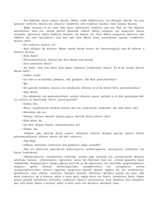 – Eta badirudi zuze n es at e n duzul a. Baina, ondo bad e ritz oz u, utz ditza g u n horiek, et a saia
gait ez e n «ed e rr a » (kalon) et a «itsu si a » (aiskhro n) zein mod u t a n dau d e n ondo es a n d a ikust e n.
         – Bad a «itsusi a »- k zer es a n nahi due n nab a r m e n a iruditz e n zait niri. Hori ere bat bait at or
aurr eko e ki n. Izan ere, izen ak jartz e n ditue n a k izakien ibilera oztop a t u et a era go z t e n due n a
et e n g a b e gaitz e s t e n duel a iruditz e n baitz ait, et a he m e n ere «be ti ibilera era g oz t e n due n a ri » (aei
iskhonti ton run) «a eiskhr o n » izen hori jarri zion. Baina orain, kontrakzio a egind a , «aiskhro n »
deitz e n diot e.
         – Eta «ed e rr a » (kalon) zer?
         – Hori zailago a da ulertz e n. Baina izen ak ber ak esa t e n du: har m o ni a g a t i k izan da aldat u a o
letrar e n luzera n .
         – Nola, bad a?
         – Pent s a m e n d u a r e n deitur a bat dela dirudi izen horrek.
         – Zein zentz ut a n diozu?
        – Ea, bad a, zein ust e duzu del a gauz a bakoitz a izend a t z e k o kaus a? Ez al da izen ak jartz e n
ditu e n hura?
       – Erab a t , noski.
       – Eta hori ez al litzat ek e jainko e n , edo gizakie n, edo bien pent s a m e n d u a ?
       – Bai.
       – Eta gauz ak izend a t u zitue n a et a izend a t z e n ditue n a ez al da horix e ber a, pent s a m e n d u a ?
       – Hala dirudi.
       – Eta adim e n a k et a pent s a m e n d u a k sortz e n dituzt e n gauz a guzti ak ez al dira goraip a g a r ri a k,
et a sortz e n ez dituzt e n a k , berriz, gaitz e s g a r ri a k?
       – Guztiz, bai.
       – Beraz, me diku n t z a k botikak sortz e n ditu et a eraiku nt z a k eraikinak? Ala, nola diozu zuk?
       – Horrel ax e nik ere.
       – Ordu a n, deitz e n due n a k (kalun) gauz a ederr a k (kala) sortz e n ditu?
       – Hala beh a r du.
       – Eta hori, diogu n bez al a, pent s a m e n d u a da?
       – Erab a t , bai.
       – Ordu a n , guk, ederr a k direl a es a n e z , ats e gi n e z hartz e n ditugu n gauz a k sortz e n ditu e n
pent s a m e n d u a r e n deitur a zuzen a da hori, «ed e rr a ».
       – Argi dago.
       – Ordu a n, horrel ak o izen e t a t ik zein gelditz e n zaigu oraindik?
       – Ona et a ederr a r e n inguruko a k: kom e ni g a r ri a, prob e t x u g a r ri a, onur a g a r ri a, et ekint s u a et a
hau e n kontrak o a k.
        – «Kom e ni g a r ri a » (sym p h e r o n ) aurkituko zenuk e jada zerorrek ere, aurr eko e t a t ik abiat ut a
azt ert uk o baz e n u . «Zientzi ar e n » (epist e m e ) an ai a bat baitirudi. Izan ere, arim ak gauz eki n due n
«aldib e r e k o mugi m e n d u a » (ha m a phor a) best e rik ez du adi er az t e n , et a horrel ako mugi m e n d u a r e n
era gi n e z     egit e n         diren a k    «ko m e ni g a r ri ak » (sym p h e r o n t a ) et a «sym p h o r a » (zoria)
«sym p e ri p h e r e s t h a i » (bat e r a inguru a n mugitz e a ) hitzetik deitz e a logikoa da, et a «et e kint s u a »
(kerd al e o n ), bere aldetik, «et e kin a » (kerdo s) hitzetik. «Et ekin a » (kerdo s) izen ak zer es a n nahi
due n erak u s t e n du d letrar e n ordez n jarriz gero; ongi a best e era bat er a izend a t z e n baitu. Ongia
gauz a guzti ak zeh ark a t u z berai ekin «n a h a s t e n den e z » (kera n n yt ai), bere ah al m e n hori izend a t u z
jarri zion izen a; bain a n letrar e n ordez d sart u zue n et a «kerd o s » ahosk a t u zue n.
 