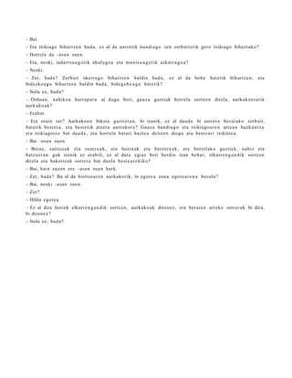 – Bai.
– Eta txikiago bihurtz e n bad a, ez al da aurre tik han di a g o zen zerb ait e tik gero txikiago bihurt uk o?
– Horrela da –esa n zuen.
– Eta, noski, indart s u a g o t ik ahul a g o a et a m a nt s o a g o t ik azkarr a g o a ?
– Noski.
– Zer, bad a? Zerb ait okerra g o bihurtz e n baldin bad a,                      ez al da hob e   bat e tik bihurtz e n,   et a
bidezko a g o bihurtz e n baldin bad a, bide g a b e a g o bat e tik?
– Nola ez, bad a?
– Ordu a n, nahiko a harra p a t u al dugu hori, gauz a guzti ak horrel a sortz e n direla, aurkak o e t a tik
aurk ako a k?
– Erab a t .
– Eta orain zer? Aurkako e n bikot e guztiet a n , bi izanik, ez al dau d e bi sorrer a bez al ako zerb ait,
bat e tik best e r a , et a best e tik atz er a aurr ekor a ? Gauz a han di a g o et a txikiago a r e n art e a n hazku n t z a
et a txikiago tz e bat dau d e , et a horrel a bat ari hazt e a deitz e n diogu et a best e a ri txikitze a.
– Bai –esa n zuen.
– Beraz, zatitz e a k et a osatz e a k, et a hozt e a k et a berotz e a k , et a horrel ako guzti ek, nahiz et a
batz u e t a n guk izenik ez erabili, ez al dut e egi az beti berdin izan beh a r, elkarr e n g a n d i k sortz e n
direl a et a bakoitz ak sorrer a bat duel a best e a r e kiko?
– Bai, hain zuze n ere –esa n zuen hark.
– Zer, bad a? Ba al da bizitze ar e n aurkak orik, lo egot e a esn a egot e a r e n a bez al a?
– Bai, noski –esa n zuen.
– Zer?
– Hilda egot e a .
– Ez al dira horiek elkarr e n g a n d i k sortz e n, aurkak o a k diren e z, et a berai e n art eko sorrer ak bi dira,
bi diren e z ?
– Nola ez, bad a?
 
