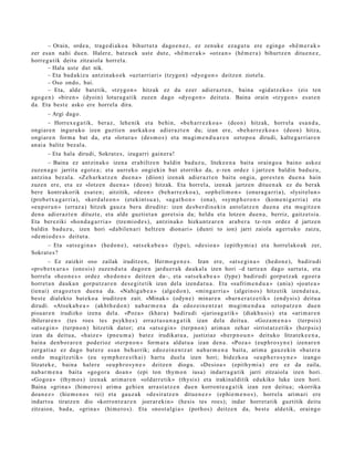 – Orain, orde a , trag e di a k o a bihurt ut a dago e n e z , ez zenuk e eza g u t u ere egingo «hê m e r a k »
zer es a n nahi due n. Haler e, batz u e k ust e dut e, «hê m e r a k » «otz a n » (hê m e r a ) bihurtz e n ditu e n e z ,
horre g a tik deitu zitzaiola horrel a.
       – Hala ust e dut nik.
       – Eta bad a kiz u antzin ak o e k «uzt arri ari» (tzygo n) «dyo g o n » deitz e n ziotel a.
       – Oso ondo, bai.
       – Eta, alde bat e tik, «tzygo n » hitzak ez du ezer adier a z t e n , bain a «gid a t z e k o » (eis ten
ago g e n ) «biren » (dyoin) lotura g a t ik zuze n dago «dyo go n » deitut a . Baina orain «tzygo n » es at e n
da. Eta best e asko ere horrel a dira.
       – Argi dago.
        – Horrex e g a t ik, ber az, lehe nik et a behin, «be h a rr e z k o a » (deo n) hitzak, horrel a esa n d a ,
ongiar e n inguruko izen guzti en aurkak o a adier a z t e n du; izan ere, «b e h a r r e z k o a » (deon) hitza,
ongiar e n form a bat da, et a «lotur a » (des m o s ) et a mugi m e n d u a r e n oztop o a dirudi, kalte g a r ri ar e n
an ai a balitz bez al a.
       – Eta hala dirudi, Sokrat e s , izugarri gain er a !
       – Baina ez antzin ak o izen a erabiltz e n baldin bad uz u, liteke e n a bait a orain go a baino askoz
zuzen a g o jarrit a egot e a ; et a aurr eko ongi ekin bat etorriko da, e- ren ordez i jartz e n baldin bad uz u,
antzin a bez al a. «Zeh a r k a t z e n due n a » (diion) izen ak adier a z t e n baitu ongi a, gore s t e n due n a hain
zuzen ere, et a ez «lotz e n due n a » (deo n) hitzak. Eta horrel a, izen ak jartz e n ditu e n a k ez du berak
ber e kontr akorik esa t e n ; aitzitik, «de o n » (beh a rr e z k o a ), «op h eli m o n » (onur a g a r ri a), «lysit elu n »
(prob e t x u g a r ri a), «kerd al e o n » (et ekint s u a ), «ag a t h o n » (ona), «sym p h e r o n » (kom e ni g a rri a) et a
«eu p or u n » (erraz a) hitzek gauz a ber a dirudit e: izen des b e r di n e ki n antol at z e n due n a et a mu gitz e n
den a adier a z t e n dituzt e, et a alde guzti et a n goret si a da; heldu et a lotze n due n a , berriz, gaitz et si a.
Eta ber eziki «ho n d a g a r ri a » (tze mi o d e s ), antzin a k o hizkuntz ar e n ara b e r a tz- ren ordez d jartz e n
baldin bad uz u, izen hori «d a bile n a ri heltz e n dion ari » (dunti to ion) jarri zaiola agert u k o zaizu,
«de m i o d e s » deitut a .
      – Eta «at s e gi n a » (hed o n e ), «at s e k a b e a » (lype), «de sio a » (epithymi a ) et a horrel ako a k zer,
Sokrat e s ?
         – Ez zaizkit oso zailak iruditz e n, Herm o g e n e s . Izan ere, «at s e gi n a » (hedo n e ), badiru di
«pro b e t x u r a » (one si s) zuze n d u t a dago e n jardu e r a k dauk al a izen hori –d tart e a n dago sart ut a , et a
horrel a «h e o n e s » ordez «h e d o n e » deitz e n da–, et a «at s e k a b e a » (lype) badirudi gorp ut z a k ego er a
horret a n dauk a n gorp ut z a r e n des e gi t e tik izan del a izend a t u a . Eta «sufrim e n d u a » (ania) «joat e a »
(ien ai) era go z t e n due n a da. «Nahi g a b e a » (alge d o n), «ming a r ri a » (algeino s) hitzetik izend a t u a ,
best e dialekt o bat ek o a iruditz e n zait. «Minak » (odyn e) min ar e n «bar n e r a t z e tik » (endysi s) deitu a
dirudi. «Atsek a b e a » (akht h e d o n ) nab a r m e n a da edoz ei n e n t z a t mugi m e n d u a oztop a t z e n due n
pisu ar e n irudizko izen a del a. «Poz a » (khar a) badiru di «jario a g a t ik » (diakhu si s) et a «ari m a r e n
ibilerar e n » (tes roes tes psykh e s ) erraz t a s u n a g a t i k izan dela deitu a. «Goz a m e n a » (terpsi s)
«at s e gi n » (terpn o n ) hitzetik dator; et a «at s e gi n » (terpn o n ) arim a n zeh ar «irrist at z e tik» (herpsis)
izan da deitu a, «haiz e » (pne u m a ) bat ez irudikat u a , justiziaz «her p n o u n » deituko litzat ek e e n a ,
bain a den b o r a r e n pod e rioz «t erp n o n » form ar a aldat u a izan den a. «Poz a » (eup h ro s yn e ) izen ar e n
zerg a ti az ez dago bat er e es a n beh a rrik; edoz ei n e n t z a t nab a r m e n a bait a, arim a gauz e ki n «ba t e r a
ondo mugitz e tik» (eu sym p h e r e s t h a i ) hart u duel a izen hori; bidezko a «eu p h e r o s y n e » izango
litzat ek e , bain a haler e «eu p h r o s yn e » deitz e n diogu. «Desio a » (epithymi a ) ere ez da zaila,
nab a r m e n a bait a «gogo r a doa n » (epi ton thym o n iusa) indarr a g a t ik jarri zitzaiol a izen hori.
«Gogo a » (thym o s) izenak arim a r e n «oldarr e tik» (thysis) et a irakinal ditik edukiko luke izen hori.
Baina «grina » (him ero s) arim a gehi e n arra st a t z e n due n korront e a g a t i k izan zen deitu a; «korrika
doa n e z » (hie m e n o s rei) et a gauz a k «de sir a t z e n ditue n e z » (ephi e m e n o s ) , horrel a arim a ri ere
indart s u tiratz e n dio «korron t e a r e n joerar eki n » (hesis tes roes); indar horret a tik guztitik deitu
zitzaion, bad a, «grin a » (him ero s). Eta «nost al gi a » (pot ho s) deitz e n da, best e aldetik, oraingo
 