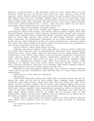 [grinar e n a et a korront e a r e n ] a ez del a adier a z t e k o, baizik et a «b e s t e nonb ai t dago e n et a falta
den a r e n a » (allothi pu ontos kai apo nt o s) dela; hortik dator bat e k desiratz e n zuen a bert a n
zego e n e a n «grin a » (him ero s) deitz e n zen a, ego er a hon e t a n «nost al gi a » (pot ho s) deitu a izat e a; et a
falta den a r e n grina, horix e ber a «nost al gi a » (potho s) deitu a izan zen. Eta «m ait a s u n a » (eros),
berriz, kanp otik sartz e n den e z et a korront e hori dauk a n a r e n t z a t berez ko a ez den e z, begi e n bidez
kanp otik sart u a baizik, arraz oi hon e n g a t i k, «sartz e tik » (esrei n) «esro s » deitz e n zitzaion antzin e a n
–ô-ren ordez o erabiltz e n baike n u e n (ô = o luze a)–, bain a orain «erôs » deitz e n da o- ren ordez ô
aldatz e a g a t i k. Baina oraindik zer azt ert u beh a r dugul a es at e n duzu?
         – «Iritzia» (doks a) et a horrel ak o a k zer iruditz e n zaizkizu?
         – «Iritzia» (doks a), noski, gauz ak nolako ak diren jakite a r e n bilaket a n arim ak egit e n due n
«jaz ar p e n a g a t i k » (dioksis) izan da deitu a, edo «arkutik» (tokso n) egind a k o tiroa g a tik. Baina azke n
hau dirudi gehi a g o . «Sine s m e n a » (oiesis), behintz a t , horrekin bat dat or. Arimar e n gauz a orot ar a k o
«ibiler a » (oisis) -izakiet ak o bakoitz a nolako a den jakiteko- , adi er az t e n duel a baitirudi, «er a b a ki a k »
(bule) ere «tiroa » (bole) adier a z t e n due n bez al a, et a «n a hi izat e a k » (bulest h ai) «zerb ai t e t a r a
jotze a » (ephi e s t h ai), et a «er a b a ki tz e a k » (buleu e s t h a i ) ere bai. Iritziari jarraitz e n diot e n horiek
guzti ek «tiroar e n » (bole) irudikap e n a k dirudit e, et a iritziare n kontr ako a k ere, «zal a n t z a k » (abulia),
ber e aldetik, «hut s egit e a » (atykhi a) dela dirudi e n bez al a, tiro egin et a nahi zuen a, erab a kitz e n ari
zen a et a joera zue n a jotze n et a lortzen ez due n neurri a n.
         – Uste dut, Sokrat e s , az alp e n horiek pilatz e n ari zarel a.
         – Jainkoar e n inspirazio ar e n buka e r a bait at or jada. Hala ere, «b e h a r r a » (an a n k e ) az aldu nahi
dut oraindik, horien hurre n g o a bait a, et a «boro n d a t e z k o a » (heko u si o n). Beraz, «boro n d a t e z k o a »
(heko u si o n), «a m o r e em a t e n due n a » (eikon) et a aurk a egit e n ez due n a izango litzat ek e ; aitzitik,
«m u gi m e n d u a ri am or e em a t e n dion a » (eikon to ionti) izen horrekin, mugi m e n d u a boron d a t e a r e n
ara b e r a gert a t z e n den e a n adier a ziko litzat ek e ; «be h a r r e z k o a » (an a n k ai o n) et a aurk a egit e n
due n a , berriz, boron d a t e a r e n aurka izanik, huts egit e et a ezjakint a s u n a ri dagokio n a izango
litzat ek e , et a «m e h a r g u n e e t a n barn a k o » (anke) ibilera bat e n antz ek o a da, pas a t z e k o zailak,
m alkart s u a k et a zuhaitz ez itxiak izat e n diren e z , ibiltze a oztop a t z e n dut el ak o. Hortik izan zen
deitu a, segur a s ki, me h a r g u n e a pas a t z e a r e n antz a dauk al a k o. Baina kem e n a dauk a g u n bitart e a n ,
ez dez a g u n mak altz e n utzi; zu ere ez zait ez m ak al d u et a gald e ezaz u.
         – Handi e n a k et a ed err e n a k gald e t uk o dizkizut, bad a , «egi a » (alet h ei a), «gez urr a » (pse u d o s ),
«izaki a » (on) et a orain gure elkarrizket a r e n muin a den a hain zuzen ere, «izen a » (ono m a ). Izen hori
zerg a tik dauk a ?
         – Zerb aiti deitz e n al diozu «ikertz e a » (m ai e st h ai)?
         – Bai, ikertz e a ri.
         – Esaldi batetik kontraitut ako izenare n antza dauka, bada, eta «izena » (onom a) hain zuzen ere
ikertzen den «izaki» (on) hori dela dio. Baina oraindik hobeto ezagut uko zenuke «izend a g ai a »
(onom ast o n) esat e n diogun horreta n. Hemen garbi esat en baitu hori «ikertzen den izakia» (on hu
mas m a esti) dela. Eta «egia» (aletheia), hori ere best e ak bezala kotraitut a dagoel a dirudi; esaer a
horrekin izakiaren jainkozko mugim e n d u a ri deitzen zaiola baitirudi, egiari, «jainkozko ibilera» (theia ale)
balitz bezala. «Gezurra» (pseudos), berriz, mugim e n d u a r e n kontrakoa da. Berriro ere iraindut a dator
eutsita eta lasai egot era behartut a dagoe n a, eta «lo daud e n e n » (katheud o n) antza dauka; baina ps
gehitu izanak izenaren esan a hi a ezkutatz e n du. «Izakia» (on) eta «esentzia» (usia) bat datoz
«egiazkoar ekin» (alethes), i bat hartuz gero; «dabilena » (ion) esan nahi baitu, eta «ez izakia»- k (uk on),
bere aldetik, «ez dabilena » (uk ion), batzuek deitzen dioten bezala.
         – Horiek, Sokrat e s, era b a t gizonki zatitu dituz ul a iruditz e n zait! Baina norb ait ek gald e t uk o
balizu «do a n a » (ion), «d a bile n a » (reon) et a «lotz e n due n a » (dun), izen horiek zer zuze nt a s u n
dauk a t e n . ..
         – «Zer eran t z u n g o geniok e? » diozu? Ala ez?
         – Bai, noski.
 