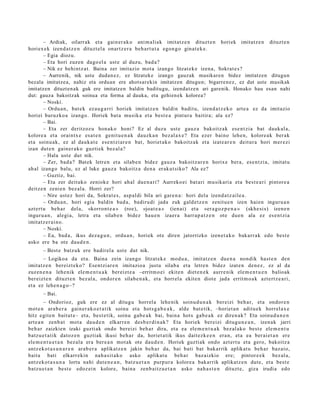 – Ardiak, oilarrak et a gain er a k o ani m ali ak imitatz e n dituzt e n horiek imitatz e n dituzt e n
horiex e k izend a t z e n dituzt el a onartz e r a beh a r t u t a egon g o ginat e k e .
        – Egia diozu.
        – Eta hori zuzen dago el a ust e al duzu, bad a?
        – Nik ez behi ntz a t . Baina zer imitazio mot a izango litzat ek e izena, Sokrat e s ?
        – Aurrenik, nik uste dudan ez, ez litzateke izango gauzak musikaren bidez imitatzen ditugun
bezala imitatze a, nahiz eta orduan ere ahotsar ekin imitatzen ditugun; bigarren ez, ez dut uste musikak
imitatzen dituzten ak guk ere imitatzen baldin baditugu, izendatz e n ari garenik. Honako hau esan nahi
dut: gauza bakoitzak soinua eta forma al dauka, eta gehien ek kolorea?
        – Noski.
        – Ordu a n , bat e k ez au g a r ri horiek imitatz e n baldin badit u, izend a t z e k o art e a ez da imitazio
horiei buruzko a izango. Horiek bat a musik a et a best e a pint ur a baitira; ala ez?
        – Bai.
        – Eta zer deritzoz u hon a k o honi? Ez al duzu ust e gauz a bakoitz ak ese n t zi a bat dauk al a,
kolore a et a oraintx e esa t e n genit u e n a k dauzk a n bez al a x e ? Eta ezer baino lehe n, kolore a k ber ak
et a soinu ak, ez al dauk a t e ese n t zi ar e n bat, horiet ak o bakoitz ak et a izat e a r e n deitur a hori mer ezi
izan dut e n gain er a k o guzti ek bez al a?
        – Hala ust e dut nik.
        – Zer, bad a ? Bat ek letre n et a silab e n bidez gauz a bakoitz ar e n horixe bera, ese n t zi a, imitat u
ah al izango balu, ez al luke gauz a bakoitz a den a eraku t siko? Ala ez?
        – Guztiz, bai.
        – Eta zer deituko zeniok e hori ah al due n a ri? Aurreko ei bat ari musikari a et a best e a ri pintor e a
deitz e n zeni e n bez al a. Horri zer?
        – Nire ust ez hori da, Sokrat e s , asp al di bila ari gare n a : hori dela izend a t z ail e a.
        – Ordu a n , hori egia baldin bad a , badiru di jada zuk gald e t z e n zenit u e n izen hai en inguru a n
azt ert u beh a r del a, «korront e a » (roe), «joat e a » (ien ai) et a «er a g o z p e n a » (skhe si s) izen e n
inguru a n , alegi a, letra et a silab e n bidez hau e n izaer a harr a p a t z e n ote due n ala ez es e n t zi a
imitatz e r ai n o.
        – Noski.
        – Ea, bad a, ikus dez a g u n , ordu a n , horiek ote diren jatorrizko izen e t a k o bakarr a k edo best e
asko ere ba ote dau d e n .
       – Best e batz uk ere badirel a ust e dut nik.
       – Logikoa da et a. Baina zein izango litzat ek e mod u a , imitatz e n due n a nondik hast e n den
imitatz e n bereizt e ko? Esentzi ar e n imitazio a justu silab a et a letre n bidez izat e n den e z , ez al da
zuzen e n a lehe nik ele m e n t u a k ber eizt e a –erritm o ei ekite n diet e n e k aurre nik ele m e n t u e n balioak
ber eizt e n dituzt e n bez al a, ondor e n silab e n a k , et a horrel a ekit en diot e jada errit m o a k azt ert z e a ri,
et a ez lehe n a g o–?
       – Bai.
         – Ondorioz, guk ere ez al ditugu horrel a lehe nik soinud u n a k bereizi beh a r, et a ondor e n
mot e n ara b e r a gain er a k o e t a t ik soinu et a hots g a b e a k , alde bat e tik, –horiet a n aditu e k horrel ax e
hitz egit e n baitut e– et a, best e tik, soinu gab e a k bai, bain a hots gab e a k ez diren a k? Eta soinud u n e n
art e a n zenb a t mot a dau d e n elkarr e n des b e r di n a k? Eta horiek bereizi ditugu n e a n , izen ak jarri
beh a r zaizkien izaki guzti ak ondo bereizi beh a r dira, et a ea ele m e n t u a k bez al ako best e ele m e n t u
batz u e t a t ik datoz e n guztiak ikusi beh a r da, horiet a tik ikus dait ezk e e n era n, et a ea ber ai et a n ere
ele m e n t u e t a n bez al a era ber e a n mot ak ote dau d e n . Horiek guzti ak ondo azt ert u et a gero, bakoitz a
antz ek o t a s u n a r e n arab e r a aplikatz e n jakin beh a r da, bai bati bat bakarrik aplikat u beh a r baz ai o,
bait a bati elkarr ekin nah a sit a k o asko aplikat u beh a r baz aizkio ere; pintor e e k bez al a,
antz ek o t a s u n a lortu nahi dut e n e a n , batz u e t a n purp ur a kolore a bakarrik aplikatz e n dut e, et a best e
batz u e t a n best e edoz ei n kolore, bain a zenb ai tz u e t a n asko nah a s t e n dituzt e, giza irudia edo
 
