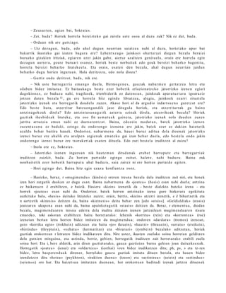 – Zeus a rr e n , agi a n bai, Sokrat e s .
       – Zer, bad a ? Horiek horrel a ber eizt ek o gai zarel a ust e osoa al duzu zuk? Nik ez dut, bad a .
       – Ordu a n nik are gutxia g o.
        – Utz dez a g u n , bad a , edo ahal dugu n neurria n saiatz e a nahi al duzu, horiet a k o apur bat
bak arrik ikust eko gai izat e n bag a r a ere? Lehe nt x e a g o jainkoei ohart ar a zi diegu n bez al a ber ai ei
buruzko gizakie n iritziak, egi ar e n ezer jakin gab e , aieruz az altz e n genit u el a, orain ere horrel a egin
dez a g u n aurr er a, geur e buru ari esa n e z , horiek best e norb ait ek edo geuk ber eizi beh a rk o bag e ni t u,
horrel a bereizi beh a rko lirat ek e e l a . Eta orain, es at e n den bez al a, ahal dugu n neurria n jardu n
beh a rk o dugu horien inguru a n . Hala deritzoz u, edo nola diozu?
       – Guztiz ondo deritzot, bad a , nik ere.
        – Nik ust e barr e g a r ri a em a n g o duel a, Herm o g e n e s , gauz ak nab a r m e n gert a t z e a letra et a
silab e n bidez imitat uz. Ez bait a u k a g u best e ezer hob erik erlazion a t z e k o jatorrizko izen e n egi ari
dagokio n e z , ez bad uz u nahi, tragiko e k, irten bi d e rik ez dut e n e a n , jainko ak ap ar a t u e t a r a igoar a ziz
jotzen dut e n bez al a 32 , gu ere horrel a hitz egind a libratz e a , alegi a, jainko ek ezarri zituzt el a
jatorrizko izen ak et a horre g a t ik dau d el a zuze n. Akaso hori al da argu di o indart s u e n a gur etz a t ere?
Edo best e hura, atz errit ar batz u e n g a n d i k jaso ditugul a horiek, et a atz errit arr a k gu baino
antzin a g o k o a k direl a? Edo antzint a s u n a g a t i k azt ert u ezinak direl a, atz erriko ak bez al a? Horiek
guzti ak ihes bid e a k lirat ek e, et a oso fin as m a t u a k gain er a , jatorrizko izen ak nola dau d e n zuzen
jarrita arraz oi a em a n nahi ez due n a r e n t z a t . Baina, edoz ei n mod u t a n , bat e k jatorrizko izen e n
zuzen t a s u n a ez bad a ki, ezingo du ondor e n g o izen e n a ere jakin, bat ek ezer ez daki en haiet a tik
azald u beh a r baitira hau e k. Ondorioz, nab a r m e n a da, hau ei buruz aditu a del a dioen a k jatorrizko
izenei buruz ere ah alik et a az alp e n argi e n a k em a t e k o gai izan beh a r duel a, edo best el a ondo jakin
ondor e n g o izen ei buruz ere txorak eri ak es at e n ditu el a. Edo zuri best el a iruditz e n al zaizu?
       – Inola ere ez, Sokrat e s .
       – Jatorrizko izen e n inguru a n nik haut e m a n ditud a n a k era b a t harro p u t z et a barr e g a r ri ak
iruditz e n zaizkit, bad a. Zu horien part ai d e egingo zaitut, hal er e, nahi bad uz u. Baina zuk
non b ai t e tik ezer hob erik harr a p a t u ah al bad uz u, saia zait ez ni ere horre n part ai d e egit e n.
       – Hori egingo dut. Baina hitz egin ezaz u konfiantz a osoz.

       – Hasteko, beraz, r «mugim e n d u » (kinêsis) ororen tresna bezala dela iruditzen zait niri, eta honek
izen hori zergatik daukan ez dugu esan. Baina nabar m e n a da «joate a » (hesis) esan nahi duela; antzina
ez baikenu e n ê erabiltzen, e baizik. Hasiera «kiein» izenetik da – beste dialekto bateko izena – eta
horrek «joat e a » esan nahi du. Ondorioz, batek horren antzinako izena gure hizkerara egokitut a
aurkituko balu, «hesis» deituko litzateke zuzen; orain, berriz, «kiein» atzerri izenetik, e ê bihurtzetik eta
n sartzetik «kinesis» deitzen da, baina «kieinesis» deitu behar zen [edo «eisis»]. «Geldialdiak» (stasis)
joatear e n ukapen a esan nahi du, baina apainket a g a tik «stasis» deitzen da. Beraz, r elem e n t u a, diodan
bezala, mugim e n d u a r e n tresna ederra dela iruditu zitzaion izenen jartzaileari mugim e n d u a r e n itxura
emat eko, toki askotan erabiltzen baitu horret ar ako: lehenik «korritu» (rein) eta «korront e a » (roe)
izenet a n bertan letra horren bidez imitatzen du mugim e n d u a; ondoren «dardar a » (tromos) izenea n,
gero «korrika egin» (trekhein) aditzea n eta baita «jo» (kruein), «hautsi» (thrauein), «urratu» (ereikein),
«birrindu» (thrypt ein), «xehat u » (kerm atitzo) eta «birarazi» (rymbein) bezalako aditzeta n, horiek
guztiak orokorrea n r letraren bidez irudikatzen ditu. Nire ustez, ikusten zuelako soinu horreta n gelditzen
dela gutxien mingaina, eta astindu, berriz, gehien; horregatik iruditzen zait horret ar ako erabili zuela
soinu hori. Eta i, bere aldetik, arin diren guztiet arako, gauza guztietan barna gehien joan daitezke e n a k.
Horregatik «joate a » (ienai) eta «oldartze a » (iesthai) i-ren bidez irudikatzen ditu; ph, ps, s eta tz-ren
bidez, letra hasper e n d u a k direnez, horrelako gauza guztiak imitatu dituen bezala, eta hauen bidez
izendatz e n ditu «hotza» (psykhron), «irakiten duena » (tzeon) eta «astintze a » (seiein) eta «astindu a »
(seismos) oro har. Eta haizetsu a imitatzen duen e a n, hor orokorrea n badirudi izenak jartzen dituen ak
 