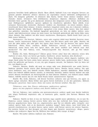 guztiet an horrelako letrak aplikatzen dituela. Beste aldetik, badirudi d eta t-ren mingaina hertsat u eta
gainea n jartzeko ahalm e n a «lotura» (desm os) eta «egon aldia» (stasis) imitatzeko erabilgarritzat jo
duela. Eta mingaina geihenb at l-n irristatzen dela ikusita, horren itxura eman ez izendat u zituen
«leunak» (leion), «irristatz e» bera (olisthan ein), «koipetsu a » (liparon), «likatsu a » (kollodes) eta
horrelako best e guztiak. Eta g- ren ahalm e n ak irristatzen den mingainari eusten dionez, hortik irudikatu
zuen «lirdingats u a » (gliskhron), «gozoa » (glykyn) eta «itsaskorra » (gloiodes). Beste aldetik, n- ren
soinuare n barnet a s u n a atzem a n d a «barn e a n » (endon) eta «barneko ak » (ta entos) izendat u zituen,
errealitat e ak letren bidez imitatuz. A, berriz, «handiari» (megalon) esleitu zion, eta ê «luzerari» (mêkos),
handiak direlako letra hauek. «Biribilerako» (gongylon) o-ren zeinua behar zuenez, letra hori nahasi
zion gehienb at izenerako. Eta badirudi legegileak gainerakoak ere letra eta silaben arabera osatu
zituela, izaki bakoitzarentz at zeinua eta izena eratuz, eta horietatik gainerakoak jada horien bidez osatu
zituen imitatuz. Hau iruditzen zait dela izenen zuzent as u n a, Hermoge n e s, Kratilo honek best e ezer ez
badu esat e n behintzat.
        Herm o g e n e s : Eta ben e t a n , Sokrat e s , araz o asko era git e n dizkit maiz Kratilok, hasi er a n nioen
bez al a, izene n zuzen t a s u n a bad el a esa n e z , bain a zein den bat er e garbi es a n gab e. Horrela, nik
ezin dut jakin nahit a edo nahi gab e hitz egit e n due n horre n ilun gai horiet a z hitz egit e n due n
bakoitz e a n . Orain, beraz, es ai d a z u, Kratilo, Sokrat e s e n aurr e a n , ea as e b e t e t z e n zaitu e n
Sokrat e s e k izen ei buruz nola hitz egit e n due n, edo best e nolab ait ez er hob erik es a n ah al
dez ak e z u n ? Eta ahal bad u z u, es a n, Sokrat e s e n g a n d i k ikas dez az u n, edo gu bioi irakat s
diez a g u z u n .
        Kratilo: Zer, bad a, Herm o g e n e s ? Edoz er gauz a horre n azkar ikasi edo irakas t e a erraz a del a
iruditz e n al zaizu, bat ez ere horre n gai han di a, han di e n e n art e a n han di e n a del a dirudi e n a ?
        Herm o g e n e s : Nik ez behi ntz a t , ala Zeus! Baina Hesiodor e n a ederki dago el a iruditz e n zait,
alegi a bat ek pixka bat best e pixka bat e n gain e a n jartz e n baldin bad u, prob e t x ur a k o dela 33 . Beraz,
pixka bat gehitz ek o gai baz ar a , ez etsi, et a egin ieza gu z u m es e d e , bai Sokrat e s honi et a bait a niri
ere, zuri dagokiz u et a.
        Sokrat es: Benet an, Kratilo, nik neuk ere ezingo nuke esan ditudan et a tik ezer sendo berretsi.
Iruditzen zitzaidan bezala aztertu ditut Hermoge n e s e kin batera. Horrela, horren arabera, hitz egin
ezazu konfiantza osoz, ezer hoberik esat eko baldin badauk az u, onartuko dudalakoa n. Baina horiek
baino ezer hoberik edukiko bazenu esat eko, ez nintzat ek e harrituko; tankera hartzen baitizut zuk zeuk
aztertu dituzula horrelakoak eta beste e n g a n dik ere ikasi dituzula. Ondorioz, ezer hoberik esat e n baldin
baduzu, inskriba nazazu neu ere zure ikasle bezala izenen zuzent a s u n a r e n inguruan.
        Kratilo: Bai, noski, Sokrat e s , zuk diozun bez al ax e ardur a t u naiz gai horiet a z, et a agia n zu
ikasl e egingo zintuzk et . Baina beldur naiz guztiz horre n kontrak o a ez ote den gert a t u k o, Akilesek
«Erre g u a k » pas a rt e a n Aiaxi esa t e n diona zuri es at e a otu baitz ait nolab ai t. Hau dio:

       Tela m o n e n se m e Aiax, Zeus e n ondor e n g o a, gudarost e e n agint ari,
       gauza oro nire gogo ar e n arabera esa n duzula iruditz e n zait.

      Niri ere, Sokrat e s , zure orakul u a nire pent s a m e n d u a r e n ara b e r a egoki esa n duzul a iruditz e n
zait, alegi a Eutifron ek inspirat u t a edo, zu kont ur a t u gab e, asp al di zure barru a n Musar e n bat
dago el a.
        Sokrat e s: Kratilo on hori, ni neu ere harritut a nago asp al di neur e jakinduri az, et a ez naiz fio.
Ondorioz, esa t e n dud a n a berriro azt ert u beh a r del a ust e dut, norb e r a k bere buru a eng ai n a t z e a
den e t a n gog aik arri e n a bait a. Izan ere, eng ai n a t z ail e a apur bat ere alde n d u gab e, et e n g a b e zure
ondo a n egot e n bad a , nola ez da ikaratz ek o mod uk o a izango? Antza den e z, m aiz itzuli beh a r da
aurr etik es a n d a k o e t a r a , et a poet a hare n a egit e n saiat u, «aldi bere a n aurrer a et a atz er a » begir at u.
Eta oraintx e bert a n ere ikus dez a g u n zer es a n dugu n guk. Izen ar e n zuzen t a s u n a –diogu–, gauz a
nolako a den erak u s t e n digu n hori da. Definizio hau nahiko a dela esa n g o al dugu?
       Kratilo: Niri era b a t nahiko a iruditz e n zait, Sokrat e s.
 