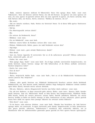 – Bada, oraintx e aipat z e n nizkizun bi bikot e e t a k o bat e z hitz egin go dizut, bad a –esa n zue n
Sokrat e s e k–, ber a et a ber ar e n sorrer ei buruz; et a zuk niri best e a z . Lo egot e a z et a esn a egot e a z ari
naiz, et a esn a egot e a lo egot e tik sortz e n dela et a esn a egot e tik lo egot e a , et a bere n sorrer ak, bat a
loak hartz e a del a, et a best e a , berriz, esn a t z e a . Nahikoa da zuretz a t , ala ez?
– Bai, noski.
– Zuk ere horrel a es ai d a z u, bad a, bizitza et a heriotz ari buruz. Ez al diozu hilik egot e a bizitze a r e n
aurk ako a del a?
– Nik bai.
– Eta elkarr e n g a n d i k sortz e n direl a?
– Bai.
– Zer sortz e n da bizidun e tik, beraz?
– Hildako a –esa n zuen.
– Eta zer hildakotik? –esa n zuen hark.
– Nahit a e z onart u beh a r da bizidun a sortz e n del a –esa n zue n.
– Ordu a n , hildako e t a tik, Kebe s, gauz a et a izaki bizidun a k sortz e n dira?
– Argi dago.
– Ordu a n –esa n zuen–, gur e arim ak Had e s e n e a n dau d e ?
– Hala dirudi.
– Izan ere, horien inguruko bi sorrer e t a k o bat ez al da nab a r m e n a pres e s ki? Hiltzea nab a r m e n a
bait a, zalant z a rik gab e , ala ez?
– Erab a t , bai –esa n zuen.
– Nola egin go dugu, bad a? –esa n zuen hark–. Ez al dugu aurkak o sorrer a r e ki n konp e n t s a t u k o, et a
mod u horret a n nat ur a herr e n a izango da? Edo beh a rr e z k o a al da hiltze a aurkak o sorrer a r e n
bat eki n konp e n t s a - tzeko?
– Guztiz, bai –esa n zuen.
– Zein da hori?
– Berpizt e a.
– Beraz, berpizt erik baldin bad a –esa n zuen hark–, hori ez al da hildako e t a t ik bizidun e t a r a k o
sorrer a proz e s u bat, berpizt e a ?
– Erab a t .
– Ordu a n , ado s gau d e horret a n ere, hildako a k bizidun e t a t ik bez al a x e sortz e n direl a bizidun a k
hildako e t a t ik, et a, hori horrel a izanik, badirudi nahiko a froga bad a g o e l a hildako e n arim e k non b ai t
ego n beh a r dut el a, bert a tik atz er a sortz e n direlarik.
– Nik ust e, Sokrat e s, ados t u ditugu n e t a t ik horrel a izan beh a r duel a nahit a e z –esa n zuen.
– Eta, nik ust e dud a n e z , ez dugu arraz oirik gab e ado st u, Kebe s –esa n zuen–, ikusaz u, bad a, hon ak o
mod u hon e t a n . Izan ere, bikot e e t a k o bat ak ez balu best e a beti konp e n t s a t u k o , biribile a n birak a
ibiliz bez al a, baizik et a sorrer a proz e s u a zuzen a balitz, bat e tik aurkak or a bak arrik, et a atz er a
best e r a itzuliko ez balitz et a buelt a em a n g o ez balu, kontur a t z e n al zara, azke n e a n , gauz a guzti ek
itxura bera eduki et a ego er a bera jasa n g o luket el a et a sortz e a ri utziko lioket el a?
– Nola diozu? –esa n zuen.
– Ez da bat e r e zaila ulertz e n dioda n a –esa n zuen hark–. Honako hau bez al ako a da: loak hartz e a
ego n g o balitz, et a esn a t z e a k , lo egot e horret a tik sort u den a k, konp e n t s a t u k o ez balu, kontur a t z e n
zara gauz a guzti ek, azke n e a n , Endimion e n a 12 txorak eri a dela eraku t siko luket el a, et a ez
litzat ek e el a inon ere nab a r m e n d u k o gain er a k o gauz a guzti ak ere ber e ego e r a ber e a n egot e a g a t i k:
 