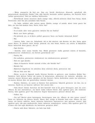 – Baina onar g a rri a da hori ere. Izan ere, horiek aho sk a t z e n ditu e n a k , egi azko a k edo
gez urr ez ko a k aho sk a t u k o lituzke? Edo, alde bat e tik, horiet ak o zerb ait egi azko a, et a best e tik, best e
zerb ait gez urr e zk o a ? Hori ere nahiko a bailitzat e k e .
      – Horrel ako a k zarat a at er a t z e n duel a esa n g o nuke, alferrik astintz e n duel a ber e buru a, bat ek
brontz ez k o ontzi bat jota astind u k o balu bez al a.
      – Ea, bad a, nolab ait ados jartz e n gar e n , Kratilo; es a n g o al zenuk e akas o izen a gauz a bat
dela, et a izen hori dauk a n hura, berriz, best e bat?
       – Nik bai.
       – Ez al zaud e ados izen a gauz a r e n imitazio bat ere bad el a ?
       – Best e ezer baino gehi a g o .
       – Eta pintur a k ere, ez al diozu zenb ait gauz a r e n best e era bat ek o imitazioak direl a?
       – Bai.
       – Aurrer a, bad a –izan ere, beh a r b a d a nik ez dut ulertz e n zuk diozun a zer den, bain a agi a n
zuzen diozu–; bi imitazio mot a horiek, pint ur ak et a izen hai ek, ban a t u et a esleit u al dakizkiek e
ber e n imitazio ak diren gauz ei, ala ez?
       – Egin dait ek e.
       – Aurretik, azt er ez az u hon a k o hau. Bat ek gizon a r e n irudia gizon a ri esleit u al liezaiok e,
em a k u m e a r e n a em ak u m e a r i, et a horrel a gain er a k o a k ere?
       – Guztiz, bai.
       – Eta aurk ako a , gizon a r e n a em ak u m e a r i et a em ak u m e a r e n a gizon a ri?
       – Hori ere egin dait ek e.
       – Akaso bi ban a k e t a horiek zuzen a k al dira, edo biet ak o bat?
       – Biet ako bat.
       – Bakoitz ari dagokio n a et a antz eko a den a esleitz e n diona, pent s a t z e n dut.
       – Nik ere hala ust e dut.
        – Beraz, zu et a ni, lagu n a k izanik, hitzet a n borroka ez gait ez e n , onar ieza d a z u dioda n hau:
ban a k e t a horri deitz e n baitiot nik zuzen a bi imitazioe t a n , pint ur e t a n et a izen e t a n , adiskid e, et a
izene t a n zuze n a deitz e a z gain, egiazko a ere bai; best e a ri, berriz, des b e r di n a em a t e et a esleitz e a ri,
ez- zuzen a deitz e n diot, et a gez urr ez ko a izen et a n den e a n .
        – Kontuz, Sokrat e s , ea zuzen ez ban a t z e hori pint ur e t a n bakarrik gert a t z e n ote den, et a ez
izene t a n , baizik et a ea hau e t a n nahit a e z beti zuzen a den.
        – Nola diozu? Zert a n bereizt e n da hori hart a tik? Ezin al da gizon bat e n g a n a joan et a es a n:
«Haux e da zure marr a zk e t a », et a har e n irudia erak ut si ber ari, hal a egokituz gero, edo em a k u m e
bat e n a , hal a egokituz gero? Eta eraku s t e a begi e n haut e m a t e r a jartz e a ri deitz e n diot.
       – Erab a t , bai.
       – Eta zer? Berriro gizon horre n g a n a ber ar e n g a n a joan et a: «Haux e da zure izena » es at e a ?
Izena ere imitazio a da, pint ur a bez al a. Haux e diot: ezingo al litzaiok e honi es a n «Haux e da zure
izena » et a horre n ondor e n , har e n imitazio a belarri ar e n haut e m a t e r a jarri «gizon a » es a n e z , hala
egokituz gero, edo giza em a k u m e z k o bat e n imitazio a «e m a k u m e a » esa n e z , hal a egokituz gero? Ez
al duzu ust e hori egin dait ek e el a et a batz u e t a n gert a t z e n dela?
       – Onart u nahi dizut, Sokrat e s , et a hala izan bedi.
 