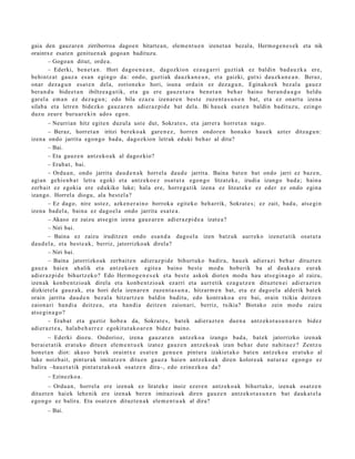 gaia den gauzare n zirriborroa dagoe n bitarte a n, elem e nt u e n izenet a n bezala, Hermoge n e s e k eta nik
oraintxe esat e n genitue n ak gogoan badituzu.
        – Gogo a n ditut, orde a.
        – Ederki, ben e t a n . Hori dago e n e a n , dagozkion ez au g a r ri guzti ak ez baldin bad a u z k a ere,
behintz a t gauz a es a n egingo da: ondo, guztiak dauzk a n e a n , et a gaizki, gutxi dauzk a n e a n . Beraz,
onar dez a g u n esa t e n dela, zorion ek o hori, isun a ordain ez dez a g u n , Eginako e k bez al a gau e z
ber a n d u bide e t a n ibiltze a g a t ik, et a gu ere gauz e t a r a ben e t a n beh a r baino ber a n d u a g o heldu
gar el a em a n ez dez a g u n ; edo bila ezaz u izen ar e n best e zuzen t a s u n e n bat, et a ez onart u izen a
silab a et a letre n bidezko gauz ar e n adi er az pi d e bat dela. Bi hau e k esa t e n baldin badit uz u, ezingo
duzu zeur e buru a r e ki n ado s egon.
        – Neurrian hitz egit e n duzul a ust e dut, Sokrat e s , et a jarrer a horret a n nago.
        – Beraz, horret a n iritzi ber eko a k gar e n e z , horre n ondor e n hon a k o hau e k azt er ditza g u n:
izena ondo jarrita egon g o bad a, dagozkion letrak eduki beh a r al ditu?
        – Bai.
        – Eta gauz e n antz ek o a k al dagoz kio?
        – Erab a t , bai.
        – Ordu a n, ondo jarrita dau d e n a k horrel a dau d e jarrit a. Baina bat e n bat ondo jarri ez baz e n,
agi an gehi e n b a t letra egoki et a antz ek o e z osat ut a ego n g o litzat ek e, irudia izango bad a ; bain a
zerb ait ez egoki a ere edukiko luke; hal a ere, horre g a tik izen a ez litzat ek e ez eder ez ondo egin a
izango. Horrel a diogu, ala best el a?
        – Ez dago, nire ust ez, azke n e r ai n o borroka egit eko beh a rrik, Sokrat e s; ez zait, bad a , ats e gi n
izena bad el a, bain a ez dago el a ondo jarrita esa t e a .
        – Akaso ez zaizu ats e gi n izen a gauz ar e n adi er az pi d e a izat e a ?
        – Niri bai.
        – Baina ez zaizu iruditz e n ondo esa n d a dago el a izen batz uk aurrek o izen et a tik osat ut a
dau d el a , et a best e a k , berriz, jatorrizko ak direla?
        – Niri bai.
        – Baina jatorrizko ak zerb ait e n adi er az pi d e bihurt uk o badir a, hau e k adier a zi beh a r dituzt e n
gauz a haie n ah alik et a antz eko e n egit e a baino best e mod u hob erik ba al dauk a z u eurak
adier a z pi d e bihurtz ek o? Edo Herm o g e n e s e k et a best e askok diot e n mod u hau ats e gi n a g o al zaizu,
izenak konb e n t zio a k direla et a konb e n t zio a k ez arri et a aurr etik eza g u t z e n dituzt e n ei adi er az t e n
dizkiet el a gauz a k, et a hori dela izen ar e n zuzen t a s u n a , hitzar m e n bat, et a ez dago el a alderik bat e k
orain jarrita dau d e n bez al a hitzartz e n baldin badit u, edo kontrak o a ere bai, orain txikia deitz e n
zaion a ri han di a deitz e a , et a han di a deitz e n zaion ari, berriz, txikia? Biotako zein mod u zaizu
ats e gi n a g o ?
        – Erab a t et a guztiz hob e a da, Sokrat e s, bat ek adier az t e n due n a antz ek ot a s u n a r e n bidez
adier a z t e a , hala b e h a r r e z egokitut a k o a r e n bidez baino.
        – Ederki diozu. Ondorioz, izen a gauz ar e n antz ek o a izango bad a , bat ek jatorrizko izen ak
ber ai et a tik erat uk o ditu e n ele m e n t u e k izat ez gauz e n antz eko a k izan beh a r dut e nahit a e z ? Zentz u
hon e t a n diot: akas o bat e k oraintx e es at e n gen u e n pintur a izakiet a k o bat e n antz ek o a erat uko al
luke noizb ait, pint ur ak imitatz e n ditu e n gauz a haie n antz ek o a k diren kolore a k nat ur a z ego n g o ez
balira –hau e t a tik pint at u t a k o a k osatz e n dira–, edo ezinezko a da?
       – Ezinezko a.
       – Ordu a n , horrel a ere izen ak ez lirat ek e inoiz ez er e n antz ek o a k bihurt uko, izen ak osatz e n
dituzt e n hai ek lehe nik ere izen ak ber e n imitazio ak diren gauz e n antz ek ot a s u n e n bat dauk a t el a
ego n g o ez balira. Eta osatz e n dituzt e n a k ele m e n t u a k al dira?
       – Bai.
 