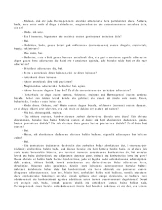 – Ordu a n , zuk ere jada Herm o g e n e s e n ares tiko arraz oike t a bera part e k a t z e n duz u. Aurrer a,
bad a ; zure ust ez ondo al diogu r abi ad a r e n , mu gi m e n d u a r e n et a zurrunt a s u n a r e n antz ek o a del a,
ala ez?
       – Ondo, nik ust e.
       – Eta l leun a r e n , bigun a r e n et a oraintx e esa t e n genit u e n e n antz ek o a dela?
       – Bai.
      – Badakizu, bad a, gauz a ber ari guk «sklerot e s » (zurrun t a s u n a ) es at e n diogul a, eretri arr ek,
berriz, «sklerot e r »?
       – Oso ondo, bai.
       – Ondorioz, r et a s biak gauz a berar e n antz ek o a k dira, et a guri s am ai e r a n ego n d a adi er az t e n
digu n gauz a bera adier az t e n die hai ei ere r am ai er a n egon d a , edo biot ako talde bati ez dio ez er
adier a z t e n ?
       – Bi tald e ei adier a z t e n die, bai.
       – R et a s antz eko a k diren hein e a n , e d o ez diren hein e a n ?
       – Antzeko ak diren hein e a n .
       – Akaso antz ek o a k dira toki guzti et a n ?
       – Mugim e n d u a adi er az t e k o behintz a t bai, agi a n.
       – Akaso barru a n dago e n l ere bai? Ez al du zurrun t a s u n a r e n aurk ako a adier a z t e n ?
         – Behar b a d a ez dago zuze n sart ut a, Sokrat e s ; oraintx e zuk Herm o g e n e s i es at e n zenion a
bez al a, beh a r zen tokian letrak kend u et a gehit uz; et a zuzen ari zinel a ust e nue n. Orain,
beh a r b a d a , l ordez r esa n beh a r da.
         – Ondo diozu. Ordu a n , zer? Orain es at e n dugu n bez al a, «sklero n » (zurrun a ) es at e n den e a n ,
ez al diogu elkarri ez er ulertz e n , et a zuk orain ez dakizu zer es at e n ari naize n?
         – Nik bai, ohitur a g a t i k, m ait e a .
         – Eta ohitur a es at e a n , konb e n t zio ar e n zerb ait des b e r di n a diozula ust e duzu? Edo ohitur a
diozun e n a n , hon a k o hau baino best e rik esa t e n al duzu: nik hori aho sk a t z e n dud a n e a n , gauz a
hart a n pent s a t z e n dud al a? Eta zuk ulertz e n duz u gauz a hart a n pent s a t z e n dud al a? Ez al duz u hori
es at e n ?
         – Bai.
         – Beraz, nik aho sk a t z e n dud a n e a n ulertz e n baldin bad u z u, niga n dik adier a z p e n bat heltz e n
zaizu?
         – Bai.
         – Eta pent s a t z e n dud a n a r e n des b e r di n den zerb ait e n bidez ahosk a t z e n dut, l «zurru n a r e n »
(sklero n) des b e r di n a baldin bad a , zuk diozun bez al a; et a hori horrel a baldin bad a , ez al duz u zuk
zeuk zeur e buru ar e ki n hitzart u, et a zuretz a t izen ar e n zuze nt a s u n a konb e n t zio a da, bai antz eko
letrek et a bait a des b e r di n e k ere adi er az t e n dut e n e z gero, ohitur a et a konb e n t zio a lortu et a gero?
Baina ohitur a ez baldin bad a bat e r e konb e n t zi o a, jada ez legok e ondo antz ek o t a s u n a adi er az pi d e a
dela es at e a , ohitur a baizik; hon ek antz ek o a r e n et a des b e r di n a r e n bidez adi er a z t e n baitu,
dirudi e n e z . Haue t a n ado s gau d e n e z , Kratilo –zure isiltasu n a ado st a s u n t z a t hart uko baitut–
nahit a e z kolabor a t u beh a r dut e bai konb e n t zi o a k et a bait a ohitur ak ere pent s a t u z esa t e n
ditugu n e n adi er az p e n e a n ; izan ere, bikain hori, zenb a ki ari heldu nahi badioz u, nondik at er a t z e n
duzu zenb a ki e t a k o bakoitz ari antz ek o izen ak aplikat u ah al izango dizkiozula, ez badi ez u zure
ado st a s u n a ri et a konb e n t zio ari agint e a edukitz e n uzt e n izen e n zuze nt a s u n a ri dagokion e z ? Neuri
ere ats e gi n zait, bad a, izenak gauz e n ah alik et a antz ek o e n izat e a; bain a beldur naiz,
Herm o g e n e s e k zioen bez al a, antz ek ot a s u n a ri tiratz e hori ben e t a n nek et s u a ez ote den, et a izen e n
 