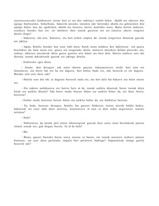 zuzen t a s u n e r a k o konb e n t zi o arrun t hori ez ote den nahit a e z era bili beh a r. Ahalik et a ederr e n hitz
egingo bailitzat e k e , beh a r b a d a , bakarrik antz ek o izenekin edo horrel ako ah alik et a gehi e n e ki n hitz
egingo balitz, hau da, egokiekin; ah alik et a itsusi e n, berriz, kontrak o erar a. Baina horien ondor e n ,
es aid a z u hon ak o hau ere: zer ah al m e n dut e izen ek gure tz a t et a zer em aitz a ed err a era git e n
dut el a diogu?
      – Iraka st e a , nik ust e, Sokrat e s , et a hori erab a t sinple a da: izen ak eza g u t z e n ditu e n a k gauz ak
ere jakite a.

        – Agian, Kratilo, hon ak o hau esa n nahi duzu: bat e k izen a nolako a den daki en e a n –eta gauz a
bez al ako a da, hain zuze n ere– gauz a ere ez a g u t u k o duel a, izen ar e n antz ek o a del ako pres e s ki, et a,
ordu a n, elkarr e n antz ek o a k diren gauz a guztie n art e bak ar et a bera dela. Horre n ara b e r a ust e dut
diozul a, izen ak dakizkien a k gauz a k ere jakingo ditu el a.

       – Erab a t e k o egi a diozu.

        – Zaud e, ikus dez a g u n zuk orain diozun gauz e n iraka s p e n a r e n mod u hori zein ote
litzat ek e e n , et a best e bat ere ba ote dago e n , hori hob e a bad a ere, edo best e rik ez ote dago e n .
Biotako zein ust e duzu zuk?

       – Honel a ust e dut nik: ez dago el a best e rik inola ere, et a hori dela bai bak arr a et a bait a one n a
ere.

      – Eta izakien aurkikunt z a ere horix e ber a al da, izen ak aurkitu ditue n a k ber e n izen ak diren
haiek ere aurkitu dituel a? Edo best e mod u bat e a n bilatu et a aurkitu beh a r da, et a ikasi, berriz,
horret a n ?

       – Erab a t mod u horret a n bert a n bilatu et a aurkitu beh a r da, et a baldintz a ber et a n .

      – Ea, bad a, hau s n a r dez a g u n , Kratilo; bat gauz e n bilaket a n izen e n atz etik baldin bado a ,
bakoitz ak zer esa n nahi due n azt ert uz, kont ur a t z e n al zara ez del a txikia eng ai n a t u a izat eko
arrisku a ?

       – Nola?

       – Nabar m e n a da izen ak jarri zitue n lehe n e n g o a k gauz ak ber e ust ez ziren bez al ako a k jartz e n
zituel a izen ak ere, guk diogu n bez al a. Ez al da hala?

       – Bai.

        – Beraz, gauz ei buruzko har e n ust e a zuzen a ez baz e n , et a izen ak ust e a r e n ara b e r a jartz e n
bazitu e n , zer ust e duzu gert a t u k o zaigul a hari jarraitz e n badio gu ? Engai n a t u a k izango garel a
best e rik edo?
 