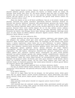 – Baina balit ek e horrel a ez izat e a, Sokrat e s , baizik et a nahit a e z k o a izat e a izen ak jartz e n
ditu e n a k jakinar e n gain e a n egon d a jartz e a ; et a best el a, ez lirat ek e izen ak ere izango, nik
lehe n a g o nioe n bez al a, hain zuze n ere. Eta jartz e n ditue n a k egiari hut s egin ez zioneko froga
han di e n a hau izan dadila zuretz a t: izan ere, izen guzti ak ez lirat ek e harekin horre n b e s t e bat
etorriko. Edo hitz egit e a n ez al zara zu zeu kont ur a t u izen guztiak ere d u ber ar e n ara b e r a et a
helburu berar e ki n sortz e n zirela?
        – Baina hori, Kratilo on hori, ez da bat er e juztifikazioa. Izan ere, ez da arraro a , izen ak jartz e n
ditu e n a k , hasi er a tik hut s egind a, horrezk er o gain er a k o a k horret a r a bortx at z e n bazitu e n et a
ber ar e ki n bat etortz er a beh a r t z e n ; batz u e t a n irudi geo m e t riko e t a n gert a t z e n den bez al a, alegi a
lehe n e n g o a txikia et a nah a si a izand a okerra sortu et a gero, horrezk er o best e guzti ak horri
jarrait uz bat datoz el a elkarr eki n. Beraz, gizon orok asko arraz oit u beh a r du et a asko azt ert u edoz er
gauz ar e n hasi er a ri buruz zuzen ez arrit a dago e n ala ez; et a hau nahiko a azt ert u ondor e n ,
gain er a k o a k horri jarraituz agert u beh a r dira. Baina ez, harrituko nintz at e k e izen ak ere bere n
buru a r e ki n bat balet oz. Azter ditza g u n berriro, bad a, lehe n a g o az aldu ditugu n a k. Guk diogu izen ek
gauz a oro joan, mugit u et a ibiltzen del ako a n adier az t e n digut el a es e n t zi a. Horrel a, best e zerb ait
adier a z t e n dut el a iruditz e n al zaizu?
       – Erab a t horrel a, et a zuzen adier a z t e n dut e.
         – Lehe nik, horiet a tik izen hori berriro hart u t a , «zientzi a » (epist e m e ) , azt er dez a g u n , bad a,
zein anbigu o a den; gehi a g o dirudi gure arim a gauz e n gain e a n «gel ditz e n duel a » (hist e si)
adier a z t e n duel a, ber ai eki n bat er a dabilel a baino, et a zuze n a g o a da ber e hasi er a orain bez al a
es at e a , e sart ut a «ep ei st e m e » es at e a baino, et a e- n sart u beh a rr e a n , i-n sartz e a . Ondor e n,
«finko a » (beb ai o n) «oin arri» (basis) bat e n et a geldi al di bat e n imitazioa den a, bain a ez mugi m e n d u
bat e n a . Gero «ikerk et a » (historia) ber ak «korront e a gelditz e n duel a » (run hist e si) adi er az t e n du.
Eta «fida g a rri ak » (piston) «gel ditz e n              due n a »   (pist a n) adier a z t e n du era b a t . Ondor e n
«oroitz a p e n a k » (mn e m e ) edoz ei ni adier a z t e n dio «ego n al di a » (mon e) dago el a arim a n, et a ez
mugi m e n d u a . Eta, nahi bad uz u, «hut s e gi t e a » (ha m a r ti a) et a «gert a e r a » (sym p h o r a ), izen ar e n
ara b e r a gidat uz gero, «uler m e n » (syn e si s) horre n, «zientzi ar e n » et a gauz a serio ei buruzko
gain er a k o izen guztie n berdin ak agert u k o dira. Gehia g o oraindik, «ezjakint a s u n a k » (am a t hi a) et a
«ne urrig a b e k e ri ak » (akolasi a) horre n berdi nt s u a k dirudit e, bat a k, ezjakint a s u n a k , «jainko ar e ki n
bat er a doa n a r e n » (ha m a theo iontos) ibilera baitirudi, et a neurriga b e k e ri a k «ga uz e n jarraip e n a »
(akolut hi a tois prag m a s i) erab a t . Eta horrel a, gure ust ez gauz a txarr e n e n izen ak diren a k, one n e n
izene n oso antz ek o a k agert u k o lirat ek e. Eta nire ust ez, bat e k, jardu n e z gero, best e asko ere
aurkituko lituzke, et a hau e t a tik pent s a t u k o luke izen ak jartz e n ditue n a k ez ditu el a gauz ak ibiltzen
edo mugitz e n adier azi nahi, geldirik baizik.
         – Baina, Sokrat e s, ikust e n duzu gehi e n a k best e era hart a n adi er az t e n zituel a.
         – Eta hori zer, Kratilo? Botoak bez al a zenb a t u k o al ditugu izen ak, et a horret a n egon g o al da
zuzen t a s u n a ? Bi era hau e t a t ik, izen gehi e n a k adier az t e n agert z e n diren horret a n , hori izango al da
ben e t a k o a ?
         – Ez da logikoa behi ntz a t .
         – Inola ere ez, lagu n. Baina hori hor utz dez a g u n , et a itzul gait ez e n atz er a , abi at u gar e n
tokira. Izan ere, gogo a n bad uz u, ares ti a n aurre tik esa n d a k o e t a n zenio e n beh a rr e z ko a zela izen ak
jartz e n ditu e n a k izen ak jartz e n zizkien gauz ak ez a g u t u t a jartz e a . Oraindik ust e horret a k o a zara,
ala ez?
         – Oraindik bai.
         – Akaso jatorrizko izen ak jartz e n zitue n a k ere eza g u t u t a jartz e n zituel a al diozu?
         – Ezagut u t a , bai.
         – Zein izen e t a t ik ikasi edo aurkitu ak zeuzka n gauz a k, bad a , jatorrizko ak oraindik jarri gab e
baldin baz e u d e n ? Guk ez al diogu, bad a, gauz ak ezin direl a best el a ikasi et a aurkitu, izen ak ikasit a
et a nolako a k diren norb er a k aurkitut a ez bad a ?
 