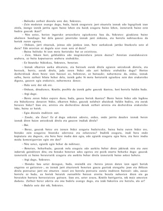 – Baliozko zerb ait diozula ust e dut, Sokrat e s .
         – Zein mod u t a n es a n g o dugu, bad a, haiek ez a g u t u t a jarri zituzt el a izen ak edo lege gil e a k izan
zirela, inongo izenik jarrit a egon baino lehe n et a hai ek eza g u t u baino lehe n, izen et a tik baino ezin
badir a gauz ak ikasi?
         – Nire ust ez, horien inguruko arraz oik et a egi azko e n a hau da, Sokrat e s : gizakie n a baino
ah al m e n han di a g o bat dela gauz ei jatorrizko izen ak jarri zizkien a, et a horrel a nahit a e z k o a da
horiek zuzen egot e a .
         – Ordu a n , jarri zitue n a k, jeinu a edo jainko a izan, ber e aurk ako a k jarriko lituzke el a ust e al
duzu? Edo ares ti a n ez dugul a ez er es a n ust e al duz u?
         – Baina balit ek e bi izen mot a horiet ak o bat ez existitz e a .
         – Zein, bikain hori, geldialdira edo mugi m e n d u r a jotzen due n a ? Aresti an es a n d a k o a r e n
ara b e r a , ez bait a kopur u a r e n arab e r a era b a kiko.
       – Ez litzat ek e bidezko a, Sokrat e s, ben e t a n .
        – Izenak elkarre n aurk a altx at u t a , et a batz u e k eurak direla egi ar e n antz ek o a k diot el a, et a
best e e k , berriz, eur ak direla, jada zere n bidez edo zeri heldut a era b a kiko dugu? Horien
des b e r di n a k diren best e izen batz u ei ez, behi ntz a t , ez bait a u d e ; nab a r m e n a da, orde a , izen ak
salbu, best e zerb ait bilatu beh a r del a, izenik gab e bi mot a horiet a tik egi azko a zein den eraku t siko
digu n a , gauz e n egi a eraku t siz, nab a r m e n a den e z .
       – Hala ust e dut nik ere.
       – Ordu a n, dirudi e n e z , Kratilo, posible da izenik gab e gauz a k ikast e a , hori horrel a baldin bad a .
       – Argi dago.
        – Best e zere n bidez esp er o duzu, bad a, gauz a horiek ikast e a ? Best e bat e n bidez edo logikoa
et a bidezko e n a den a r e n bidez, elkarr e n bidez, gauz a k nolab ait ahai d e a k baldin badir a, et a eur ak
ber ai e n bidez? Izan ere, arrotz a et a des b e r di n a den a k zerb ait arrotz a et a des b e r di n a erak ut siko
luke, bain a ez haiek.
       – Egia diozul a iruditz e n zait.
      – Zaud e, ala Zeus! Ez al dugu askot a n ados t u, orde a , ondo jarrita dau d e n izenak ber e n
izenak diren haien antz eko a k direl a et a gauz e n irudiak direl a?
       – Bai.
       – Beraz, gauz a k bat ez ere izen e n bidez ez a g u t u bad ai t e z k e, bain a bait a eur e n bidez ere,
biot ako zein eza g u t z a litzat ek e ed err e n a et a zeh a t z e n a ? Iruditik eza g u t u , irudi ber a ondo
kopiat ut a ote dago e n , et a ber a bere irudia den egi a, edo egiatik eza g u t u egia ber a, et a bere irudia
mod u kom e ni g a rri a n egin ote den?
       – Nire ust ez, egi atik egin beh a r da nahit a e z .
        – Ben et a n , beh a r b a d a , gauz ak nola eza g u t u edo aurkitu beh a r diren jakite ak nire et a zure
indarr ak gainditz e n ditu; et a hon ak o hon e t a n ados egot e a ere pozik onart u beh a rk o dugu: gauz a k
izene t a t ik ez baino ber ai et a tik eza g u t u et a aurkitu beh a r direla izen e t a t ik baino askoz hob e t o.
       – Argi dago, Sokrat e s .
        – Honako hau azt er dez a g u n , bad a, oraindik ere –berer a jotzen dut e n izen ugari horiek
eng ai n a ez gaitz a t e n–, ea izenak jarri zituzt e n e k ben e t a n gauz a guztiak et e n g a b e joan et a ibiltzen
direl a pent s a t u z jarri ote zituzt e n –neuri ere horrel a pent s a t u zutel a iruditz e n baitz ait– edo, aus a z
horrel a ez bad a , ea horiek ber ai ek zurrun bilo bat e a n erorit a bez al a nah a s t e n diren et a gu
ber ai eki n barrur a herr e s t a t z e n gaitu e n . Izan ere, azt er ez az u, Kratilo harriga rri a, nik maiz am e s t e n
dud a n a . Zerb ait ber ez ed err a et a ona bad el a es a n g o dugu, et a izaki bakoitz a ere horrel a, ala ez?
       – Bad el a ust e dut nik, Sokrat e s .
 