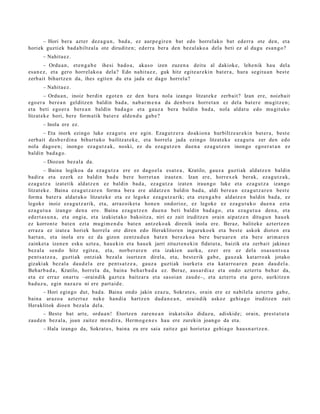 – Hori ber a azt er dez a g u n , bad a , ez aurp e gir e n bat edo horrel ako bat ed err a ote den, et a
horiek guzti ek bad a biltz al a ote dirudit e n; ed err a ber a den bez al ako a dela beti ez al dugu esa n g o ?
       – Nahita e z .
         – Ordu a n , et e n g a b e ihesi bado a , aka s o izen zuzen a deitu al dakiok e, lehe nik hau del a
es a n e z , et a gero horrel ako a dela? Edo nahit a e z , guk hitz egit e a r e ki n bat er a , hura segit u a n best e
zerb ait bihurtz e n da, ihes egit e n du et a jada ez dago horrel a?
       – Nahita e z .
        – Ordu a n , inoiz berdi n egot e n ez den hura nola izango litzat ek e zerb ait? Izan ere, noizbait
ego er a ber e a n gelditz e n baldin bad a , nab a r m e n a da den b or a horret a n ez del a bat er e mu gitz e n;
et a beti ego er a bere a n baldin bad a g o et a gauz a bera baldin bad a, nola aldat u edo mu git uko
litzat ek e hori, bere form a tik bat er e alde n d u gab e ?
       – Inola ere ez.
       – Eta inork ezingo luke ez a g u t u ere egin. Ezagut z e r a doakion a hurbiltz e a r e ki n bat er a, best e
zerb ait des b e r di n a bihurt uko bailitzat e k e , et a horrel a jada ezingo litzat ek e ez a g u t u zer den edo
nola dago e n ; inongo ez a g u t z a k, noski, ez du ez a g u t z e n due n a ez a g u t z e n inongo ego e r a t a n ez
baldin bad a g o .
       – Diozun bez al a da.
        – Baina logikoa da eza g u t z a ere ez dago el a esa t e a , Kratilo, gauz a guzti ak aldatz e n baldin
badir a et a ez erk ez baldin bad u ber e horret a n iraut e n. Izan ere, horrex e k berak, ez a g u t z a k,
eza g u t z a izat etik aldatz e n ez baldin bad a , ez a g u t z a izat e n iraun g o luke et a ez a g u t z a izango
litzat ek e . Baina ez a g u t z a r e n form a ber a ere aldatz e n baldin bad a , aldi bere a n ez a g u t z a r e n best e
form a bat e r a aldat uk o litzat ek e et a ez legok e eza g u t z a rik; et a et e n g a b e aldatz e n baldin bad a, ez
legok e inoiz ez a g u t z a rik, et a, arraz oike t a hon e n ondorioz, ez legok e ez eza g u t u k o due n a ezt a
eza g u t u a izango den a ere. Baina eza g u t z e n due n a beti baldin bad a g o , et a eza g u t u a den a , et a
ed ert a s u n a , et a ongia, et a izakiet a k o bakoitz a, niri ez zait iruditz e n orain aipatz e n ditugu n hau e k
ez korront e bat e n ezt a mu gi m e n d u bat e n antz ek o a k direnik inola ere. Beraz, balitek e azt ertz e n
erraz a ez izat e a horiek horrel a ote diren edo Heraklitor e n inguruko e k et a best e askok diot e n era
hart a n, et a inola ere ez da gizon zentz u d u n bat e n berez ko a bere buru a r e n et a ber e arim ar e n
zainket a izen e n esku uzt e a, hau e ki n et a hau e k jarri zituzt e n e ki n fidat ut a , baizik et a zerb ait jakinez
bez al a sen d o hitz egit e a , et a, norb e r a r e n et a izakien aurk a, ez er ere ez del a osa s u n t s u a
pent s a t z e a , guztiak ontziak bez al a isurtz e n direl a, et a, best e rik gab e, gauz a k kat arro a k jotako
gizakiak bez al a dau d el a ere pent s a t z e a , gauz a guzti ak isurket a et a kat arro a r e n pe a n dau d el a .
Beh ar b a d a , Kratilo, horrel a da, bain a beh a r b a d a ez. Beraz, aus a r di a z et a ondo azt ert u beh a r da,
et a ez erraz onart u –oraindik gazt e a baitz ar a et a sasoi a n zaud e–, et a azt ert u et a gero, aurkitz e n
bad uz u, egin naz az u ni ere part ai d e .
      – Hori egingo dut, bad a. Baina ondo jakin ezaz u, Sokrat e s , orain ere ez nabilel a azt ert u gab e,
bain a arazo a azt ert uz nek e han di a hartz e n dud a n e a n , oraindik askoz gehi a g o iruditz e n zait
Heraklitok dioe n bez al a del a.
       – Best e bat art e, ordu a n ! Etortz e n zare n e a n irakat siko didaz u, adiskid e; orain, prest a t u t a
zaud e n bez al a, joan zaitez me n dir a, Herm o g e n e s hau ere zurekin joan go da et a.
       – Hala izango da, Sokrat e s, bain a zu ere saia zait ez gai horiet a z gehi a g o hau s n a r t z e n .
 