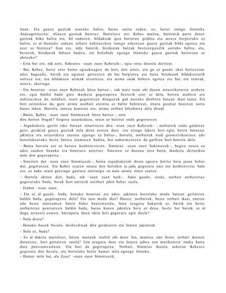 lotan. Eta gauz a guzti ak osat uko balira, bain a zatitu orde a, ez, last er izango litzat ek e
Anax a g or a s e n a : «Ga uz a guzti ak bat e r a ». Horrelax e ere, Kebe s m ait e a , bizitzatik part e dut e n
guzti ak hilko balira et a, hil ondor e n , hildako ak gisa horret a n geldit u et a atz er a berpizt uko ez
balira, ez al litzat ek e ordu a n zeh ar o nahit a e z k o a izango azke n e a n gauz a guzti ak hilda egot e a et a
ezer ez bizitze a ? Izan ere, alde bat e tik, bizidun a k batz uk best e e n g a n d i k sortuko balira, et a,
best e tik, bizidun a k hiltzen badir a, zer baliabid e egon g o litzat ek e gauz a guzti ak heriotz a n ez
ahitz eko?
– Ezta bat ere, nik ust e, Sokrat e s –esa n zuen Kebe s e k–; egia oso a diozula deritzot.
– Bai, Kebe s, best e ez er baino egiazko a g o a da hori, nire ust ez, et a gu ez gau d e oker horiex e t a n
ado s bag a u d e , baizik et a egi at a n gert a t z e n da bai berpizt e a et a bait a bizidun a k hildako e t a t ik
sortz e a ere, et a hildako e n arim a k existitz e a , et a arim a onak hob e t o egot e a ere bai, et a txarr ak,
ost er a , okerra g o .
– Eta ben e t a n –esa n zuen Kebe s e k hitza hart uz–, zuk m aiz esa n ohi duzu n arraz oike t a r e n ara b e r a
ere, egi a baldin bad a gure ikask et a gogor a p e n a best e rik ezer ez dela, horre n ara b e r a ere
nahit a e z k o a da, nolab ait, orain gogor a t z e n ditugu n a k guk aurr eko den b or a bat e a n ikasi izan a. Eta
hori ezinezko a da, gure arim a nonb ai t existitu ez balitz behi ntz a t , itxura gizati ar hon e t a n sort u
baino lehe n. Horrel a, zentz u hon e t a n ere, arim a zerb ait hilezkorr a del a dirudi.
– Baina, Kebe s –esa n zuen Sim mi a s e k hitza hart uz–, zein
dira horien frogak? Gogor a iezazkid az u, orain ez baititut ondo gogor a t z e n .
– Argudi ak e t a guztiz ed er bat e a n oinarritz e n dira –esa n zuen Kebe s e k– : norb ait e k ondo gald e t u z
gero, gizaki ek gauz a guzti ak nola diren es at e n dut e –eta ezingo luket e hori egin, ber e n barn e a n
jakintz a et a arraz oike t a zuzen a ego n g o ez balira–; horrel a, norb ait e k irudi geo m e t riko e t a r a edo
horrel ak o e t a k o best e bat er a era m a t e n badit u, hor nab a r m e n t z e n da garbi e n hori horrel a del a.
– Baina horrel a ere ez baz ar a konb e n t zitz e n , Sim mi a s –esa n zue n Sokrat e s e k–, begir a ezaz u ea
ado s zaud e n hon a ko era hon e t a r a azt ert uz . Sinest e n ez duzun a zera bait a, ikask et a deituriko a
nola den gogor a p e n a .
– Sinest e n dut –esa n zue n Sim mi a s e k–, bain a argu di ak e t a k dioen ego er a horix e ber a jasa n beh a r
dut, gogor a t z e a . Eta Kebes es at e n saiat u den horiekin ia jada gogor a t u naiz et a konb e n t zit u; hala
ere, ez nuke orain gutxi a go gust ur a entz u n g o zu nola saiat u zinen esa t e n .
– Horrela ekite n diot, bad a, nik –esa n zuen hark–. Ados gau d e ,                     noski, norb ait    zerb ait e t a z
gogor a t u k o bad a , ber ak hori aurr etik noizbait jakin beh a r zuela.
– Erab a t –esa n zuen.
– Eta ez al gau d e , bad a, hon ak o hon e t a n ere ado s, jakintz a horrel ak o mod u bat e a n gert a t z e n
baldin bad a, gogor a p e n a del a? Eta zein mod u diot? Haux e: norb ait ek, best e zerb ait ikusi, entz u n
edo best e zentz u m e n bat e n bidez haut e m a n d a , hura ez a g u t u bak arrik ez, baizik et a best e
zerb ait e t a z pent s a t z e n baldin bad u, bain a hon e n jakintz a ber a ez den a , best e bat baizik, ez al
dugu arraz oiz es at e n , harra p a t u due n ideia hori gogor a t u egin duel a?
– Nola diozu?
– Honako hau e k bez al a: des b e r di n a k dira gizaki ar e n et a lirare n jakintz ak.
– Nola ez, bad a?
– Ez al dakizu m ait al e ei, ber e n mait e a k era bili ohi due n lira, m a nt u a edo best e zerb ait ikust e n
dut e n e a n , hori gert a t z e n zaiel a? Lira ez a g u t u dut e et a lirare n jabe a zen mutiko ar e n irudia hart u
dut e pent s a m e n d u a n . Eta hori da gogor a p e n a . Norbait, Sim mi a s ikusita, askot a n Kebe s e z
gogor a t u den bez al a, et a horrel ako best e ha m a r mila ego n g o lirat ek e.
– Ham a r mila bai, ala Zeus! –esa n zuen Sim mi a s e k.
 