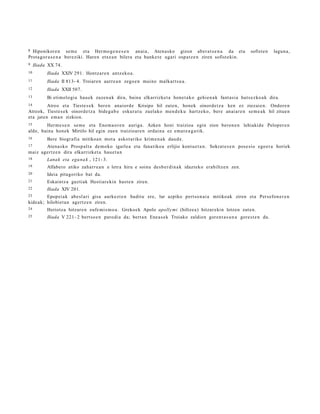 8 Hiponikor e n se m e eta Hermo g e n e s e n anaia, Atena s ko gizon aber a t s e n a da eta                    sofiste n   lagun a ,
Prota gor a s e n a bere ziki. Hare n etxe a n bilera eta banke t e ugari osp at z e n ziren sofist ekin.
9    Iliada XX 74.
10         Iliada XXIV 291. Hontz a r e n antz e ko a .
11         Iliada II 813- 4. Troiare n aurre a n zego e n muino malkart s u a .
12         Iliada XXII 507.
13         Bi eti molo gi a hau e k zuze n a k dira, baina elkarrizket a hone t a k o gehien a k fant a si a huts ez ko a k dira.
14        Atreo et a Tiest e s e k bere n anaiord e Krisipo hil zute n, honek oinord e t z a ken ez ziezaie n. Ondore n
Atreok, Tiest e s e k oinord e t z a bide g a b e eskur a t u zuelako men d e k u hartz e ko, bere anaiar e n se m e a k hil zitue n
eta jate n em a n zizkion.
15      Herm e s e n se m e eta Enom a o r e n auriga. Azken honi traizioa egin zion beron e n lehiakid e Peloper e n
alde, baina hone k Mirtilo hil egin zue n traizioar e n ordain a ez ema t e a g a t ik.
16         Bere biogr afi a mitiko a n mot a askot a riko krime n a k dau d e.
17     Atena s ko Prosp al t a de m o ko igarle a eta fanatiko a erlijio kontu e t a n . Sokrat e s e n pos e sio ego er a horiek
maiz age r t z e n dira elkarrizke t a ha u e t a n
18         Lanak eta egu na k , 121- 3.
19         Alfabe t o atiko zaha rr e a n e letra hiru e soinu desb e r din a k idazt eko erabiltze n zen.
20         Ideia pita goriko bat da.
21         Eskaint z a guzti ak Hesti ar e ki n hast e n ziren.
22         Iliada XIV 201.
23        Epopei a k abe sl a ri gisa aurke z t e n baditu ere, lur azpiko pert so n ai a mitikoak ziren eta Persefon e r e n
kide a k; hilobie t a n age rt z e n ziren.
24         Heriotz a hitzar e n eufe mi s m o a . Grekoe k Apolo apolly mi (hiltze a) hitzar e kin lotzen zuten.
25         Iliada V 221- 2 bert s o e n parodi a da; bert a n Enea s e k Troiako zaldien goren t a s u n a gore s t e n du.
 