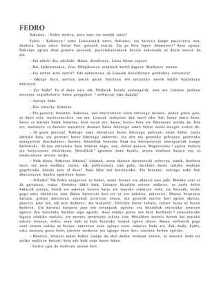 FEDRO
       Sokrat e s: - Fedro mait e a , nora zoaz et a non dik zatoz?
        Fedro: - Kefalore n 1 se m e Lisias e n e tik nat or, Sokrat e s , et a harre siz kanpo pas e a t z e r a noa,
den b or a luze a em a n baitut han, goizetik eserit a. Eta gu bion lagu n Akum e n o ri 2 kasu egin ez,
bide e t a n egit e n ditut gain er a pas e o a k, pas e al e k u e t a k o a k bez ai n neke t s u a k ez direl a es at e n du
et a.
       – Eta ed erki dio, adiskid e. Baina, dirudi e n e z , Lisias hirian zego e n .
       – Bai, Epikrat e s e ki n, Zeus Olinpiko ar e n tenpl utik hurbil dago e n Morikore n etx e a n .
       – Eta zert a n aritu zaret e? Edo nab a r m e n a da Lisias ek hitzaldiet a r a gonbid a t u zintuzt el a?
     – Jakingo duzu, aurr er a           joat e n   gar e n   bitart e a n   niri entz ut e k o   astirik baldin bad a u k a z u
behintz a t .
       – Zer bad a ? Ez al duz u ust e nik, Pindarok bez al a es at e a g a t i k, zure et a Lisias e n jardu n a
entz ut e a «e gin b e h a r r a baino gora go k o » 3 zerb aitz a t joko dud al a?
       – Aurrer a bad a .
       – Has zintezk e hizket a n .
      – Eta gain er a , ben e t a n , Sokrat e s , zuri inter e s a t z e n zaizu entz u n g o duzun a , jardu n gine n gai a,
ez dakit nola, m ait a s u n e z k o a zen et a. Lisiasek sed uzit u a den mutil eder bati buruz idatzi baitu,
bain a ez m ait al e bat ek limurt u a, hain zuzen ere; bain a, horixe ber a ere fintas u n e z az aldu du. Izan
ere, m ait at z e n ez due n a ri mait a t z e n due n a ri baino lehe n a g o em a n beh a r zaiola ats e gi n es at e n du.
        – Oi gizon prest u a ! Nahia go nuke aber a t s a ri baino lehe n a g o pobr e a ri em a n beh a r zaiola
idatziko balu, et a gazt e a ri baino lehe n a g o zah arr a ri, et a nire et a guret a k o gehi e n e n gain er a k o
eza u g a r ri ak dauzk a t e n e i ; horrel a, hitzaldi ak ben e t a n finak et a herri ar e n t z a t onur a g a r ri ak izango
bailirat e k e . Ni neu entz ut e k o hain irrikitan nago, non, ibilian pas e o a Megar a r ai n o 4 egit e n bad uz u
et a harre sir ai n o iritsit ako a n , Herodikok 5 agintz e n due n bez al a, atz er a itzultze n baz ar a ere, ez
ninduz uk e e n atz e a n utziko.
        – Nola diozu, Sokrat e s bikain a? Lisias ek, orain idazt e n dut e n e t a t i k treb e e n a izanik, den b o r a
luzez et a astiz mold a t u zuen a, nik, profe sion al a izan gab e, har ekiko duina izat eko mod u a n
gogor a t u k o dud al a ust e al duzu? Asko falta zait horret a r a k o . Eta ben e t a n , nahi a g o nuke hori
ab er a s t a s u n han di a egokitz e a baino.
        – Ai Fedro! Nik Fedro eza g u t z e n ez bad u t , neur e buru a z ere aha n t zi naiz jada. Biotako ez er ez
da gert a t z e n , orde a. Ondotx o dakit hark, Lisias e n hitzaldi a entz u n ondor e n , ez zuela behin
bak arrik entz u n, baizik et a askot a n berriro hart u et a esa t e k o esk at z e n ziola, et a best e a k, noski,
gogo onez obe ditz e n zion. Baina har e n t z a t hori ere ez zen nahiko a; azke n e a n , liburu a ber ar e ki n
hart ut a, gehi e n desira tz e n zitue n a k azt ertz e n zitue n, et a goizetik es erit a hori egit e n akitut a,
pas e o r a joan zen, nik ust e dud a n e z , ala txakurr a !, hitzaldi a buruz zekiel a, zeh aro luze a ez baz e n
bed e r e n . Eta harre siz kanpor a joan zen ent s e g u a k egit er a ; et a hitzaldi ak entz ut e k o zoratz e n
egot e n den horiet ak o bat e kin topo egind a, ikusi orduko pozt u zen bere koriba n t e 6 est a si e t a r a k o
lagun a edukiko zuelako, et a aurr er a jarraitz eko esk at u zion. Hitzaldie n m ait al e horrek bat esa t e k o
esk at u zione a n , orde a , es a n nahi ez balu bez al ako itxurak egit e n zitue n. Baina, norb ait ek gogo
onez entz u n nahiko ez bazion, azke n e a n esa n egin go zue n, indarr ez bad a ere. Zuk, bad a, Fedro,
esk a iezaioz u gizon horri, edoz ei n mod u t a n ere egingo due n hori, oraintx e bert a n egit eko.
      – Ben et a n , niretz a t askoz hob e a izango da ah al dud a n mod u a n es at e a , ez nauz ul a inola ere
utziko iruditz e n baitz ait hola edo hala esa n baino lehe n.
       – Guztiz egi a da iruditz e n zaizun hori.
 