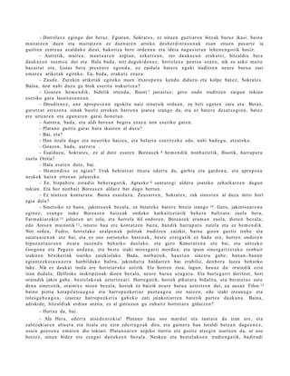 – Horrelax e egingo dut beraz. Egiat a n , Sokrat e s , ez nitu e n guztiar e n hitzak buruz ikasi; bain a
m ait at z e n due n et a m ait at z e n ez due n a r e n art eko des b e r di nt a s u n a k es a n zitue n pas ar t e ia
guzti en zentz u a az alduk o dizut, bakoitz a bere orde n a n et a ideia nagu si e t a n lehe n e n g o t ik hasiz.
        – Aurretik, mait e a , m a nt u a r e n azpia n, ezkerr e a n , zer dauk a z u n erak ut si, hitzaldi a ber a
dauk az u n sus m o a dut et a. Hala bad a , niri dagoki d a n e z , horrel ax e pent s a ezaz u, nik zu asko mait e
baz ait u t ere, Lisias ber a pres e n t e egon d a , ez zaidal a bat e r e egoki iruditz e n neur e buru a zuri
em a t e a ariket a k egit ek o. Ea, bad a , erak ut s ezaz u.
        – Zaud e . Zurekin ariket ak egit ek o nue n itxarop e n a kend u didaz u- et a kolpe bat ez , Sokrat e s .
Baina, non nahi duz u gu biok eserit a irakurtz e a ?
        – Goaz e n he m e n d ik, bidetik irten d a , Ilisori 7 jarraituz; gero ondo iruditz e n zaigu n tokian
es eriko gar a lasait a s u n e a n .
        – Dirudie n e z , une aprop o s e a n egokitu naiz oinut sik ordu a n , zu beti egot e n zara et a. Beraz,
gur etz a t erraz e n a oinak bustiz errek a n barr e n a joat e a izango da, et a ez bat e r e des a t s e gi n a , bat ez
ere urt e a r e n et a egu n a r e n gar ai hon e t a n .
        – Aurrer a, bad a , et a aldi ber e a n begira ezaz u non es eriko gar e n.
        – Plat a n o guztiz gar ai hura ikust e n al duz u?
        – Bai, et a?
        – Han itzala dago et a neurriko haize a , et a belarr a eseritz eko edo, nahi bad u g u , etz at e k o.
        – Goaz e n , bad a, aurr er a .
        – Esaid az u, Sokrat e s , ez al dut e esa t e n Bore a s e k 8 he m e n di k nonb ai t e tik, Ilisotik, harra p a t u
zuel a Oritia?
        – Hala esa t e n dut e, bai.
        – Hem e n dix e ez agi an? Urak behi ntz a t itxura ed err a du, garbi a et a gard e n a , et a aprop o s a
nesk e k har e n ertz e a n jolast e k o.
        – Ez, bizpa hiru est a di o beh e r a g o t ik, Agrasko 9 sant u t e gi alder a joat eko zeh ark a t z e n dugu n
tokian. Eta hor nonb ai t Bore a s e n aldar e bat dago bert a n .
        – Ez nintz e n kont ur a t u . Baina es aid a z u , Zeus a r r e n , Sokrat e s , zuk sines t e n al duzu mito hori
egi a del a?
        – Sinet siko ez ban u, jakintsu e k bez al a, ez litzat ek e bat er e bitxia izango 10 . Gero, jakints u a r e n a
egin ez, es a n g o nuke Borea s e n haiz e ak ondoko hark aitz e t a t ik beh e r a bultz at u zuela bera,
Farm a ki ar e ki n 11 jolast e n ari zela, et a horrel a hil ondor e n , Bore a s e k era m a n zuel a, diot e n bez al a;
edo Arese n muinotik 12 , istorio hau ere kont at z e n bait a, han dik harr a p a t u zut el a et a ez he m e n d ik.
Niri orde a , Fedro, horrel ak o azalp e n a k politak iruditz e n zaizkit, bain a gizon guztiz treb e et a
saiat u a r e n a k ere bai, et a ez oso zorion ek o bat e n a k, best e ez erg a tik ez bad a ere, horre n ondor e n
hipoz e n t a u r o e n itxura zuze n d u beh a rko duel ak o, et a gero Kimer ar e n a ere bai, et a antz ek o
Gorgo n a et a Pega s o and a n a , et a best e izaki mires g a r ri mord o a , et a ipuin sine s g ai t z e t a k o zenb ait
izakire n bitxikeri ak isuriko zaizkiolako. Bada, norb ait ek, hau e t a n sine st u gab e, ban a n- ban a n
egi an t z e k o t a s u n e r a hurbilduko balitu, jakinduri a bald arr e n bat era biliz, den b o r a luze a beh a rko
luke. Nik ez dauk a t inola ere horiet a r a k o astirik. Eta horre n zioa, lagun, haux e da: oraindik ezin
izan dud al a, Delfosko inskripzioak dioe n bez al a, neur e buru a eza g u t u . Eta barre g a r ri deritzot, hori
oraindik jakin gab e, best el a k o a k azt ertz e a ri. Horre g a tik, horiek pikut ar a bidalita, et a ber ai et a z ust e
den a sinet sirik, oraintx e nioen bez al a, horiek ez baizik neur e buru a azt ertz e n dut, ea aus az Tifon 13
baino piztia korapilat s u a g o a et a harro p u z k e ri az puzt u a g o a ote naiz e n, edo izaki otzan a g o et a
toles g a b e a g o a , izaer az harro p u z k e ri a gab e k o zati jainkoti arr e n bat e tik part e a dauk a n a . Baina,
adiskid e, hitzaldi ak erdi a n utzit a, ez al gintuz u n gu zuh aitz horret a r a gidat z e n ?
       – Horixe da, bai.
       – Ala Hera, ed err a ats e d e n t o ki a! Plat a n o hau oso mar d ul et a tant ai a da izan ere, et a
zalitzukiar e n altu er a et a itzala ere ezin ed err a g o a k dira, et a gain er a hau loraldi bet e a n dago e n e z ,
us ain gozo e n a em a t e n dio tokiari. Plat a n o a r e n azpiko iturria ere guztiz ats e gi n isurtz e n da, ur oso
hotz ez, oine n bidez ere eza g u t dait ek e e n bez al a. Neske n et a best el a k o e n irudie n g a tik, badirudi
 