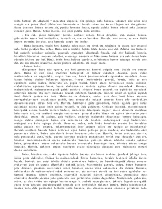 ninfa batz u ei et a Akeloori 14 sag a r a t u a dago el a . Eta gehi a g o nahi bad uz u, tokiare n aire arina zein
ats e gi n et a gozo a den! Udako aire har m o ni a t s u horrek txitxarr e n koru ari lagun t z e n dio gain er a.
Baina den e t a n finen a belarr a da, pen diz leun e a n hazi a, egoki a delako buru a ederki asko jartz eko
etz a n e z gero. Beraz, Fedro mait e a , oso ongi gidat u duzu arrotz a.
         – Eta zuk, gizon harriga rri horrek, norb ait zeh aro bitxia dirudizu, zuk diozun bez al a,
gidat u t a k o arrotz bat baitirudiz u, best e rik ez, et a ez bert a k o a . Horrel a, nire ust ez, ez zara hiritik
irtet e n atz errira joat ek o, ezt a harr e siz kanp o ere inolaz.
        – Barka iezadazu, bikain hori. Ikasteko zalea naiz, eta lurrek eta zuhaitzek ez didat e ezer erakutsi
nahi, hiriko gizakiek bai, ordea. Baina zuk ni irteteko botika bilatu duzula uste dut. Adaxka edo fruituren
bat aurretik astinduz animalia goset u ak eram a t e n dituzten ek bezala, zuk ere badirudi horrela,
hitzaldiak liburuet a n aurrean zabalduz, eram a n go nauzula ni Atika osoan barren a eta nahi duzun beste
edozein tokitara ere bai. Beraz, behin hona heldut a gaudela, ni behintzat hem e n etzango naizela uste
dut, eta zuk errazen irakurriko duzun postura aukerat u, eta irakur ezazu.
        – Entzun bad a:
        «Eza gu t z e n duz u nire ego er a , et a hori gert a t z e a kom e ni zaigul a ust e dud al a ere entz u n
duzu. Baina ez zait ondo iruditz e n horre g a tik ez lortze a esk at z e n dud a n a , justu zut az
m ait e m i n d u t a ez nago el a k o, alegi a. Izan ere, haiek (mait e m i n d u a k ) egind a k o m es e d e e z da m u
izat e n baitira desio a bukatz e n zaien e a n . Hauei (mait e m i n d u gab e e i), berriz, inoiz ez zaie
egokitz e n da m u izat e a . Beh art u t a ez, gogoz baizik, bere n araz o pert so n al e z mod u one n e a n
era b a kitz ek o ego e r a n ber az, bere n ah al m e n a r e n arab e r a egit e n dituzt e me s e d e a k . Gainer a,
m ait e m i n d u e k m ait a s u n a r e n g a t i k gaizki antol at u zituzt e n ber e n arazo a k et a egind a k o m es e d e a k
azt ert z e n dituzt e; et a horri izand a k o nek e a k gehitz e n badizkiot e, mait e ei esk er on egoki a asp al di
itzuli diet el a pent s a t z e n dut e. Maitatz e n ez dut e n e k , orde a, ezin dut e hori bere n araz o e n
axol a g a b e k e ri a r e n aitzaki at z a t erabili, ezt a pas a t u t a k o neke a k kont u a n hart u edo senid e e kiko
des a d o s t a s u n e n erru a bot a ere. Horrela, hainb e s t e gaitz gaindit ut a , behi n egind a gero ust ez
gust a t u k o zaien a gogo onez egit e a best e rik ez zaie gelditz e n. Gehia g o oraindik, mait e m i n d u e k
horre g a tik esti m u han di a m er e zi bad u t e , mait a t z e n dituzt e n a k izugarri m ait e dituzt el a diot el ak o
hain zuze n ere, et a m ait e ei ats e gi n em a t e a r r e n gain er a k o e ki n hitzez et a egit ez ets aitz e k o prest
dau d el a k o, erraz a da jakite n, egia badiot e, ondor e n m ait at u k o dituzt e n e z esti m u han di a g o a
izango dut el a orain go e z baino, et a nab a r m e n a da hal ab e r, ondor e n g o e k ongi bad e ritz ot e ,
orain go ei ere kalte egin go diet el a. Ben et a n , orde a, nola liteke horrel ako asu n t o bat horrel ak o
gaitz a dauk a n bati em a t e a , esk ar m e n t u d u n inor kentz e n saiat u ere egin go ez litzat ek e e n a ?
Berai ek aitortz e n baitut e ber e n zentz u a n egon baino gehi a g o gaixo dau d el a , et a bad a kit el a oker
pent s a t z e n dut el a, bain a ezin dut el a bere n buru a r e n jabe izan. Horrel a, ber e n zentz ur a etorrit a,
nola pent s a t u k o dut e, bad a, ego er a horret a n zeud el a era b a kit a k o horiek ongi dau d el a? Izan ere,
ben e t a n m ait e m i n d u e t a t i k one n a auker a t u k o baz e n u , gutxire n art e a n edukiko zenuk e auker a ;
bain a, gain er a k o e n art e a n auk er a t u k o baz e n u zeur e t z a k o kom e ni g a r ri e n a , askor e n art e a n izango
litzat ek e . Horrel a, askor e n art e a n itxarop e n askoz han di a g o a dauk az u zure m ait a s u n a m er e zi
due n a aurkitz eko.
        Baina, ben e t a n ezarrit ako lege a r e n beldur baz ar a, et a horre n arab e r a , jend e a k jakingo balu,
iraina gert a dakizuk e. Ohikoa da mait e m i n d u a k hitzez harrotz e a , berai ek best e e e i inbidia diet e n
bez al a, best e e k ere eurei inbidia diet el a pent s a t z e n baitut e, et a harrok e ri a g a t ik den e n aurr e a n
erak u s t e n dut e ez dut el a alferrikako nek erik jasa n. Maite mi n d u gab e e k , orde a , ber e n buru a r e n
jabe diren e z, gizakie n oniritziar e n ordez ben e t a n one n a den a auk er a t z e a da ohikoa. Gainer a ,
nahit a e z k o a da m ait e m i n d u e i askok antz e m a t e a , et a m ait e e n atz etik et a hori eur e n eginb e h a r t z a t
hart ut a ikust e a ; horre n ondorioz, elkarrekin hizket a n ikust e n dituzt e n e a n , pent s a t u k o dut e
elkarrekin dau d el a desio a jada gert a t u t a edo gert a t z e k o zorian dago el a k o. Maite mi n d u gab e e ki n,
orde a, ez dira saiat u ere egingo harre m a n a g a t i k zerb ait aurp e gi r a t z e n , jakind a lagun t a s u n a g a t i k
edot a best e edoz ei n ats e gi n e n g a t i k norm al a dela norb ait eki n hizket a n aritze a . Baina lagu nt a s u n a k
iraut e a zaila del a pent s a t u z beldurr a sart u baz aiz u, et a, des a d o s t a s u n a edo n ol a gert a t z e n bad a
 