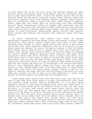 ere, gaitz a biontz a t bat et a bera izan arre n, zuretz a t kalte han di a g o a gert a t z e n da, gehi e n
esti m a t z e n duzu n a em a n duzul ako; ordu a n, arraz oi gehi a g o z izango zara mait e m i n d u e n beldur.
Izan ere, gauz a askok ats e k a b e t z e n dituzt e, et a den a ber e n kalt er ak o gert a t z e n dela ust e dut e.
Horre g a tik, mait e e k best e e ki n dituzt e n harr e m a n a k era g oz t e n dituzt e, ond a s u n e n jabe e k ber e n
ab er a s t a s u n e z gaindit uko dituzt e n edot a ikasit ako a k adi m e n e z gailen d u k o zaizkien beldurr e z.
Best e ez er onik dauk a t e n e n ah al m e n a zelat a t z e n dut e. Beraz, horiekin ets aitz e k o zu konb e n t zit u
ondor e n , lagunik gab e uzt e n zaituzt e. Baina zuk, zeur e a ri begir a, haiek baino zentz uzko a g o
pent s a t z e n bad u z u, des a d o s t a s u n e r a helduko zara ber ai eki n. Baina m ait e m i n d u t a ego n gab e
esk at z e n zute n a bere n merit uz lortu zute n guzti ek ez lieket e zurekin harr e m a n a dut e n ei jelosiarik
izango, baizik et a nahiko ez luket e n a k gorrot o izango lituzket e, azke n hau e k erd ei n a t u egit e n
dituzt el a et a zurekin harr e m a n e t a n dau d e n e n g a n d i k prob e t x u at er a t z e n dut el a pent s a t u z .
Horrel a, itxaro p e n askoz han di a g o a dago ets ait a s u n a baino lagun t a s u n a sortuko zaizul a kontu
hon e t a t ik.

        Eta      gain er a ,    m ait e m i n d u e t a k o askok  mait e a r e n izaer a    ez a g u t u et a    gain er a k o
ber ezkot a s u n e n eskar m e n t u a hart u baino lehe n a g o desirat u zute n gorp ut z a; et a horrel a, ez dago
argi ber ai e n t z a t , desio a bukat z e n zaien e a n , lagun a k izat e n jarraitu nahiko ote dut e n. Orde a ,
m ait e m i n d u gab e e i, lehe n a g o ere elkarre n lagun a k izanik hori lortu dut e n ei, ez dago arraz oirik
ongi pas a t a k o une e k berai e n lagun t a s u n a txikiagotz e k o, baizik et a une horiek gero ere izango
diren e n seinal e gisa gelditz eko. Eta ben e t a n , zuri dagokizu, mait al e a ri ez baino niri obe dit uz,
hob e a bihurtz e a . Izan ere, hai ek zuk es a n et a egind a k o guzti a, zerb ait onar e n aurk a bad a ere,
laud a t z e n dut e, batz u e t a n zurekin ets aitz e k o beldurr ez , et a best e e t a n ber ai ek ere desio a g a t i k
oker atz e m a t e n dut el ako. Horrel ako a k agerr a r a z t e n baititu mait a s u n a k : porrot egit e n dut e n ei
pen a g a r ritz a t joaraz t e n dizkie best e ei ats e k a b e rik em a t e n ez diet e n a k ; lortu dut e n a k , berriz,
ats e gi n hartz e a m er e zi ez dut e n gauz a k ere laud a t z e r a beh a rt z e n ditu. Horrel a, m ait e ei inbidia
baino gehi a g o erruki a izan beh a r zaie. Baina niri kasu egit e n badid az u , hast e k o ez naiz zurekin
ego n g o une a n uneko plaz er a ri begir a, gero izango den prob e t x u a ri baizik. Maitas u n a r e n m e n p e a n
ego n gab e neur e buru ar e n jabe izango naiz, et a husk eri e n g a t i k ez dut ets ait a s u n latzik hart uko,
baizik et a arraz oi han di e n g a t ik bakarrik azald uko naiz has err e , lasai, nahi gab e eginiko ak
bark at uz , et a nahit a eginiko ak ekidit e n saiat uz. Horiek baitira lagun t a s u n a k luze iraun g o duel ak o
frogak. Baina, aus a z , hon ak o hau burur a t u baz aiz u, norb ait e k m ait at z e n ez bad u ezin dela
lagun t a s u n indart s u rik sortu, gogor a ekarri beh a r duzu kasu horret a n ez genit uzk e el a gur e se m e -
alab a k asko esti m a t u k o, ezt a aitak et a am ak ere, et a lagu n fidag a rririk ere ez gen u k e izango
horrel ak o desio bat e tik behintz a t , best e jardu e r e t a t i k sortu zaizkigun a k baizik.

        Areago oraindik, gehi e n esk at z e n dut e n ei em a n beh a r baz ai e ats e gi n, best e kont u e t a n ere
one n ei ez baino beh a r gehi e n dut e n ei kom e ni da on egit e a , gaitz han di e n e t a t i k ask at u diren e k
esk er han di e n a k em a n g o baitituzt e. Oturu nt z a partikularr e t a r a ere ez da egokia lagu n a k
gon bid a t z e a , esk al e a k et a as et u beh a rr e a n dau d e n a k baizik. Hauek m ait e izango baitut e , et a
jarrait uko, at er a etorriko, gehi e n pozt uko, esk er han di e n a k em a n g o et a onur a asko opako. Baina,
aldi ber e a n , ez da kom e ni biziki esk at z e n dut e n ei ats e gi n em a t e a , m es e d e a ongie n itzul
dez ak e t e n e i baizik; ezt a eska t u bak arrik dut e n ei ere, egit e a mer ezi dut e n e i baizik; ezt a zure
sasoi az goz at u nahi dut e n e i ere, baizik et a zah ar bihurt u t a ere ber e n ond a s u n e t a n part e em a n g o
dizut e n ei; ezt a, behin nahi dut e n a lortut a, horre g a tik best e e n aurr e a n harrot uk o diren ei ere,
lotsa g a t ik den e n aurre a n isilduko diren ei baizik; ezt a den b o r a laburr ez ardur a t u k o diren ei ere,
baizik et a bizitza guztia n zeh ar lagun a k izat e n jarrait uko dut e n ei; ezt a, behin desio a
bukat u t a k o a n , ets ait a s u n e r a k o aitz aki a bila arituko diren ei ere, baizik et a sasoi a pas a t u ondor e n,
ordu a n bere n bert ut e a eraku t siko dut e n e i. Beraz, zu es a n d a k o e z gogor a zaitez et a pent s a ezaz u
hau: mait e m i n d u e i lagun e k kargu hartz e n diet el a bere n jardu n a okerr a delako a n ; m ait e m i n d u
 