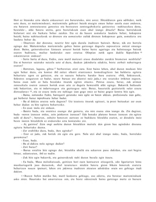 Hori ez litzaiok e ezt a idazle eska s e n a ri ere burur a t u k o, nire ust ez. Hitzaldiar e n gai a adibid ez , nork
ust e duzu, ez m ait e m i n d u a ri, m ait e m i n d u gab e a ri baizik ats e gi n em a n beh a r zaiola esa n ondor e n ,
et a bat a r e n zentz u t a s u n a gore st e a et a best e a r e n zentz u g a b e k e ri a gaitz e s t e a –nahit a e z k o a den a ,
best al d e–, alde bat e r a utzit a, gero best el ak o a k esa n ahal izango ditu el a? Baina horrel ak o a k
hizlariari utzi et a bark at u beh a r zaizkio. Eta ez da hau e n as m a k e t a laud a t u beh a r, kokap e n a
baizik; bain a nahit a e z k o a k ez diren e n et a as m a t z e k o zailak diren e n koka p e n a z gain, as m a k e t a ere
laud a t u beh a r da.
         – Onartz e n dut diozun a ; neurriz hitz egin duzul a iruditz e n baitz ait. Beraz, nik ere horrel a
egingo dut. Maite mi n d u a m ait e m i n d u gab e a baino gaixo a g o dago el a supo s a t z e a ontz at em a n g o
dizut. Baina, gain er a k o e t a n Lisias e n arraz oi horiek baino best e ugari a g o et a baliots u a g o batz uk
es at e n badit uz u, mailuz land ut a k o zure est a t u a Olinpian zutik ego n dadila Kipselide n 16
esk aint z a r e n ondo a n !
         – Serio hart u al duzu, Fedro, zure mutil mait e a ri era s o diod al ako zurekin brom e t a n nen bilel a?
Eta ni ben e t a n saiat uko naizel a ust e al duzu, dauk a n jakind uri a edukit a, best e zerb ait nab a rr a g o a
es at e n ?
         – Horret a n , lagun a , giltza 17 berb e r e t a n erori zara. Ezer baino lehe n, ahal duzu n mod u a n hitz
egin beh a r duzu, et a kont uz ibil zaitez elkarri eran t z u n e z kom e di a gil e e n lan bald arr a egit er a
beh a r t u t a egon ez gait ez e n , et a ez naz az u beh a rt u har ako hura es at e r a : «Nik, Sokrat e s e k ,
Sokrat e s ez a g u t z e n ez bad u t, neur e buru az ere ah a n t zi naiz jada, » et a «es a t e k o irrikitan zego e n ,
bain a es a n nahi ez balu bez al ako itxurak egit e n zitue n ». Pent s a ezaz u, ber az, zuk arim a n
zen e u z k al a esa t e n zenu e n horiek es a n art e ez dugul a he m e n di k alde egin go. Bakarrik baika u d e
toki bak arti a n, et a ni indart s u a g o a et a gazt e a g o a naiz. Beraz, hau e t a t ik guzti et a tik «uler ez az u
diots u d a n a » 18 , et a ez ez az u inola ere nahi a g o izan gogo onez ez baino gogoz kontra hitz egin.
         – Baina, zorioneko Fedro, barregarri geratuko naiz egile on baten aldea n, profesionala izan gabe,
gai berberei buruz inprobisat u behar badut.
         – Ba al dakizu araz o a nola dago e n ? Utz iezaioz u itxurak egit e a ri, ia prest bait a u k a t zer es a n
beh a r dud a n zu hitz egit er a beh a r t z e k o.
         – Ez es a n inola ere ordu a n .
         – Baietz bad a, et a oraintx e esa n g o dut gain er a, et a nire es a n a zina izango da. Zin dagizut,
bad a –noren izen e a n orde a , zein jainkor e n izen e a n ? Edo hon a ko plat a n o hon e n izen e a n zin egit e a
nahi al duzu?–, ben e t a n , zuh aitz hon e x e n aurre a n ez badi d a z u hitzaldi a esa t e n , ez dizud al a inoiz
best e inoren hitzaldirik ez eraku t siko ezt a kont a t u k o ere.
         – Ai, gaizto a! Zein ongi aurkitu duzu n hitzaldi e n mait al e den gizon hau agind uk o diozun a
egit er a beh a r t uk o due n a .
         – Zer era biliko duzu, bad a, ihes egit eko?
         – Ezer ez jada, zuk horiek zin egin et a gero. Nola utzi ahal izango nuke, bad a, horrel ak o
goz a m e n a ?
         – Esan, bad a .
         – Ba al dakizu nola egin go dud a n ?
         – Zeri buruz?
         – Burua est alit a hitz egingo dut, hitzaldi a ahalik et a azkarr e n pas a dakid a n, et a zuri begira
lotsaz, zalant z a t a n , ibil ez nadi n.
       – Zuk hitz egin bak arrik, et a gain er a k o a k nahi duzun bez al a egin itzazu.
        – Ea bad a, Musa m elodi a t s u a k, goitizen hori zue n kant u a r e n eite a g a t i k, edo liguriarr e n leinu
musikari a g a t ik jaso duz u e n o k, «h el iezaioz u e » nirekin bat e r a gizon bikain hon e x e k esa t e r a
beh a r t z e n nau e n ipuinari, lehe n ere jakints u iruditz e n zitzaion adiskid e a orain are gehi a g o irudi
dakion.
     < < B a z e n behin mutiko bat, mutil koskorr a gehi a g o, oso ed err a, et a bera t a z m ait e m i n d u a k
asko ziren. Hau et a k o bat am a rr u t s u a zen, et a best e edoz ei n e k baino gutxi a go m ait e ez baz u e n
 