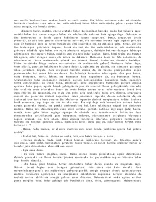 ere, mutila konb e n t zit ut a zeuk a n ber ak ez zuel a mait e. Eta behin, mait a s u n eske ari zitzaiola,
horrex e t a z konb e n t zitz e n saiat u zen, m ait e m i n d u a ri baino lehe n m ait e m i n d u gab e a ri em a n beh a r
zaiola ats e gi n, et a horrel a zioen:
         «Edoz eri buruz, mutiko, ed erki era b a ki beh a r dut e n e n t z a t hast e k o mod u bat bak arr a dago:
era b a ki beh a r den araz o a ez a g u t u beh a r da, edo best el a nahit a e z hut s egingo dugu. Gehi en a k ez
dira kont ur a t z e n ez dut el a gauz a bakoitz ar e n izaer a ez a g u t z e n . Beraz, eza g u t z e n dut el a
pent s a t u z , ez dira ados jartz e n azt erk e t a r e n hasi er a n , et a aurrer a t u orduko zigor logikoa jasotz e n
dut e: ez bait a u d e ado s ez ber e n buru a r e ki n ezt a elkarr eki n ere. Ez dakigul a gert a, ber az, zuri et a
bioi best e e n g a n gaitz e s t e n dugu n a , baizik et a zuri et a bioi mait e m i n d u a r e n edo mait e m i n d u
gab e a r e n adiskid e egin beh a r den auzia plant e a t u zaigu n e z , definizio bat ez ar dez a g u n lehe n a g o
ado st a s u n e z mait a s u n a ri buruz, nolako a den et a zein indar dauk a n . Gero, horri begir a et a ber at a z
hitz egin ez, azt er dez a g u n onur a edo kalte a zer dak arr e n . Maitas u n a desio bat dela nab a r m e n a da
edoz ei n e n t z a t ; bain a m ait e m i n d u gab e e k ere ederr a k diren a k desira tz e n dituzt el a bad a ki gu.
Zert a n ber eizt uko ditugu ordu a n m ait e m i n d u a et a m ait e m i n d u gab e a ? Kontur at u beh a r dugu,
best e aldetik, gure t a k o bakoitz e a n bi izaer a dau d el a , agint ari a et a gidari a, et a era m a t e n gaituzt e n
tokira jarraitz e n diegul a. Bata ats e gi n e n ber ezko desio a da, et a best e a geur e g a n a t u a dugu n
pent s a m e n d u bat, one n a bilatz e n due n a . Eta bi horiek batz u e t a n ado s egot e n dira gur e bait a n;
bain a best e e t a n , berriz, lehian; et a batz u e t a n bat a nag u sitz e n da, et a best e e t a n best e a .
Arrazoiket a r e n bidez one n a r a n t z era m a t e n gaitu e n pent s a m e n d u a nagu si tz e n bad a , nagu si tz e
horrek zentz u t a s u n a du izen a; bain a, arraz oike t a gab e ats e gi n e t a r a bultz at z e n gaitu e n desio ak
agintz e n bad u guga n , agint e horrek gehi e gik e ri a jaso du izentz a t. Baina gehi e gik eri ak izen asko
ditu –atal et a mot a askot ak o a bait a– et a mot a horien art e a n aus a z nab a r m e n t z e n den a k bere
izena em a t e n dio dauk a n a ri, et a ez da izen polita ezt a edukitz eko duina ere. Horrela, arraz oik et a
one n a ri et a gain er a k o desio ei nag u sitz e n zaien janari ar e n inguruko desio a sab elk eri a da, et a
dauk a n a ri izen horixe bera em a t e n dio. Mozkorre n inguruk o desio ak me n p e r a t z e n badit u, dauk a n a
hortik era m a n e z , argi dago zer izen hart uk o due n. Eta argi dago nola kom e ni den deitz e a horien
par eko gain er a k o izen ak, et a par eko desio e n a k ere bai, kasu bakoitz e a n nag u si den desio ar e n
ara b e r a . Baina zein desior e n g a t ik es a n diren aurrek o guzti ak, nahiko a argi dago jada; haler e,
es a n d a esa n gab e baino argi a g o egon g o da edo n ol a ere: zuze nt a s u n e r a bultz at z e n due n
pent s a m e n d u a arraz oike t a rik gab e me n p e r a t u ondor e n , ed ert a s u n a r e n ats e gi n e r a bider a t u t a
dago e n desio ak, et a, ber e ahai d e diren desio ek bot er e t s u indart u t a , gorp ut z e n ed ert a s u n e r a
bider a t u et a hon e t a n gailen d u den a k, mait a s u n a (eros) izen a jaso du, indar (rom e) ber etik izen a
hart uz. » > > 19
         – Baina, Fedro m ait e a , ez al zaizu iruditz e n zuri, neuri bez al a, jainkozko ego er a bat gert a t u
zaidal a?
         – Erab a t bai, Sokrat e s; ohikoar e n aurk a, hitz jario bat ek harr a p a t u zaitu.
         – Entzun ieza d a z u, bad a , isilik. Tokiak ben e t a n jainkozko a baitirudi, et a, hitzaldia aurrer a
joan ah al a, sarri ninfek harr a p a t u t a ger at z e n baldin ban aiz, ez zaitez harritu; oraintx e bert a n ez
bain a bil jada ditiran b o t a n ab e s t e t ik oso urruti.
         – Egia osoa diozu.
         – Zu zara horre n era gile a, orde a. Baina entz u n itzazu gain er a k o a k; agia n dat orkigu n a
alde n d u gen e z a k e et a. Baina horret a z jainko a ardur a t u k o da; guk mutiko ar e n g a n a bider a t u beh a r
dugu berriro hitzaldi a.
         – «Ea bad a , gizon bikain a. Zert az ezt a b ai d a t u beh a r dugu n esa n d a et a mug a t u t a dago.
Ordu a n, berari begir a es a n dez a g u n gain er a k o a : zein onur a edo kalt e at er a k o due n
m ait e m i n d u a r e n g a n d i k et a m ait e m i n d u gab e a r e n g a n d i k ats e gi n em a n g o dien ak egi a nt z e k o a r e n
ara b e r a . Desio ar e n agint e p e a n et a ats e gi n a r e n esklab o t z a n dago e n a k derrigor aton d u k o du
non b ai t mait e a ahalik et a ats e gi n gehi e n em a n diez aion. Gaixo ar e n t z a t aurk a egit e n ez dion
guzti a ats e gi n a bait a; indar gehi a g o edo berdin ek o a den a, orde a, gorrot a g a r ri a. Maite mi n d u a k
 