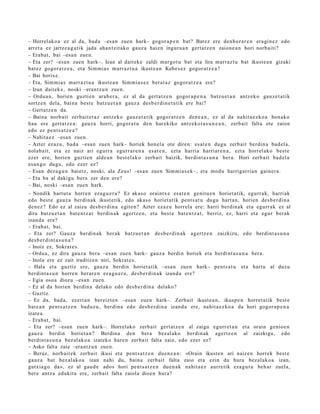 – Horrelako a ez al da, bad a –esa n zuen hark– gogor a p e n bat? Bat ez ere den b o r a r e n era gi n e z edo
arret a ez jartz e a g a t i k jada aha n t zit ak o gauz a hai en inguru a n gert a t z e n zaion e a n hori norb aiti?
– Erab a t , bai –esa n zuen.
– Eta zer? –esa n zuen hark–. Izan al dait ek e zaldi m ar go t u bat et a lira marr az t u bat ikust e a n gizaki
bat ez gogor a t z e a , et a Sim mi a s m arr az t u a ikust e a n Kebe s e z gogor a t z e a ?
– Bai horixe.
– Eta, Sim mi a s m arr az t u a ikust e a n Sim mi a s e z bera t a z gogor a t z e a ere?
– Izan dait ek e, noski –erant z u n zue n.
– Ordu a n, horien guzti en ara b e r a , ez al da gert a t z e n gogor a p e n a batz u e t a n antz ek o gauz e t a t ik
sortz e n del a, bain a best e batz u e t a n gauz a des b e r di n e t a t i k ere bai?
– Gert a tz e n da.
– Baina norb ait zerb ait e t a z antz ek o gauz e t a tik gogor a t z e n den e a n , ez al da nahit a e z k o a hon ak o
hau ere gert a t z e a : gauz a horri, gogor a t u den har ekiko antz eko t a s u n e a n , zerb ait falta ote zaion
edo ez pent s a t z e a ?
– Nahit a e z –esa n zue n.
– Azter ez az u, bad a –esa n zuen hark– horiek hon el a ote diren: es at e n dugu zerb ait berdin a bad el a,
nolab ait, et a ez naiz ari egurr a egurr a r e n a es at e n , ezt a harri a harri ar e n a , ezt a horrel ak o best e
ezer ere, horien guztie n alde a n best el ak o zerb ait baizik, berdint a s u n a ber a. Hori zerb ait bad el a
es a n g o dugu, edo ezer ez?
– Esan dez a g u n bai etz, noski, ala Zeus! –esa n zuen Sim mi a s e k–, et a mod u harrigarri a n gain er a.
– Eta ba al dakigu bera zer den ere?
– Bai, noski –esa n zuen hark.
– Nondik hart u t a horre n eza g u e r a ? Ez akas o oraintx e esa t e n genit u e n horiet a tik, egurr a k, harriak
edo best e gauz a berdi n a k ikust e tik, edo akas o horiet a tik pent s a t u dugu hart a n, horien des b e r di n a
den e z ? Edo ez al zaizu des b e r di n a egit e n? Azter ezaz u horrel a ere: harri berdin ak et a egurr ak ez al
dira batz u e t a n bat e n t z a t berdi n a k agertz e n , et a best e bat e n t z a t , berriz, ez, harri et a egur ber ak
izand a ere?
– Erab a t , bai.
– Eta zer? Gauz a berdin ak ber ak batz u e t a n des b e r di n a k agertz e n zaizkizu, edo berdint a s u n a
des b e r di nt a s u n a ?
– Inoiz ez, Sokrat e s .
– Ordu a, ez dira gauz a bera –esa n zuen hark– gauz a berdi n horiek et a berdi nt a s u n a ber a.
– Inola ere ez zait iruditz e n niri, Sokrat e s .
– Hala et a guztiz ere, gauz a berdi n horiet a tik –esa n zuen hark– pent s a t u et a hart u al duzu
berdint a s u n horre n ber ar e n ez a g u e r a , des b e r di n a k izand a ere?
– Egia oso a diozu –esa n zuen.
– Ez al da horien berdin a delako edo des b e r di n a del ako?
– Guztiz.
– Ez da, bad a , ez ert a n ber eizt e n –esa n zuen hark–. Zerb ait ikust e a n , ikusp e n horret a tik best e
bat e a n pent s a t z e n bad uz u, berdi n a edo des b e r di n a izand a ere, nahit a e z k o a da hori gogor a p e n a
izat e a .
– Erab a t , bai.
– Eta zer? –esa n zuen hark–. Horrelako zerb ait gert a t z e n al zaigu egurr e t a n et a orain genio e n
gauz a berdin horiet a n ? Berdin a den ber a bez al ak o berdin ak agertz e n al zaizkigu, edo
berdint a s u n a bez al ak o a izat eko hare n zerb ait falta zaie, edo ezer ez?
– Asko falta zaie –erantz u n zuen.
– Beraz, norb ait ek zerb ait ikusi et a pent s a t z e n due n e a n : «Orain ikust e n ari naiz e n horrek best e
gauz a bat bez al ak o a izan nahi du, bain a zerb ait falta zaio et a ezin du hura bez al ak o a izan,
gutxia g o da», ez al gau d e ado s hori pent s a t z e n due n a k nahit a e z aurre tik eza g u t u beh a r zuela,
ber e antz a edukit a ere, zerb ait falta zaiola dioe n hura?
 