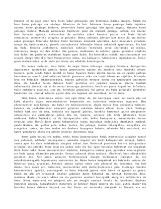 ben e t a n ez du gogo onez bera baino indar gehi a g o k o edo berdi n e k o m ait e a jasa n g o , baizik et a
ber a baino gutxia g o et a ahul a g o bihurtz e n du beti. Jakintsu a baino gutxia g o bait a ezjakin a,
aus ar t a baino gutxi a go koldarr a, erret oriko a baino gutxi a go hitz egit e n ezgai a, bizkorra baino
gutxia g o mot el a. Maite ari adi m e n e a n hainb e s t e gaitz et a oraindik gehi a g o sort ut a , et a izaer az
ber e barn e a n ego n d a , nahit a e z k o a da m ait al e a azke n hau e t a z pozt e a et a best e batz uk
sort ar a z t e a , m e m e n t o k o ats e gi n a ez galtz ek o. Beraz, nahit a e z jeloskor izan beh a r du, et a mait e a
askoz gizon a g o bihurt uko luket e n best e harre m a n askot a tik apart a t u z , kalte han di ar e n errud u n a
izango da, han di e n a r e n a , gizonik zentz u d u n e n a bihurt uk o luke e n auk er a tik ap art a t z e a n . Eta hori
da, bad a , filosofia jainkotiarr a; m ait al e a k nahit a e z he m e n di k urrun apart a t u k o du m ait e a ,
erd ei n a t u a izango ote den beldur. Eta gain er a, mold a t uk o da nolab ait gauz a guzti et a n ezjakin a
izan dadi n, et a guztiet a n m ait al e a ri begir a ego n dadi n. Eta horrel ak o a izand a , mait al e a r e n t z a t oso
ats e gi n izango litzat ek e ; bere buru ar e n t z a t orde a, oso kalte g a rri. Adim e n a r e n inguruk o e t a n , ber az,
gizon m ait e m i n d u a ez da inola ere tutor e et a adiskid e kom e ni g a r ri a.
        Eta hon e n ondor e n , ikusi beh a r da ongi a baino lehe n a g o ats e gi n a bilatz er a derrigort u t a
dago e n a r e n agint e p e a n gert a t u den a k gorp ut z a r e n ego e r a et a zainket a nola zaind uko ditu e n.
Gainer a , gazt e sen d o bat e n atz etik ez baino bigun e n bat e n atz etik ikusiko da, ez eguzki garbi a n
hazit ako a r e n atz etik, itzal nah a si a n baizik, gizon ar e n nek e et a izerdi lehorr e t a n ezjakin a, bizimo d u
leun et a bel axk a n eskar m e n t u d u n a , ber e e n gab e zi a n best e e n kolore et a ap ai n d u r e z ap ai nt z e n
den a , et a hau e ki n bat er a dat oz e n best e guztiet a n ere jardut e n due n a r e n atz etik. Guztiak
nab a r m e n a k diren a k, et a ez du m er e zi aurrer a g o jarraitz e a , baizik et a punt u nagu si bat definitut a ,
best e zerb ait e r a pas a t z e a . Izan ere, horrel ak o gorpu t z a k, bai gerra n et a bait a gain er a k o eginb e h a r
han di e t a n ere, ets ai ak ador e t u egit e n ditu, et a lagun a k et a mait al e a k, berriz, izutu.
        Hori, ber az, nab a r m e n a den e z , utzi egin beh a r da, et a hurre n g o a es a n: zer onur a edo zer
kalte ekarriko digu n mait e m i n d u a r e n konp ai ni ak et a tutor et z a k ond a s u n e n inguru a n . Hau
edoz ei n e n t z a t argi bait a g o , et a bat e z ere mait al e a r e n t z a t , alegi a mait e a bere ond a s u nik mait e e n ,
kutun e n et a jainkoti arr e n e z um ez ur t z ger at z e a esk at uk o luke el a edoz er baino lehe n. Nahia go
bailuke hark aita et a am a, senid e a k et a lagun a k galtz e a , harekiko harre m a n guztiz ats e gi n a r e n
oztop a t z ail e et a gaitz e sl e t z a t jotzen ditu et a. Gainer a, urre a r e n edo best e jabetz a r e n bat e n
ond a s u n a baldin bad a u k a , ez du harra p a t z e k o edo, behi n harr a p a t u t a , m a n ei a t z e k o horre n
erraztz a t joko. Hortik dat or guztiz beh a rr e z k o a izat e a mait al e a k ond a s u n a k dauzk a t e n m ait e a k
gaizki ikust e a , et a, galduz gero, orde a, pozt e a . Are gehi a g o , mait e a ezkon g a b e a , um e g a b e a et a
etx e g a b e a izat e a , et a hau zenb a t et a den b o r a luze a g o a n hob e t o, eska t u k o luke m ait al e a k, et a
har e n goz a m e n a ah alik et a gehi e n jasotz e a desirat uk o luke.
        Best e gaitz batz uk ere badira, noski; bain a jainkot a s u n e n bat ek me m e n t o k o ats e gi n a nah a si
zien gehi e n ei, adibid ez laus e n g a ri a ri, ani m ali a izugarri et a biziki kalte g a rri ari; nat ur ak, hal er e,
xarm a apur bat due n nolab ait e k o ats e gi n a nah a si zion. Norbait ek prostitut a bat ere kalte g a r ritz a t
jo lezak e, et a antz ek o best e izaki et a jardu n asko ere bai, egu n bat er a k o behi ntz a t oso ats e gi n a k
diren best e asko. Baina mait e a r e n t z a t mait al e a , kalte g a rri a izat e a z gain, guzti et a n des a t s e gi n e n a
ere bad a egu n a elkarr eki n pas a t z e k o. Esaer a zah arr a k dioe n mod u a n : «Norb e r a k ber e adin ek o e ki n
goz at z e n du». Nire ust ez, adin ar e n berdint a s u n a k ats e gi n berdin e t a r a era m a t e n du, et a
antz ek o t a s u n a g a t i k lagun t a s u n a sort ar a z t e n du. Baina horien konp ai ni ak ere bet e k a d a sortz e n du.
Beh art u a den a , azke n e a n , ben e t a n ast u n a egit e n om e n zaio edoz ei ni et a edoz er t a n . Eta hori
dauk a, hain zuze n ere, m ait al e a k, m ait e a r e kiko adin des b e r di n t a s u n a z gain. Gazt e a g o bat eki n
harr e m a n e t a n ego n d a , zah arr a g o a k ez baitu bakarrik ger at u nahi izat e n ez egu n e z ez gau e z ,
baizik et a aldi oro ats e gi n a k em a n e z gidatz e n dut e n beh a rr a k et a ezt e n a k bultz atz e n dut e,
m ait at u a ikusiz, entz u n e z , ukituz et a era guzti et a n sentit uz; horre g a tik, ats e gi n e z zerbitz a tz e n du
tinko. Baina mait a t u a ri zer aring a rri edo zer ats e gi n em a n e z lortuko du, hainb e s t e den b o r a
ber ar e ki n ego n d a , nahig a b e a r e n mut urr e r a ez heltz e a ? Itxura zah arr a et a sasoi gab e a ikusiz? Eta
horrekin bat er a datoz e n best e a k ere bai, hitzez ere entz ut e k o ats e gi n a k ez diren a k, et a are
 