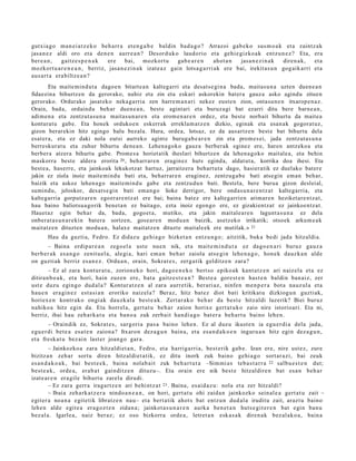 gutxia g o ma n ei a t z e k o beh a rr a et e n g a b e baldin bad a g o ? Arrazoi gab e k o sus m o a k et a zaintz ak
jasa n e z aldi oro et a den e n aurr e a n ? Desord uk o laudorio et a gehi e gizko ak entz u n e z ? Eta, era
ber e a n ,  gaitz e s p e n a k  ere    bai, mozkort u          gab e a r e n     ahot a n jasa n e zi n a k diren a k,  et a
mozkort u a r e n e a n , berriz, jasa n e zi n a k izat e a z gain lotsa g a r ri ak ere bai, irekit as u n gog aik arri et a
aus ar t a era biltz e a n ?
        Eta maitemindut a dagoe n bitarte a n kaltegarri eta desats e gi n a bada, maitasu n a uzten duen e a n
fidaezina bihurtzen da gerorako, nahiz eta zin eta eskari askorekin batera gauza asko agindu zituen
gerorako. Ordurako jasat eko nekagarria zen harre m a n a ri nekez eusten zion, ontasu n e n itxarope n az.
Orain, bada, ordaindu behar duen e a n, beste agintari eta buruzagi bat ezarri ditu bere barne a n,
adim en a eta zentzut asu n a maitasun ar e n eta erom e n ar e n ordez, eta best e norbait bihurtu da maitea
konturatu gabe. Eta honek ordukoen eskerrak erreklam at z e n dizkio, eginak eta esan ak gogorat uz,
gizon berarekin hitz egingo balu bezala. Hura, ordea, lotsaz, ez da ausartze n best e bat bihurtu dela
esat er a, eta ez daki nola eutsi aurreko aginte buruga b e a r e n zin eta prom es ei, jada zentzut as u n a
berreskurat u eta zuhur bihurtu dene a n. Lehena goko gauza berberak eginez ere, haren antzekoa eta
berbera atzera bihurtu gabe. Promes a horietatik iheslari bihurtzen da lehen a goko maitalea, eta behin
maskorra best e aldera erorita 20 , beharrare n eraginez huts eginda, aldatut a, korrika doa ihesi. Eta
best e a, haserre, eta jainkoak lekukotzat hartuz, jarraitzera behart ut a dago, hasieratik ez duelako batere
jakin ez ziola inoiz maite mindu bati eta, beharrar e n eraginez, zentzuga b e bati atsegin em an behar,
baizik eta askoz lehen a go maitemind u gabe eta zentzudu n bati. Bestela, bere burua gizon desleial,
sumindu, jeloskor, desats e gi n bati eman go lioke derrigor, bere ondasu n ar e n tz at kaltegarria, eta
kaltegarria gorputzare n egoerar e ntz at ere bai; baina batez ere kaltegarrien arimaren heziketare ntz at,
hau baino baliotsua gorik benet a n ez baitago, ezta inoiz egongo ere, ez gizakientzat ez jainkoentz at.
Hauet az egin behar da, bada, gogoet a, mutiko, eta jakin maitaleare n lagunt a s u n a ez dela
onberat a s u n a r ekin batera sortzen, gosear e n modua n baizik, asetz eko irrikatik; otsoek arkum e a k
maitatz en dituzten modu a n, halaxe maitatzen dituzte maitaleek ere mutilak.» 21
       Hau da guzti a, Fedro. Ez didaz u gehi a g o hizket a n entz u n g o; aitzitik, buka bedi jada hitzaldi a.
       – Baina erdip a r e a n zego el a ust e nue n nik, et a mait e m i n d u t a ez dago e n a ri buruz gauz a
berb e r a k es a n g o zenit u el a, alegi a, hari em a n beh a r zaiola ats e gi n lehe n a g o , hon e k dauzk a n alde
on guzti ak berriz es a n e z . Ordu a n, orain, Sokrat e s , zerga tik gelditz e n zara?
       – Ez al zara kont ur a t u , zorion ek o hori, dago e n e k o bert s o epiko ak kant a t z e n ari naiz el a et a ez
ditiran b o a k , et a hori, hain zuzen ere, bat a gaitz e s t e a n ? Best e a gore st e n hast e n baldin ban aiz, zer
ust e duzu egingo dud al a? Kontur a t z e n al zara aurr etik, ber ari az, ninfen me n p e r a bot a nauz ul a et a
hau e n era gi n e z est a si a n eroriko naiz el a? Beraz, hitz bat ez diot bati kritikat u dizkiogu n guztiak,
horiex e n kontr ako ongi ak dauzk al a best e a k. Zert ar a k o beh a r da best e hitzaldi luzerik? Biei buruz
nahiko a hitz egin da. Eta horrel a, gert a t u beh a r zaion horix e gert a t u k o zaio nire istorioari. Eta ni,
berriz, ibai hau zeh ark a t u et a ban o a zuk zerb ait han di a g o bat e r a beh a r t u baino lehe n.
        – Oraindik ez, Sokrat e s , sargori a pas a baino lehe n. Ez al duzu ikust e n ia egu e r di a dela jada,
egu e r di bet e a esa t e n zaion a? Itxaron dez a g u n bain a, et a esa n d a k o e n inguru a n hitz egin dez a g u n ,
et a fresk at u bez ai n last er joan go gar a.
         – Jainkozko a zara hitzaldi et a n , Fedro, et a harriga rri a, best e rik gab e. Izan ere, nire ust ez, zure
bizitzan zeh ar sortu diren hitzaldi et a tik, ez ditu inork zuk baino gehi a g o sort ar a zi, bai zeuk
es a n d a k o a k , bai best e e k , bain a nolab ait zuk beh a r t u t a –Sim mi a s teb a s t a r r a 22 salbu e s t e n dut;
best e a k , orde a, erab a t gainditz e n dituzu–. Eta orain ere nik best e hitzaldire n bat es a n beh a r
izat e a r e n era gile bihurt u zarel a dirudi.
         – Ez zara gerr a iragartz e n ari behi ntz a t 23 . Baina, esai d a z u: nola et a zer hitzaldi?
         – Ibaia zeh ark a t z e r a nindo a n e a n , on hori, gert a t u ohi zaida n jainkozko sein al e a gert a t u zait –
egit er a noa n a egit etik libratz e n nau– et a bert a tik ahot s bat entz u n dud al a iruditu zait, arazt u baino
lehe n alde egit e a era goz t e n zidan a; jainkot a s u n a r e n aurk a ben e t a n huts e gi t e r e n bat egin ban u
bez al a. Igarle a, naiz ber az; ez oso bizkorra orde a , letret a n esk a s a k diren a k bez al ak o a , bain a
 