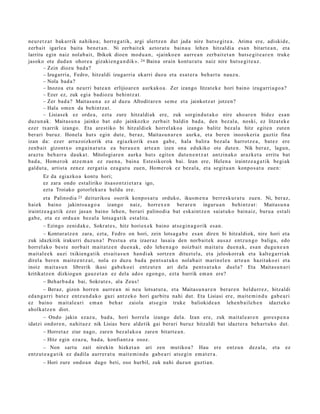 neur e t z a t bak arrik nahiko a; horre g a t ik, argi ulertz e n dut jada nire hut s e gi t e a . Arima ere, adiskid e,
zerb ait igarle a bait a ben e t a n . Ni zerb ait ek aztor at u bain a u lehe n hitzaldi a es a n bitart e a n , et a
larritu egin naiz nolab ai t, Ibikok dioen mod u a n , «jainko e n aurre a n zerb ait e t a n huts e gi t e a r e n truke
jasoko ote dud a n ohore a gizaki en g a n di k ». 24 Baina orain kontur a t u naiz nire hut s e gi t e a z .
        – Zein diozu bad a?
        – Izugarri a, Fedro, hitzaldi izugarri a ekarri duz u et a esa t e r a beh a r t u nauz u.
        – Nola bad a ?
        – Inozoa et a neurri bat e a n erlijioar e n aurkak o a . Zer izango litzat ek e hori baino izugarri a go a ?
        – Ezer ez, zuk egi a badioz u behi ntz a t .
        – Zer bad a ? Maitas u n a ez al duz u Afrodit ar e n se m e et a jainkotz a t jotzen?
        – Hala om e n da behintz a t .
        – Lisiasek ez orde a , ezt a zure hitzaldi ak ere, zuk sorgin d u t a k o nire aho ar e n bidez es a n
duzun a k. Maitas u n a jainko bat edo jainkozko zerb ait baldin bad a, den bez al a, noski, ez litzat ek e
ezer txarrik izango. Eta are stiko bi hitzaldi ek horrel ak o a izango balitz bez al a hitz egit e n zut e n
ber ari buruz. Honel a hut s egin dut e, ber az, Maitas u n a r e n aurk a, et a ber e n inozokeri a guztiz fina
izan da: ezer arraz oizkorik et a egiazkorik es a n gab e, hal a balira bez al a harrotz e a , bat ez ere
zenb ait gizontx o eng ai n a t u t a ea ber a u e n art e a n izen ona edukiko ote dut e n . Nik ber az, lagun,
araz t u beh a rr a dauk a t . Mitologi ar e n aurka hut s egit e n dut e n e n t z a t antzin ak o arazk e t a erritu bat
bad a , Hom erok atz e m a n ez zue n a , bain a Estesikorok bai. Izan ere, Helen a iraintz e a g a t i k begi ak
galdut a , artist a zen ez zerga ti a ez a g u t u zue n, Hom er ok ez bez al a, et a segit u a n konpo s a t u zue n:
       Ez da egiazko a kont u hori;
       ez zara ondo est aliriko itsas o n t zi et a r a igo,
       ezt a Troiako gotorlek ur a heldu ere.
        et a Palinodi a 25 deituriko a osorik konpo s a t u orduko, ikusm e n a berr e s k u r a t u zue n. Ni, ber az,
haiek baino jakintsu a g o a izango naiz, horrex e n ber ar e n inguru a n behintz a t : Maitas u n a
iraintz e a g a t i k ez er jasa n baino lehe n, berari palinodi a bat esk aint z e n saiat uko bain aiz, buru a est ali
gab e, et a ez ordu a n bez al a lotsa g a tik est alit a.
        – Ezingo zenid ak e , Sokrat e s , hitz horiex e k baino ats e gi n a g o rik es a n .
        – Kontur a t z e n zara, ezt a, Fedro on hori, zein lotsa g a b e es a n diren bi hitzaldiok, nire hori et a
zuk idazkitik irakurri duzu n a ! Prest u a et a izaer az lasai a den norb ait e k aus a z entz u n g o baligu, edo
horrel ak o best e norb ait mait a t z e n due n a k , edo lehe n a g o noizb ait mait a t u due n a k, esa n dugu n e a n
m ait al e e k auzi txikien g a t ik ets ait a s u n han di ak sortz e n dituzt el a, et a jeloskorr ak et a kalt e g a rri ak
direl a ber e n mait e e n t z a t , nola ez duz u bad a pent s a t u k o nolab ai t marin el e n art e a n hazit ako ei et a
inoiz m ait a s u n librerik ikusi gab e k o ei entz ut e n ari dela pent s a t u k o duel a? Eta Maitas u n a ri
kritikatz e n dizkiogu n gauz e t a n ez dela ado s egon g o , ezt a hurrik em a n ere?
        – Beh ar b a d a bai, Sokrat e s , ala Zeus!
        – Beraz, gizon horre n aurre a n ni neu lotsat u t a , et a Maitas u n a r e n ber ar e n beldurr e z, hitzaldi
ed a n g a r ri bat e z entz u n d a k o gazi antz ek o hori garbit u nahi dut. Eta Lisiasi ere, mait e m i n d u gab e a ri
ez baino m ait al e a ri em a n beh a r zaiola ats e gi n truke baliokid e a n lehe n b a il e h e n idazt ek o
aholkatz e n diot.
        – Ondo jakin ezaz u, bad a, hori horrel a izango dela. Izan ere, zuk mait al e a r e n gore s p e n a
idatzi ondor e n , nahit a e z nik Lisias bere aldetik gai berari buruz hitzaldi bat idazt er a beh a rt u k o dut.
        – Horret az ziur nago, zare n bez al ak o a zare n bitart e a n .
        – Hitz egin ezaz u, bad a, konfiant z a osoz.
        – Non sart u zait nirekin hizket a n ari zen mutiko a? Hau ere entz u n dez al a, et a ez
entz ut e a g a t i k ez dadila aurr er a t u m ait e m i n d u gab e a ri ats e gi n em a t e r a .
       – Hori zure ondo a n dago beti, oso hurbil, zuk nahi duz un guztia n.
 
