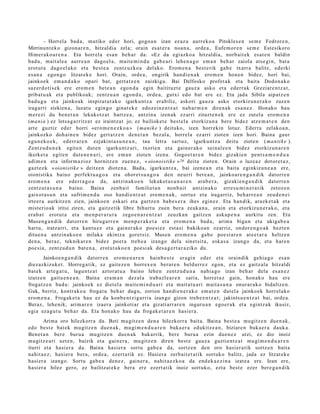 – Horrel a bad a, mutiko ed er hori, gogo a n izan ez az u aurr eko a Pitokles e n se m e Fedror e n ,
Mirrinunt e k o gizon ar e n , hitzaldi a zela; orain es at e r a noa n a , orde a, Eufe m or e n se m e Estesikoro
Himer a k o a r e n a . Eta horrel a esa n beh a r da: «Ez da egi azko a hitzaldi a, norb ait ek es at e n baldin
bad u, mait al e a aurre a n dago el a , mait e m i n d u gab e a ri lehe n a g o em a n beh a r zaiola ats e gi n, bat a
erot ut a dago el a k o et a best e a zentz uzko a del ako. Erom e n a best e rik gab e txarr a balitz, ed erki
es a n a ego n g o litzat ek e hori. Orain, orde a , ongirik han di e n a k ero m e n hon e n bidez, hori bai,
jainkoek em a n d a k o opari bat, gert a t z e n zaizkigu. Bai Delfosko profet a k et a bait a Dodon a k o
saz er d o ti s e k ere ero m e n bet e a n ego n d a egin baitituzt e gauz a asko et a ederr a k Greziar e n t z a t ,
pribat u a k et a publikoak; zentz u a n egon d a , orde a, gutxi edo bat ere ez. Eta jada Sibila aipatz e n
bad u g u et a jainkoak inspirat u t a k o igarku nt z a erabiliz, askori gauz a asko etorkizun e r a k o zuze n
iragarri zizkien a, luzat u egin go ginat e k e edoz ei n e n t z a t nab a r m e n diren a k esa n e z . Honako hau
m er e zi du ben e t a n lekukotz a t hartz e a , antzin a izen ak ezarri zituzt e n e k ere ez zut el a ero m e n a
(ma nia ) ez lotsa g a r ritz a t ez iraintz a t jo; ez bailioket e best el a etorkizun a bere bidez atz e m a t e n den
art e guztiz ed er horri «ero m e n e z k o a » ( ma nik e ) deituko, izen horrekin lotuz. Ederra zelako a n ,
jainkozko doh ai n e n bidez gert a t z e n den e t a n bez al a, horrel a ez arri ziote n izen hori. Baina gaur
egu n e k o e k, ed err a r e n ezjakint a s u n e a n , tau letra sart uz, igarku nt z a deitu ziote n ( ma n ti k e ).
Zentz u d u n e k egit e n dut e n igarku nt z a ri, txorie n et a gain er a k o seinal e e n bidez etorkizun a r e n
ikerket a egit e n dut e n e n a ri, ere em a n ziote n izena. Gogo e t a r e n bidez gizakie n pent s a m e n d u a
adi m e n et a inform a zi oz hornitz e n zue n e z , « oionoistik e » 26 deitu ziote n. Orain o luzeaz dotor e t u z ,
gazt e e k « oionistik e » deitz e n diot e n a . Bad a, igarku n t z a, bai izen e a n et a bait a eginkizun e a n ere,
oionistika baino perfekt u a g o a et a ohor et s u a g o a den neurri ber e a n , jainko ar e n g a n d i k dat orr e n
ero m e n a ere ederr a g o a da, antzin ak o e n lekukot a s u n a r e n ara b e r a , gizakie n g a n d i k datorr e n
zentz ut a s u n a baino. Baina zenb ait familiet a n non b ait antzin ak o erre s u m i n e t a t ik zetoz e n
gaixot a s u n et a sufrim e n d u oso han di e n t z a t ero m e n a k , sortuz et a iragarriz, beh a rr e a n zeud e n e i
irteer a aurkitz e n zien, jainkoe n eskari et a gurtz e n bab e s e r a ihes egin ez. Eta han dik, arazk e t a k et a
mist erio ak iritsi ziren, et a gaitz e tik libre bihurt u zuen ber a zeuk a n a , orain et a etorkizun e r a k o , et a
era b a t erot ut a et a m e n p e r a t u t a zego e n a r e n t z a t zeuzk a n gaitz e n aska p e n a aurkitu zen. Eta
Musen g a n d i k dat orr e n hirug arr e n m e n p e r a k e t a et a ero m e n a bad a , arim a bigu n et a ukiga b e a
hart u, iratz arri, et a kant u e z et a gain er a k o poe si ez est a si bakiko a n ezarriz, ondor e n g o a k hezt e n
ditu e n a antzin a k o e n milaka ekintz a goret siz. Musen ero m e n a gab e poe si ar e n at e e t a r a heltz e n
den a , beraz, teknikar e n bidez poet a treb e a izango dela sinet sit a, eska s a izango da, et a hare n
poe si a, zentz u d u n bat e n a , erot ut a k o e n poe si ak des a g e r t a r a ziko du.
       Jainkoe n g a n d i k datorr e n ero m e n a r e n hainb e s t e era gi n ed er et a oraindik gehi a g o es a n
diez azkizuk e t . Horreg a tik, ez gait ez e n horrex e n berar e n beldurr e z egon, et a ez gaitz al a hitzaldi
bat ek art e g a t u , lagu nt z a t aztor at u a baino lehe n zentz u d u n a nahi a g o izan beh a r dela es a n e z
izutze n gaitu e n e a n . Baina era m a n dez al a irab azl e a r e n saria, horret a z gain, hon a k o hau ere
frogat z e n bad u: jainko ek ez diet el a mait e m i n d u a ri et a mait a t u a ri mait a s u n a onur ar a k o bidaltz e n.
Guk, berriz, kontr ako a froga t u beh a r dugu, zorion han di e n e r a k o em a t e n dut el a jainko ek horrel ako
ero m e n a . Frogak e t a hau ez da konb e n t zi g a rri a izango gizon treb e e n t z a t ; jakints u e n t z a t bai, orde a.
Beraz, lehe nik, arim a r e n izaer a jainkoti ar et a gizati arr a r e n inguru a n ego er a k et a egintz a k ikusiz,
egi a ez a g u t u beh a r da. Eta hon a k o hau da frogak e t a r e n hasi er a .
       Arima oro hilezkorr a da. Beti mu gitz e n den a hilezkorr a bait a. Baina best e a mugitz e n due n a k ,
edo best e bat ek mugitz e n due n a k , mu gi m e n d u a r e n buka e r a edukitz e a n , biziare n buka e r a dauk a.
Ben et a n ber e buru a mu gitz e n due n a k bak arrik, bere buru a ezin due n e z utzi, ez dio inoiz
mugitz e a ri uzt e n, baizik et a gain er a , mu gitz e n diren best e gauz a guztie nt z a t mu gi m e n d u a r e n
iturri et a hasi er a da. Baina hasi er a sortu gab e a da, sortz e n den oro hasi er a tik sortz e n bait a
nahit a e z ; hasi er a ber a, orde a, ezert a tik ez. Hasier a zerb ait e t a t ik sortuko balitz, jada ez litzat ek e
hasi er a izango. Sortu gab e a den e z, gain er a , nahit a e z k o a da end e k a e zi n a izat e a ere. Izan ere,
hasi er a hilez gero, ez bailitzat ek e bera ere ez ert a tik inoiz sort uko, ezt a best e ezer ber e g a n d i k
 