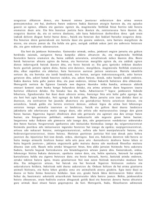 eza g u t z a z elikatz e n den e z, et a kom e ni zaion a jasotz e a z ardur a t z e n den arim a orore n
pent s a m e n d u a ere bai, den b or a bat e n ondor e n Izakia ikust e a n ats e gi n hartz e n du, et a egiazko
gauz ei so egin ez , elikat u et a gust ur a egot e n da, mugi m e n d u biribilak biran berriro toki berer a
era m a t e n due n art e. Eta bira hon e t a n justizia ber a ikust e n du, zentz ut a s u n a ber a ikust e n du,
eza g u t z a ikust e n du, et a ez sorrer a dauk a n a , edo kasu bakoitz e a n des b e r di n a den a –guk orain
izakiak deitz e n diegu n horiei buruz den a–, baizik et a ben e t a n den Izakiari buruzko ez a g u t z a den a .
Eta ben e t a n diren gain er a k o a k ere horrel a ikusi et a goz at u ondor e n , zeru barrur a murgiltz e n da
atz er a , et a etx er a joat e n da. Eta heldu et a gero, aurigak zaldiak aska n jarri et a anbro si a bot at z e n
die, et a gero nekt a rr a ed a n a r a z t e n .
        Eta hori da jainko e n bizimo d u a . Gainer a k o arim ak, orde a, jainko ari ongi e n jarraitu et a gehi e n
berdin d u zaion a k, aurigar e n buru a kanp oko alder a altxat z e n du, et a mu gi m e n d u biribilak
best e e ki n bat er a era m a t e n du, bain a zaldiek aztor at u t a , erre alit at e a k nek ez ikust e n ditu. Best e
bat ek batz u e t a n altxat u egit e n du buru a, et a best e e t a n murgildu egit e n da, et a zaldiek egit e n
diot e n indarr a g a t ik batz uk ikust e n ditu, et a best e batz uk ez. Eta gora igotz ek o irrikitan dau d e n
best e guztiek jarrait u egit e n diot e, bain a ezin dut e n e z , murgildut a , mugi m e n d u biribilak era m a t e n
ditu, elkar zap al d u z et a oldart uz, bat a best e a r e n aurr e a n jartz e n saiatz e a n . Horrela iskan bila
sortz e n da, et a borrok a et a izerdi han di e n a k , et a bert a n , aurige n trak e s t a s u n a g a t i k, asko herre n
ger at z e n dira, askori lum ak haus t e n zaizkie, et a, azke n bat e a n , den a k, nek e han di a eduki ondor e n ,
Izakia ikust e a lortu gab e joat e n dira; et a joan ondor e n , iritziaz bak arrik baliatz e n dira elikatz ek o.
Horre g a tik sortz e n da Egiare n Laut a d a non dago e n ikust ek o irrika han di a, arim a r e n alderik
one n a ri kom e ni zaion bazka han g o belaz ek o a del ako, et a arim a arintz e n due n hego a r e n izaer a
horret a z elikatz e n del ako. Eta hon a k o hau da, bad a, Adrast e a r e n 27 lege a: jainko ar e n bidaid e
bihurt ut a, Egiazko e t a k o bat ikusi due n edoz ei n arim a, hurre n g o bira art e kalte gab e egon g o da,
et a hori beti egin bad e z a k e , beti egon g o da kalte gab e. Baina jarrait u ezin izan diolako ikusi ez
due n e a n , et a zoritxarr e n bat jasa n d a ah a n z t u r a et a gaizt ak e ri az bet e t a ast u n t z e n den e a n , et a
ast u n d u t a , lum ak galdu et a lurrer a erortz e n den e a n , ordu a n lege a da arim a hori lehe n e n g o
sorrer a n inongo ani m ali a izaer a t a n ez land a t z e a , baizik et a gehi e n ikusi due n a land a t z e a
jakind uri a edo ed ert a s u n a mait e izango due n, edo artist a edo mait a s u n z al e a izango den gizon
bat e n hazia n; bigarr e n a lege a ri obe ditz e n dion edo gerr az al e et a agint a ri ona den erre g e bat e n
hazian; et a hiruga rr e n a politikari, ond a s u n kude a t z ail e edo negozio gizon bat e n hazian;
laug arr e n a neke fisikoen edo gim n a si a zale izango den, edo gorp ut z a r e n sen d a k e t a z ardur a t u k o
den bat e n hazia n; bos g a rr e n a k igarku n t z a edo iniziazioko bizimod u a izango du; seigarr e n a r e n t z a t
bizimo d u poetiko a edo imitazioar e n inguruko best e r e n bat izango da egoki a; zazpiga rr e n a r e n t z a t ,
artis a u edo nekaz a ri bat e n a ; zortzigarr e n a r e n t z a t , sofist a edo herri m a ni p ul a t z ail e bat e n a , et a
bed e r a t zi g a r r e n a r e n t z a t , tirano bat e n a . Horiet a n guztiet a n justiziaz bizi izan den a k pat u hob e a
jasotz e n du; injustiziaz bizi izan den a k, orde a , okerra g o a . Izan ere, bakoitz a datorr e n toki ber er a ez
bait a inongo arim arik itzultze n ha m a r mila urt e pas a art e –horre n b e s t e den b or a baino lehe n ez
baitu hegorik jasotz e n–, jakintz a eng ai n u rik gab e m ait at u due n a edo mutiko ak filosofiaz mait a t u
ditu e n a izan ezik. Hau ek mila urteko hirug arr e n biran, hiru aldiz jarrai a n bizimo d u ber a auker a t u
bad u t e , horrel a hego a k berre sk ur a t u et a hiru mila g a rr e n urte a n joat e n dira. Gainer a k o e k , orde a,
lehe n e n g o bizitza bukat u dut e n e a n , ep aik et a izat e n dut e, et a, behi n epait ut a, batz u e k lur azpiko
kartz el e t a r a heldu et a zigorra bet e t z e n dut e; et a best e batz u e k, berriz, Justiziak arind u ondor e n,
zeruko tokiren bat e r a igot a, itxura gizatiarr e a n bizi izan zute n bizitzak mer ezit ak o mod u a n bizi
dira. Eta milag a rr e n urt e a n , bai batz uk et a bai best e a k bigarr e n bizitzar e n zozket a et a
auk er a k e t a r a heldut a , bakoitz ak nahi due n a auker a t z e n du. Ordu a n heltz e n da bai arim a gizatiarr a
ani m ali bizitzar a, et a bait a lehe n gizaki a zen a ere ani m ali atik atz er a gizakira. Egia inoiz ikusi ez
due n a ez bait a form a hon e t a r a helduko. Izan ere, gizaki bat e k Ideia deritz a n a r e n bidez ulert u
beh a r du, haut e m a t e askot a tik arraz oik et a k bat e r a t u t a k o ideia bat e r a joan ez . Behin, jainkoar e ki n
bat er a zihoa n e a n , orain badir el a es at e n ditugu n a k goitik ikusi et a ben e t a n den e r a buru a altxat u t a
gur e arim ak ikusi zitue n haien gogor a p e n a da hori. Horre g a tik, bad a, filosofo ar e n adi m e n a k
 