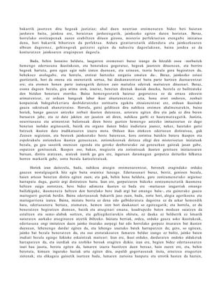 bak arrik jasotz e n ditu hego a k justiziaz; ah al due n neurria n oroim e n a r e n bidez beti haiet a n
jardut e n baitu, jainkoa ere, berai e t a n jardut e a g a t i k, jainkozko egit e n dut e n horiet a n. Beraz,
horrel ak o oroitza p e n a k zuzen era biltz e n ditu e n gizon a, mist erio perfekt u e t a n et e n g a b e iniziatu a
den a , hori bak arrik bihurtz e n da perfekt u a . Ardura gizatiarr e t a tik alde n d u t a et a jainkozko a r e n
albo a n dago e n e z , gehi e n g o a k gaitz et si egit e n du nah a si t a dago el a k o a n , bain a jend e a ez da
kontur a t z e n jainko ar e n era gi n p e a n dago el a.

       Bada, behin honaino heldut a, laugarren erom en a ri buruz izango da hitzaldi osoa –norbaitek
hem e n go edert asu n a ikusitakoa n, eta benet ako a gogoratuz, hegoak jasotzen dituen e a n, eta berriro
hegoak hartut a, gora egan egin nahi izaten duene a n, eta ezinea n, txoria bezala gora begiratz en du,
behekoez axolaga b e, eta horrela, erotzat hartzeko zergatia emat e n du–. Beraz, jainkozko estasi
guztiet atik, hori da onena eta onenet a tik sortua, bai daukan ar e nt z at baita parte hartzen duen ar e n tz at
ere; eta erom e n honen parte izateag a tik deitzen zaio maitalea ederrak maitatz en dituenari. Beraz,
esan a dagoen bezala, giza arima orok, izaeraz, benet a n direnak ikusiak dauzka, bestela ez bailitzateke
den bizidun honet ar a etorriko. Baina hem e n go e t a tik haietaz gogoratz e a ez da erraza edozein
arimarentz at, ez orduan hango ak labur ikusi zituztene n tz at, ezta, hona erori ondoren, zenbait
konpainiak bidega b ek eri ara desbider atz eko zoritxarra egokitu zitzaiene ntz at ere, orduan ikusitako
gauza sakratu ak ahanzt er aino. Horrela, gutxi gelditzen dira nahikoa oroimen ahalm e n ar ekin, baina
horiek, hango gauzen antzeko zerbait ikusten duten e a n, aztoratu egiten dira eta jada ez dira beren
buruare n jabe; eta ez dute jakiten zer jasaten ari diren, nahikoa garbi ez haute m a t e a g a tik. Justizia,
neurritasu n a eta arimentz at baliotsuak diren beste guztien hem e n go antzeko imitazioet a n ez dago
benet a n inolako argitasu nik, baizik eta organo ilunen bidez irudietara joanez, nekez, haietako gutxi
batzuek ikusten dute irudikatuare n izaera mota. Orduan ikus zitekeen edertas u n distiratsu a, guk
Zeuse n segizioan, eta beste ek jainkoet ako best e baten e a n, koru zorintsu batekin batera ikuspen eta
espekt akulu zorionekoa ikusten genu e n e a n, zorionekoen a k deitzea zilegi den misterioet a n iniziatuak
bezala, gu geu sasoirik onen e a n egond a eta geroko denborar ako zai geneuzka n gaitzak jasan gabe,
ospatze n genituen ak. Ikuspen oso, bakun, mugiezin eta zoriontsuak ikusten genituen iniziazioaren
buruan, distira aratzea n, aratzak izanik gu geu ere, ingurua n dara m a g u n gorputz a deituriko hilkutxa
horren markarik gabe, ostra bezala kartzelerat u ak.

       Horiek izan daitezela, bada, nahikoa atsegin oroimen ar e n tz at, beronek eragindako orduko
gauzen nostalgiaga tik hitz egin baita oraintxe luzeago. Edertasun ari buruz, berriz, genioen bezala,
haien artea n benet a n distira egiten zuen; eta guk, behin hona helduta, gure zentzum e n e t a ko argienaz
harrap at u dugu, guztiz argi distiratzen baitu. Izan ere, gorputzaren bidezko zentzum e n e t a tik ikusm en a
heltzen zaigu zorrotzen, bere bidez adim en a ikusten ez bada ere –maitasun izugarriak eman go
bailizkiguke, ikusm en er a heltzen den horrelako bere irudi argi bat em an go balu–, eta gainerako gauza
maitagarri guztiak berdin. Baina edert as u n a k bakarrik jaso zuen, bada, zorte hori, alegia agerikoen a eta
maitagarrien a izatea. Baina, iniziatu berria ez dena edo galbiderat ut a dagoe n a ez da azkar hem e n dik
hara, edertas u n e r a bertara, eram a t e n, hem e n izen hori daukan ari so egot e a g a tik; eta horrela, ez du
beneratz e n begiratzen dionea n, baizik eta atseginari eman a, koadrup e d o baten modu a n saiatzen da
estaltzen eta sem e- alabak sortzen, eta gehiegikeriarekin ohituta, ez dauka ez beldurrik ez lotsarik
naturaren aurkako atseginare n atzetik ibiltzeko. Iniziatu berriak, ordea, orduko gauza asko ikusitakoak,
edertas u n a ongi imitatzen duen jainko itxurako aurpegi bat edo horrelako gorputz itxuraren bat ikusten
duen e a n, lehene n go dardar egiten du, eta lehengo izuetako batek harrap atz e n du; gero, so egitea n,
jainko bat bezala beneratz e n du, eta oso erotut ako ar e n famaren beldur izango ez balitz, jainko baten
irudiari bezala egingo lizkioke eskaintzak maiteari. Izan ere, ikusi orduko, dardarar e n ondoko aldaket ak
harrap atz e n du, eta izerdiak eta ezohiko beroak eragiten dizkio. izan ere, begien bidez edertas u n ar e n
isuri hau jasota, berotu egiten da, lumaren izaera bustitzen duen beroaz, hain zuzen ere, eta, behin
berotut a, kimuen inguruko haziak urtu egiten dira, aspaldi gogort as u n ak itxita, ernetz e a eragozt en
zietenak; eta elikagaia gainetik isurtzen bada, lumaren zurtoina hanp at u eta errotik hasten da hazten,
 