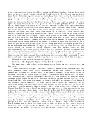arimaren subst antziaren beraren barrualde a n; antzina osorik baitzen lumadu n a. Horretan, beraz, osorik
irakin eta ernetze n da, eta hortzak botatz en ari direnek sortzen ari diren hortzen ingurua n jasaten
duten horixe, hortzoinen inguruko azkure eta narritadura, horixe bera jasat en du lumak botatz en
hast en denaren arimak. Irakin eta narritatu egiten da, eta kilimak edukitzen ditu lumak botatze a n.
Mutikoaren edert as u n a ri begiratzen dionea n, bada, haren ga n dik zatiak etorri eta isurtzen bazaizkio –
horregatik, hain zuzen, desio- isurketa deitzen direnak–, desioa jaso duene a n, suspert u eta berotu
egiten da, minaz arintzen da eta pozik egot en da. Baina bereizirik gertatz e n dene a n eta ihartzen
dene a n, lumak sortzen diren irteeren ahoek, aldi berean lehortut a eta itxita, irteera ixten diote lumaren
kimuari, eta barruan desioarekin batera itxitako kimuak, taupad a bortitzak bezala saltoka, bakoitzak
bere irteera ziztatzen du, arima, bere inguru guztian ziztatut a, artegat u eta minez egoteraino. Baina
ederraren oroitzape n a daukan e a n, berriz, pozik egot en da. Bi sentim e n d u hauen ondorioz, bere
egoerar e n bitxiagatik larritu egiten da eta irtenbide ezagatik amorrat u egiten da, eta erabat haserre,
ezin du ez gauez lorik egin ezta egun ez dagoen tokian gelditu ere. Eta irrikak eragind a, edertas u n a
daukan a ikusiko duela uste duen tokira joaten da korrika. Baina ikusi eta desioa berega n a biderat u
orduko, lehen itxita zeude n ak askatzen ditu, eta arnas a hartut a, ezten ak eta minak uzten ditu, eta
mem e nt o a n atsegin gozoen hori biltzen du. Bertatik ez da benet a n gogo onez aldentz e n, eta ez du
best e inor mutil ederra baino gehiago aintzat hartzen; aitzitik, ama, senide eta adiskide guztiez ahazte n
da, eta ondasu n ak ardurag a b e k eria ga tik galtzea ere ez zaio batere axola, eta, lehen beraiet az harro
zegoen ohitura eta portaera on guztiak arbuiatuz, prest dago esklabo izateko eta bere
desiratu ar e n g a n dik uzten zaion hurbilen etzat eko. Izan ere, edertas u n a daukan a beneratz e az gain,
bere sufrimen d u handientz at send a gile bakarra aurkitu baitu. Eta egoera honi, nire hitzaldia zuretzat
duzun mutil polit hori, gizakiek maitasu n a deitzen diote; jainkoek deitzen diotenak, ordea, segur aski
barrea eragingo dizu gaztea zarenez. Homerot ar batzuek, nire ustez, erreserb ako bertsoet a tik bi esat e n
dituzte Maitasun ari buruz, bigarren a erabat sutsua eta ez oso ondo neurtua. Horrela kantatz en dute:
       Hilkorrek ben e t a n heg al a ri a deitz e n diot e Maitas u n a ri;
       hilezkorr ek orde a Hego d u n a , hego a k sortz er a beh a r t z e n duel ako.
      Hau sinet s dait ek e edo ez, bain a mait e m i n d u e k jasat e n dut e n a et a horre n zerga ti a haux e da,
hain zuzen.
        Zeus e n bidaid e e t a t i k harra p a t u a izan den a k sen d o a g o era m a n dez ak e lum e t a tik izen a hart u
due n jainko ar e n zam a . Baina Ares e n zerbitz ari ak, har eki n bira egind a k o a k , Maitas u n a k
harr a p a t z e n ditue n e a n et a mait e a k ber ai eki n zerb ait e t a n bide g a b e jokat u dut el a pent s a t z e n
dut e n e a n , erailtz eko et a ber e n buru a et a m ait e a sakrifikatz ek o prest egot e n dira. Eta horrel a
jainko bakoitz ari buruz: bakoitz a zein jainkore n koruko a den, hura ohor at z e n et a ahalik et a ongie n
imitatz e n bizi da, hond a t z e n ez den et a he m e n g o aurre n e k o sorrer a n bizi den bitart e a n . Eta era
horret a k o a k izat e n dira hare n harre m a n a k et a port a e r a m ait e e kiko et a gain er a k o e kiko. Bakoitz ak
ber e izaer ar e n arab e r a auker a t z e n du, beraz, mutiko ed err e n art e a n ber e Maitas u n a , et a, hau
ber ar e n t z a t jainko a ber a izango balitz bez al a, irudi antz ek o bat egin et a ap ai nt z e n du, ohor at u et a
mist erio e t a n gurtz ek o as m o t a n . Zeus e n koruko ek, ber az, ber e n m ait e a arim az Zeus e n a izat e a
bilatz e n dut e. Horrel a, izaer az filosofo et a agintz e ko gai den azt ertz e n dut e, et a, aurkitu et a gero,
m ait e m i n t z e n diren e a n , edoz e r gauz a egit e n dut e horrel ak o a izan dadin. Eta lehe n a g o ez badira
jardu e r a horret a n sart u ere, orain ekin et a gero, ah al dut e n tokitik ikast e n dut e, et a ber ai ek ere
bila ibiltzen dira, et a arra st o a ri jarrait uz, ber ai e n baliabid e e z ber e n jainkoar e n izaer a aurkitz e a
lortze n dut e, jainko ari adi- adi begir at z e r a beh a r t u t a egot e a n . Eta oroitz a p e n a z hare n g a n a heltz e n
diren e a n , jainko ar e n era gi n p e a n hare n g a n d i k hartz e n dituzt e ohitur ak et a jardu e r a k, gizaki ak
jainko bat e a n part e har dez ak e e n hein e a n . Gauz a hau e n guzti en erru a m ait e a ri egozt e a n , oraindik
gehi a g o m ait at z e n dut e, et a bak a n t e e k Zeus e n g a n d i k ura at er a t z e n dut e n bez al a, mait a t u a r e n
arim a n isurtz e n dut e, et a ber e n jainko ar e n ahalik et a antz ek o e n bihurtz e n dut e. Herar e n segizioa n
zihoaz e n e k , berriz, erre g e izaer a k o bat bilatz e n dut e, et a, aurkitu ondor e n , gauz a berb e r a k egit e n
dituzt e harekin. Eta horrel a Apolore n et a jainko bakoitz ar e n segizioko e k ere, jainko bat e n atz etik
 