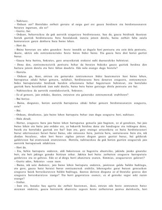 – Nahit a e z.
– Ordu a n zer? Horrelako zerb ait gert a t u al zaigu guri ere gauz a berdi n e n et a berdi nt a s u n a r e n
ber ar e n inguru a n , ala ez?
– Guztiz, bai.
– Ordu a n , beh a rr e z k o a da guk aurre tik ez a g u t z e a berdi nt a s u n a , hau da, gauz a berdi n a k ikust e a n
horiek guzti ek berdi nt a s u n a ber a bez al ak o a k izat er a jotze n dut el a, bain a zerb ait falta zaiel a
kontur a t z e n gare n den b or a hura baino lehe n.
– Hori da.
– Baina horret a n ere ados geu n d e n : best e inondik ez dugul a hori pent s a t u et a ezin dela pent s a t u ,
ikust e, ukitze edo zentz u m e n e t a k o best e bat e n bidez baino. Eta gauz a bera diot horiei guztiei
buruz.
– Gauz a bera baitira, Sokrat e s , gure arraz oike t a k eraku t si nahi due n a r e kiko behintz a t .
– Dena den, zentz u m e n e t a t i k pent s a t u beh a r da berai e n bidezko gauz a guztiek berdin a den
hart ar a jotzen dut el a et a ber e faltan dau d el a . Edo nola esa n g o dugu best el a?
– Horrela.
– Ordu a n gu, ikusi, entz u n et a gain er a k o zentz u m e n e n bidez haut e m a t e n hasi baino lehe n,
harr a p a t u a eduki beh a r gen u e n , nolab ai t, berdi nt a s u n a ber a den a r e n eza g u e r a , zentz u m e n e n
bidez harra p a t u t a k o berdin ak harekin erlazion a t u beh a r bag e ni t u e n behi ntz a t , et a horrel ako
guzti ek hura bez al ako a k izan nahi dut el a, bain a ber a baino gutxia g o direla pent s a t u ere bai.
– Nahit a e z ko a da aurr etik es a n d a k o e t a t i k, Sokrat e s .
– Ez al gen u e n , jaio orduko, ikust e n, entz ut e n et a gain er a k o zentz u m e n a k erabiltz e n?
– Bai horixe.
– Baina, diogu n e z , horien aurr etik harr a p a t u a             eduki beh a r gen u e n berdint a s u n a r e n   eza g u e r a ,
ezt a?
– Bai.
– Ordu a n , dirudi e n e z , jaio baino lehe n harra p a t u beh a r izan dugu ez a g u e r a hori, nahit a e z .
– Hala dirudi.
– Hortaz, ez a g u e r a hura jaio baino lehe n harra p a t u a gen u el a jaio bagi n e n , ez al gen e ki e n , bai jaio
baino lehe n et a bait a jaio orduko ere, ez bak arrik berdi n a den a et a han di a g o a et a txikiago a den a,
baizik et a horrel ak o guztiak ere bai? Izan ere, gur e oraingo arraz oike t a ez bait a berdi nt a s u n a ri
buruz ed ert a s u n a ri ber ari buruz baino, edo ont a s u n a bera, justizia ber a, sant u t a s u n a bera et a, nik
dioda n bez al ax e , «d e n hori ber a » zigilua jartz e n diegu n gauz a guztiei buruz, bai gald er a k
gald e t z e a n bai eran t z u n a k eran t z u t e a n . Horrela, nahit a e z k o a da guk horien guzti en eza g u e r a k jaio
aurr etik harr a p a t u a k edukitz e a .
– Hori da.
– Eta, behi n harra p a t u ondor e n , aldi bakoitz e a n ez bag e ni t u ah a n t ziko, jakind a jaioko ginat e k e
beti, et a beti jakingo gen u k e bizitza n zeh ar. Jakite a hori bait a: zerb ait e n eza g u e r a harra p a t u t a
gord e t z e a et a ez galtz e a . Edo ez al diogu horri ah a n z t u r a es at e n , Sim mi a s, ez a g u e r a r e n galer ari?
– Guztiz ados, Sokrat e s –esa n zue n.
– Baina, nik ust e dud a n e z , jaio baino lehe n harra p a t u ondor e n , jaiotz e a n galdu baldin badit u g u,
et a gero, gauz a hai ei ber ai ei buruz zentz u m e n a k erabiliz, lehe n a g o k o gar ai bat e a n gen e u z k a n
eza g u e r a hai ek berr e s k u r a t z e n baldin badit u g u , ikast e a deitz e n diogu n a ez al litzat ek e geur e a den
eza g u e r a berr e s k u r a t z e a izango? Eta horri gogor a t z e a es a n e z , ez al geniok e segur aski zuzen
es a n g o ?
– Erab a t .
– Izan ere, hon a k o hau agert u da: zerb ait haut e m a n , ikusi, entz u n edo best e zentz u m e n bat e z
atz e m a n ondor e n , gauz a horret a tik ah a n t zit a zego e n best e zerb ait e t a n pent s a dait ek e el a, hori
 