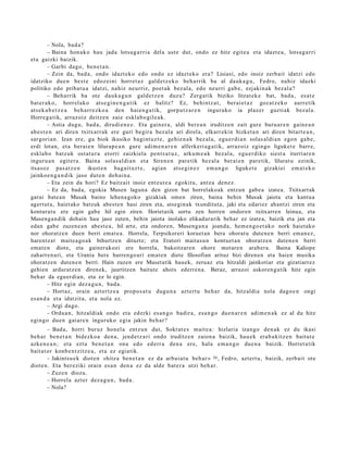 – Nola, bad a?
          – Baina hon a k o hau jada lotsa g a r ri a del a ust e dut, ondo ez hitz egit e a et a idazt e a , lotsa g a r ri
et a gaizki baizik.
          – Garbi dago, ben e t a n .
          – Zein da, bad a , ondo idazt ek o edo ondo ez idazt eko era? Lisiasi, edo inoiz zerb ait idatzi edo
idatziko due n best e edoz ei ni horret a z gald e t z e k o beh a rrik ba al dauk a g u , Fedro, nahiz idazki
politiko edo pribat u a idatzi, nahiz neurriz, poet a k bez al a, edo neurri gab e, ezjakin ak bez al a?
          – Beharrik ba ote dauk a g u n gald e t z e n duz u? Zerga tik biziko litzat ek e bat, bad a , es at e
bat er a k o, horrel ako ats e gi n e n g a t i k ez balitz? Ez, behi ntz a t , berai e t a z goz at z e k o aurr etik
ats ek a b e t z e a beh a rr e z k o a den haie n g a t ik, gorp ut z a r e n inguruko ia plaz er guzti ak bez al a.
Horre g a tik, arraz oiz deitz e n zaie eskla b o gil e a k.
          – Astia dugu, bad a , dirudi e n e z . Eta gain er a , aldi ber e a n iruditz e n zait gure buru a r e n gain e a n
ab e s t e n ari diren txitxarr ak ere guri begir a bez al a ari direl a, elkarr ekin hizket a n ari diren bitart e a n ,
sargori a n. Izan ere, gu biok ikusiko bagi nt uz t e , gehi e n a k bez al a, egu e r di a n solas al di a n ego n gab e,
erdi lotan, et a berai e n lilurap e a n gur e adi m e n a r e n alferkeri a g a t ik, arraz oiz egin go liguket e barr e,
eskla b o batz uk ost at u r a etorri zaizkiela pent s a t u z , arku m e a k bez al a, egu e r diko siest a iturriar e n
inguru a n egit er a. Baina solas al di a n et a Siren e n pare tik bez al a ber ai e n par etik, lilurat u ezinik,
itsasoz pas a t z e n ikust e n bag ait uz t e, agi an ats e gi n e z em a n g o liguket e gizakiei em a t e k o
jainkoe n g a n d i k jaso dut e n doh ai n a.
          – Eta zein da hori? Ez baitz ait inoiz entz ut e a egokitu, antz a den e z .
          – Ez da, bada, egokia Musen laguna den gizon bat horrelakoak entzun gabe a izatea. Txitxarrak
garai bate a n Musak baino lehena goko gizakiak omen ziren, baina behin Musak jaiota eta kantua
agertut a, haiet ako batzuk abest e n hasi ziren eta, atseginak txunditut a, jaki eta edariez ahantzi ziren eta
konturatu ere egin gabe hil egin ziren. Horietatik sortu zen horren ondoren txitxarren leinua, eta
Musenga n dik dohain hau jaso zuten, behin jaiota inolako elikadurarik behar ez izatea, baizik eta jan eta
edan gabe zuzene a n abest e a, hil arte, eta ondoren, Musenga n a joanda, hem e n go e t ak o nork haietako
nor ohoratze n duen berri emat e a. Horrela, Terpsikoreri koruet an bera ohoratu duten e n berri eman ez,
harentz at maitea go a k bihurtzen dituzte; eta Eratori maitasu n kontuet a n ohoratze n duten e n berri
emat e n diote, eta gainerakoei ere horrela, bakoitzaren ohore motare n arabera. Baina Kaliope
zaharren ari, eta Urania bere hurrengo ari emat e n diete filosofian arituz bizi direnen eta haien musika
ohoratzen duten e n berri. Hain zuzen ere Musetatik hauek, zeruaz eta hitzaldi jainkotiar eta gizatiarrez
gehien arduratz en direnek, jaurtitzen baitute ahots ederren a. Beraz, arrazoi askoren g a tik hitz egin
behar da eguerdian, eta ez lo egin.
          – Hitz egin dez a g u n , bad a .
          – Hortaz, orain azt ertz e a propo s a t u dugu n a azt ert u beh a r da, hitzaldi a nola dago e n ongi
es a n d a et a idatzit a, et a nola ez.
          – Argi dago.
          – Ordu a n, hitzaldiak ondo et a ed erki es a n g o badir a, es a n g o due n a r e n adi m e n a k ez al du hitz
egingo due n gai ar e n inguruko egi a jakin beh a r?
        – Bad a, horri buruz hon el a entz u n dut, Sokrat e s m ait e a : hizlaria izango den a k ez du ikasi
beh a r ben e t a n bidezko a den a , jend e t z a ri ondo iruditz e n zaion a baizik, hau e k era b a kitz e n baitut e
azke n e a n ; et a ezt a ben e t a n ona edo ed err a den a ere, hal a em a n g o due n a baizik. Horret a tik
bait at or konb e n t zitz e a , et a ez egiatik.
        – Jakintsu e k diot e n «hitz a ben e t a n ez da arbui a t u beh a r » 30 , Fedro, azt ert u, baizik, zerb ait ote
diot e n. Eta ber eziki orain es a n den a ez da alde bat e r a utzi beh a r.
        – Zuze n diozu.
        – Horrel a azt er dez a g u n , bad a .
        – Nola?
 