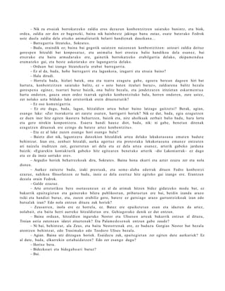 – Nik zu ets ai ak borrok a t z e k o zaldia eros dez az u n konb e n t zitz e n saiat uko banintz, et a biok,
orde a, zaldia zer den ez bag e n e ki, bain a nik hainb e s t e jakingo ban u zutaz, esa t e bat er a k o Fedrok
ust e duel a zaldia dela etx ek o ani m ali et a tik belarri han di e n a k dauzk a n a . ..
         – Barre g a rri a litzat ek e , Sokrat e s .
         – Bad a, oraindik ez; bain a bai gogotik saiatz e n naiz e n e a n konb e n t zitz e n: asto ari zaldia deituz
gore s p e n hitzaldi bat konpo s a t u z , et a ani m ali a hori erost e a balio han diko a del a es a n e z , bai
etx er a k o et a bait a arm a d a r a k o ere, gain e tik borrok a t z e k o erabilga rri a delako, ekipa m e n d u a
era m a t e k o gai, et a best e askot a r a k o ere lagun g a r ri a delako.
         – Ordu a n bai izango litzat ek e e l a era b a t barre g a r ri a.
         – Ez al da, bad a , hob e barr e g a r ri et a lagu nkoi a, izugarri et a ets ai a baino?
         – Hala dirudi.
         – Horrela bad a, hizlari bat ek, ona et a txarr a eza g u t u gab e, ego e r a bere a n dago e n hiri bat
hart ut a, konb e n t zitz e n saiat uko balitz, ez « asto bat e n itzalari buruz », zaldiar e n a balitz bez al a
gore s p e n a egin ez, txarrari buruz baizik, ona balitz bez al a, et a jend e t z a r e n iritziet a n eskar m e n t u a
hart u ondor e n , gauz a one n ordez txarr ak egit ek o konb e n t zit uk o balu, horre n ondor e n , zure ust ez,
zer nolako uzt a bilduko luke erret orikak erein ditu e n e t a t i k?
         – Ez oso kom e ni g a rri a.
         – Ez ote dugu, bad a , lagun, hitzaldi e n art e a beh a r baino latz a go gaitz et si? Berak, agia n,
es a n g o luke: «Zer txorak e ri a ari zaret e esa t e n , harrigarri horiek? Nik ez dut, bad a , egi a ez a g u t z e n
ez due n inor hitz egit e n ikast er a beh a r t z e n , baizik et a, nire aholku a k zerb ait balio bad u, hura lortu
et a gero nirekin konpo n t z e r a . Esa er a han di haux e diot, bad a , nik: ni gab e, ben e t a n diren a k
eza g u t z e n ditue n a k ere ezingo du bat er e art ez konb e n t zit u ».
         – Eta ez al luke zuze n es a n g o hori es a n g o balu?
         – Baietz diot nik, lagu nt z e r a datozkion hitzaldi ek art e a del ako lekukot a s u n a em a t e n bad u t e
behintz a t . Izan ere, zenb ai t hitzaldi, aurk a agert u z et a prot e s t a k a lekukot a s u n a em a n e z entz ut e n
ari naiz el a iruditz e n zait, gez urr e t a n ari dela et a ez del a art e a esa n e z , art erik gab e k o jardu n a
baizik: «Egiar eki n kont akt urik gab e k o hitz egit e a r e n ben e t a k o art erik –dio Lakoni arr ak– ez dago
et a ez da inoiz sortuko ere ».
         – Argudio horiek beh a rr e z k o a k dira, Sokrat e s. Baina hon a ekarri et a azt er ez az u zer et a nola
diot e n.
         – Aurkez zait ezt e bad a, izaki prest u a k, et a se m e- alab a ed err ak ditue n Fedro konb e n t zi
ezaz u e , nahiko a filosofatz e n ez bad u, inoiz ez del a ezert a z hitz egit ek o gai izango ere. Erantz u n
dez al a orain Fedrok.
         – Galde ezaz u e .
         – Arte erret oriko a ber e osot a s u n e a n ez al da arim ak hitze n bidez gidat z e k o mod u bat, ez
bak arrik ep ait e gi e t a n et a gain er a k o bilera publiko et a n , pribat u e t a n ere bai, berdi n izand a araz o
txiki et a han di ei buruz, et a, zuzen era biliz gero, bat e r e ez gutxi a go araz o garra n t zizko ak izan edo
hut s al ak izan? Edo nola entz u n dituzu zuk horiek?
         – Zeus a rr e n , inola ere ez horrel a, ez. Bat ez ere ep aike t e t a n es a n et a idazt e n da art ez,
nolab ait, et a bait a herri aurrek o hitzaldi et a n ere. Gehia g or a k o denik ez dut entz u n.
         – Baina ordu a n , hitzaldi e n inguruko Nestor et a Ulises e n art e a k bakarrik entz u n al dituzu,
Troian asti a zut e n e a n idatzi zituzt e n a k ? Eta Pala m e d e s e n a k entz u n gab e zaud e ?
         – Ni bai, behi ntz a t , ala Zeus, et a bait a Nestorr e n a k ere, ez bad uz u Gorgi as Nestor bat bez al a
atontz e n behi ntz a t , edo Trasi m a k o edo Teodoro Ulises bez al a.
         – Agian. Baina utz ditzag u n horiek. Esaidaz u zuk, epait e gi e t a n zer egit e n dut e aurk ari ek? Ez
al dut e, bad a , elkarrekin ezt a b ai d a t z e n ? Edo zer esa n g o dugu?
         – Horixe bera.
         – Bidezko ari et a bide g a b e a ri buruz?
         – Bai.
 