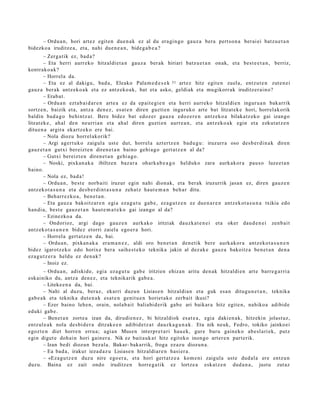 – Ordu a n, hori art ez egit e n due n a k ez al du era gi n go gauz a bera pert so n a ber ai ei batz u e t a n
bidezko a iruditz e a , et a, nahi due n e a n , bide g a b e a ?
        – Zerg a tik ez, bad a?
        – Eta herri aurr eko hitzaldi et a n gauz a ber ak hiriari batz u e t a n onak, et a best e e t a n , berriz,
kontrak o a k?
        – Horrel a da.
        – Eta ez al dakigu, bad a, Eleako Pala m e d e s e k 31 art ez hitz egit e n zuela, entz ut e n zut e n ei
gauz a berak antz ek o a k et a ez antz eko a k, bat et a asko, geldiak et a mu gikorr ak iruditz er ai n o?
        – Erab a t .
        – Ordu a n ezt a b ai d a r e n art e a ez da ep ait e gi e n et a herri aurrek o hitzaldi e n inguru a n bak arrik
sortz e n, baizik et a, antz a den e z , es at e n diren guzti en inguruko art e bat litzat ek e hori, horrel akorik
baldin bad a g o behi ntz a t . Bere bidez bat edoz er gauz a edoz e r e n antz ek o a bilakatz ek o gai izango
litzat ek e , ah al den neurri a n et a ah al diren guzti en aurr e a n , et a antz ek o a k egin et a ezkut a t z e n
ditu e n a argira ekartz e k o ere bai.
        – Nola diozu horrel ak orik?
        – Argi agert u k o zaigul a ust e dut, horrel a azt ertz e n bad u g u : iruzurr a oso des b e r di n a k diren
gauz e t a n gutxi ber eizt e n diren e t a n baino gehi a g o gert a t z e n al da?
        – Gutxi bereizt e n diren e t a n gehi a g o .
        – Noski, pixkan a k a ibiltzen baz ar a ohark a b e a g o helduko zara aurk akor a pau s o luze e t a n
baino.
        – Nola ez, bad a !
        – Ordu a n , best e norb aiti iruzur egin nahi dion ak, et a berak iruzurrik jasa n ez, diren gauz e n
antz ek o t a s u n a et a des b e r di nt a s u n a zeh a t z haut e m a n beh a r ditu.
        – Beh arr e z ko a , ben e t a n .
        – Eta gauz a bakoitz ar e n egi a eza g u t u gab e, ez a g u t z e n ez due n a r e n antz ek ot a s u n a txikia edo
han di a, best e gauz e t a n haut e m a t e k o gai izango al da?
        – Ezinezko a da.
        – Ondorioz, argi dago gauz e n aurkak o iritziak dauzk a t e n e i et a oker dau d e n e i zenb ai t
antz ek o t a s u n e n bidez etorri zaiela ego er a hori.
        – Horrel a gert a t z e n da, bai.
        – Ordu a n , pixkan a k a era m a n e z , aldi oro ben e t a n den e tik bere aurkak or a antz eko t a s u n e n
bidez igarotz e k o edo horix e ber a saih e s t e k o teknika jakin al dez ak e gauz a bakoitz a ben e t a n den a
eza g u t z e r a heldu ez den a k?
        – Inoiz ez.
        – Ordu a n, adiskid e, egi a ez a g u t u gab e iritzien ehiza n aritu den a k hitzaldi e n art e barre g a r ri a
esk ainiko du, antz a den e z , et a teknikarik gab e a .
        – Liteke e n a da, bai.
        – Nahi al duzu, beraz, ekarri duzu n Lisias e n hitzaldi a n et a guk esa n ditugu n e t a n , teknika
gab e a k et a teknika dut e n a k esa t e n genit u e n horiet ak o zerb ait ikusi?
        – Ezer baino lehe n, orain, nolab ait baliabi d e rik gab e ari baikar a hitz egit e n, nahiko a adibid e
eduki gab e .
        – Ben et a n zorte a izan da, dirudi e n e z , bi hitzaldiok es at e a , egia daki en a k, hitzekin jolast uz,
entz ul e a k nola des bi d e r a ditzak e e n adibid e t z a t dauzk a g u n a k . Eta nik neuk, Fedro, tokiko jainko ei
egoz t e n diet horre n erru a; agi an Musen interpr e t a ri hau e k, gur e buru gain ek o ab e sl a ri ek, putz
egin digut e doh ai n hori gain er a. Nik ez bait a uk a t hitz egit eko inongo art er e n part erik.
        – Izan bedi diozun bez al a. Bakar- bakarrik, froga ez az u diozun a.
        – Ea bad a, irakur ieza d a z u Lisiase n hitzaldiar e n hasi er a .
        – «Eza gu t z e n duz u nire ego er a , et a hori gert a t z e a kom e ni zaigul a ust e dud al a ere entz u n
duzu. Baina ez zait ondo iruditz e n horre g a tik ez lortze a esk at z e n dud a n a , justu zut az
 