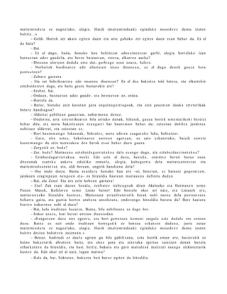 m ait e m i n d u t a ez nago el a k o, alegi a. Haiek (mait e m i n d u a k ) egind a k o me s e d e e z da m u izat e n
baitira...»
        – Geldi. Horrek zer akat s egit e n due n et a art e gab e k o zer egit e n due n es a n beh a r da. Ez al
da hal a?
        – Bai.
        – Ez al dago, bad a , hon a ko hau behi ntz a t edoz ei n e n t z a t garbi, alegi a horrel ak o izen
batz u e t a n ados gau d el a, et a best e batz u e t a n , ost er a , elkarr e n aurka?
        – Diozun a ulertz e n dud al a ust e dut; garbi a g o esa n ezaz u, hal er e.
        – Norbait ek burdin ar e n edo zilarrar e n izen a dioen e a n , ez al dugu den ok gauz a ber a
pent s a t z e n ?
        – Zeh a r o gain er a.
        – Eta zer bidezkoare n a edo onaren a dioene a n? Ez al doa bakoitza toki batera, eta elkarrekin
eztabaid atz e n dugu, eta baita geure buruarekin ere?
        – Erab a t , bai.
        – Ordu a n, batz u e t a n ados gau d e , et a best e e t a n ez, orde a.
        – Horrel a da.
        – Beraz, biot ako zein kasut a n gara eng ai n a g a r ri a g o a k, et a zein gauz a t a n dauk a erret orik ak
bot er e han di a g o a ?
        – Alderrai gabiltz a n gauz e t a n , nab a r m e n a den e z.
        – Ondorioz, art e erret oriko ar e n bila arituko den a k, lehe nik, gauz a horiek sist e m a t i koki ber eizi
beh a r ditu, et a mot a bakoitz ar e n eza u g a r ri bat haut e m a n beh a r du: zeinet a n dabile n jend e t z a
nahit a e z alderr ai, et a zeinet a n ez.
        – Hori haut e m a n g o luke e n a k , Sokrat e s , mot a ed err a ez a g u t u k o luke, behintz a t .
        – Gero, nire ust ez, bakoitz ar e n aurre a n egot e a n , ez zaio ezkut a t u k o, baizik zorrotz
haut e m a n g o du zein mot a t a k o a den ber ak es a n beh a r due n gauz a.
        – Zerg a tik ez, bad a?
        – Zer, bad a ? Maitas u n a ezt a b ai d a g a r ri e t a k o a del a es a n g o dugu, ala ezt a b ai d a e z i n e t a k o a ?
        – Eztab ai d a g a r ri e t a k o a , noski. Edo ust e al duzu, best el a, oraintx e ber ari buruz esa n
dituzu n a k esa t e k o auk er a edukiko zenu el a , alegi a, kalte g a rri a dela mait a t u a r e n t z a t et a
m ait e m i n d u a r e n t z a t , et a, aldi bere a n , ongirik han di e n a dela?
        – Oso ondo diozu. Baina es aid a z u hon a ko hau ere –ni, ben e t a n , ez bain aiz gogor a t z e n ,
jainkoe n era gi n p e a n nen g o e n et a– ea hitzaldia hast e a n mait a s u n a definitu dud a n .
        – Bai, ala Zeus! Eta era ezin hob e a n gain er a !
        – Ene! Zuk es a n duzun bez al a, zenb a t e z treb e a g o a k diren Akelooko et a Herm e s e n se m e
Pan e n Musak, Kefalore n se m e Lisias baino! Edo best el a oker ari naiz, et a Lisias ek ere,
m ait a s u n e z k o hitzaldi a hast e a n , Maitas u n a erre alit a t e t a ti k berak nahi zuen a del a pent s a t z e r a
beh a r t u gaitu, et a guzti a horre n arab e r a ant ol a t u t a , ondor e n g o hitzaldi a burut u du? Bere hasi er a
berriro irakurtz e a nahi al duzu?
        – Bai, hala iruditz e n baz aiz u. Baina, bila zabiltz a n a ez dago hor.
        – Irakur ez az u, hari ber ari entz u n diez aio d a n .
        – «Eza gu t z e n duz u nire ego er a , et a hori gert a t z e a kom e ni zaigul a ust e dud al a ere entz u n
duzu. Baina ez zait ondo iruditz e n horre g a tik ez lortze a esk at z e n dud a n a , justu zut az
m ait e m i n d u t a ez nago el a k o, alegi a. Haiek (mait e m i n d u a k ) egind a k o me s e d e e z da m u izat e n
baitira desio a bukat z e n zaien e a n . »
        – Ben az, badiru di ez duel a egit e n gu bila gabiltz a n a , ezt a hurrik em a n ere, hasi er a tik ez
baino buka e r a tik abi atz e n bait a, et a ahoz gora et a atz er a k a igeria n saiatz e n den a k bez al a
zeh ark a t z e n du hitzaldi a, et a hasi, berriz, bukat u et a gero mait al e a k m ait e a ri es a n g o zizkion et a tik
hast e n da. Edo oker ari al naiz, lagu n mait e a ?
       – Hala da, bai, Sokrat e s , buka e r a bati buruz egit e n du hitzaldi a.
 