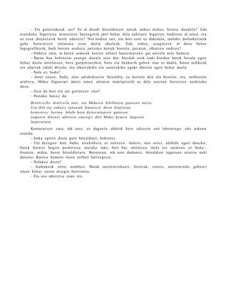 – Eta gain er a k o a k zer? Ez al dirudi hitzaldi ar e n zatiak nah a s- m a h a s bot a t a dau d el a ? Edo
es a n d a k o bigarr e n a arraz oir e n bat e n g a t i k jarri beh a r dela nahit a e z bigarr e n iruditz e n al zaizu, et a
ez es a n diren e t a t ik best e edoz ei n? Niri iruditu zait, et a hori ezer ez dakid al a, inolako doilorkeri arik
gab e burur a t z e n zitzaion a esa n duel a idazle ak. Zuk, orde a, ez a g u t z e n al duz u beh a r
logogr afikorik, hark horre n ara b e r a jartz eko horiek horrel a, jarrai a n, elkarr e n ondo a n ?
         – Onb er a zara, ni har e n as m o a k horre n zeh a t z haut e m a t e k o gai naizel a ust e bad uz u.
         – Baina hau behi ntz a t es a n g o duzul a ust e dut: hitzaldi orok izaki bizidun bat e k bez al a ego n
beh a r duel a antol at u t a , ber e gorp ut z a r e ki n, buru et a hank a rik gab e a izan ez dadin, bain a erdiko ak
et a adarr a k eduki ditzal a, et a elkarr ekiko et a osoar e kiko egoki idatzit a ego n beh a r duel a.
         – Nola ez, bad a ?
         – Azter ezaz u, bad a, zure adiskid e a r e n hitzaldi a, ea horrel a den ala best el a; et a, zenb ai t e n
ara b e r a , Midas frigiarr ari idatzi om e n zitzaion inskripziotik ez dela ez ert a n bereizt e n aurkituko
duzu.
         – Zein da hori et a zer gert a t z e n zaio?
         – Honako haux e da:
       Brontz e z k o dont z eila naiz, eta Midas e n hilobiare n gaine a n natza.
       Ura ibili eta zuhaitz tant aiak kimat z e n diren bitart e a n,
       he m e n t x e berta n, hilobi hain deitorat u ar e n gaine a n ,
       iragat e n diren ei aditz era e m a n g o diet Midas he m e n dago el a
       lurperat u t a.
         Kontur at z e n zara, nik ust e, ez dago el a alderik ber e edoz ei n zati lehe n e n g o edo azke n a
es a n d a .
         – Iseka egit e n diozu gure hitzaldi ari, Sokrat e s .
         – Utz dez a g u n hori, bad a , ats e k a b e t u ez zait ez e n –haler e, nire ust ez, adibid e ugari dauzk a;
bat ek berai ei begir a prob e t x u a at er ak o luke, hori bai, imitatz e n inola ere saiatz e n ez bad a–.
Goaz e n , orde a, best e hitzaldi et a r a . Berai et a n , nik ust e dud a n e z , hitzaldi e n inguru a n azt ert u nahi
dut e n ei ikust e a kom e ni zaien zerb ait baitz e g o e n .
         – Nolako a diozu?
         – Aurkako ak ziren, nolab ait. Batak mait e m i n d u a ri, best e a k, ost er a, mait e m i n d u gab e a ri
em a n beh a r zaiola ats e gi n baitziot e n .
         – Eta oso ador e t s u esa n ere.
 