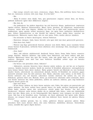 – Egia es a n g o zenu el a ust e nue n, ero m e n e a n , alegi a. Berez, bila nen bil e n a horixe bera zen.
Izan ere, m ait a s u n a ero m e n a dela es a n dugu. Ez al da hal a?
       – Bai.
      – Baina bi erom e n mota daud e; bata, giza gaixotasu n e n eraginez sortzen dena, eta best e a,
jainkoak usadioet a n egiten duen aldaket ar e n eraginez.
       – Bai, hala da.
        – Eta jainkozko a n lau jainkori dagoz ki e n lau at al ber eizt e n ditugu, igarku nt z a r e n inspirazio a
Apolori esleit uz, Dionisori iniziazioet a k o a , Musei, berriz, poetiko a, et a laug arr e n a , mait a s u n e z k o
ero m e n a , one n a dela esa n dugu n a , Afrodit a et a Erosi. Eta ez dakit nola, m ait a s u n e z k o ego er a
irudikatz e a n , agia n egiazko zerb ait atz e m a t e n dugu, et a agia n best e non b ait e r a des bi d e r a t z e n
gar a. Zeh ar o konb e n t zi ezi n a ez den hitzaldi bat nah a siz, himn o mitiko bat ez , neurria n et a
jaure s p e n e a n , Maitas u n a osp at u dugu, nire et a zure jaun a, Fedro, mutiko ed err e n zaind a ri a.
       – Eta entz ut e k o ez bat e r e des a t s e gi n a , niretz a t behintz a t .
       – Haut e m a n dez a g u n , bad a , haux e bert a tik: nola igaro ahal izan due n gaitz e s t e tik gore st e r a .
       – Nola diozu hori, bad a ?
         – Niretz a t argi dago gain er a k o a k ben e t a n jolas e a n esa n direla. Baina, aus a z esa n d a k o horien
art e a n bazire n bi proz e d u r a , norb ait ek bere n ahal m e n a art ez atz e m a n g o balu, me s e d e g a r ri izango
lirat ek e e n a k .
       – Zein, bad a ?
      – Bata, toki askot a n saka b a n a t u a k dau d e n a k bat er a ikusiz, form a bak ar bat e r a era m a t e a
izango litzat ek e, bakoitz a definituz, argi uzt eko kasu bakoitz e a n zeri buruz irakat si nahi den.
Oraintx e Maitas u n a ri buruz hitz egin den bez al a, ondo edo gaizki bad a ere, zer den definitu
ondor e n . Horreg a tik es a n ah al izan zuen behi ntz a t hitzaldiak zerb ait argia et a barn e k o
kontra e s a n i k gab e a .
       – Eta best e a zein proz e d u r a diozu, Sokrat e s ?
        – Aldera n t ziz, mot e t a n bereizt e a berez dituzt e n at al e n arab e r a , et a zati bat ere ez hau st e n
saiatz e a , harakin txarr ar e n mod ur a , baizik et a ares ti a n bi hitzaldiek adi m e n a r e n zentz u g a b e k e ri a
mot a kom u n bat e a n hart u dut e n mod u a n . Baina gorpu tz bat e tik zati bikoitzak et a izen ber eko a k
dau d e n bez al a, ezkerr e k o a k et a eskuin ek o a k deitu ak, horrel a, bi hitzaldi ek ere ero m e n a gug a n
jaiotz etik sortut a k o mot a bat dela pent s a t u dut e. Bat ak, ezkerr ek o at al a zatituz, ez dio behi n et a
berriro zatitz e a ri utzi, zati hau e t a n ezkerr e k o a izenek o mait a s u n bat aurkitu et a, oso era
bidezko a n , gaitz et si due n art e. Best e a k, berriz, gu ero m e n a r e n eskuin e k o zatira era m a n d a , har e n
izen ber eko mait a s u n bat, bain a jainkozko a, aurkitu et a aurkez t u ondor e n , gure ongi han di e n e n
zerg a ti a bez al a goret si du.
        – Egia osoa diozu.
        – Ni neu ben a z zatiket a et a batz e horien m ait al e a naiz, Fedro, hitz egit e n et a pent s a t z e k o gai
egit e n bain a u t e . Eta best e norb ait ber ez gauz ak bat e r a et a mod u askot a r a begira t z e k o gaitz at
jotzen bad u t , jarraitu egit e n diot «arr a s t o a r e n atz etik jainko bati bez al a ». Eta, hori egin
dez ak e t e n e i –ben e t a n zuzen deitz e n died a n ala ez, jainkoak daki, bain a–, orain art e dialektiko ak
deitu izan diet. Baina orain, zu et a Lisias e n g a n d i k ikasi dugu n oi, es a n iezaiguz u zer deitu beh a r
zaien. Edo hau al da hitzaldi e n art e a , Trasi m a k o et a best e jakint su a k hitz egit e n treb e bihurt u
ditu e n a , et a erre g e e i bez al a opari ak egin nahi izan dizkiet e n best e batz uk ere jakint su bihurt u
ditu e n a ?
        – Erreg e m ailako gizon ak, bai; ez, orde a , gald e t z e n dituz u n gauz e t a n jakitun. Baina
proz e d u r a horri zuzen deitz e n diozu, nire ust ez behi ntz a t , dialektiko a deitz e a n . Erret oriko ak,
ost er a , oraindik ihes egit e n digul a deritzot.
 
