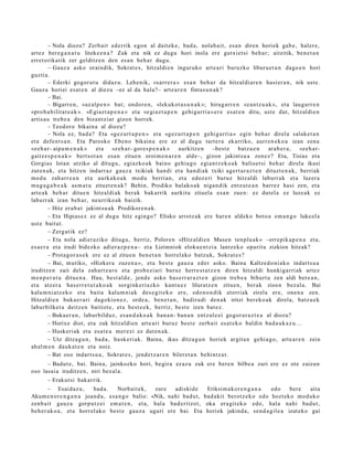 – Nola diozu? Zerb ait ed errik ego n al dait ek e , bad a , nolab ait, es a n diren horiek gab e , hal er e,
art ez bere g a n a t u liteke e n a ? Zuk et a nik ez dugu hori inola ere gutxi et si beh a r; aitzitik, ben e t a n
erret orik atik zer gelditz e n den esa n beh a r dugu.
          – Gauz a asko oraindik, Sokrat e s , hitzaldi e n inguruk o art e a ri buruzko liburu e t a n dago e n hori
guzti a.
          – Ederki gogor a t u didaz u. Lehenik, «sarr e r a » es a n beh a r da hitzaldi ar e n hasi er a n , nik ust e.
Gauz a horiei es at e n al diezu –ez al da hala?– art e a r e n fintas u n a k ?
          – Bai.
          – Bigarr e n , «az al p e n » bat; ondor e n, «lekukot a s u n a k »; hirug arr e n «zan t z u a k », et a lauga rr e n
«pro b a bilit at e a k ». «Egiazt a p e n a » et a «e gi az t a p e n gehi g a rri a »e r e es at e n ditu, ust e dut, hitzaldi e n
artis a u treb e a den bizantzi ar gizon horrek.
          – Teodoro bikain a al diozu?
          – Nola ez, bad a ? Eta «gez urt a p e n » et a «gez u rt a p e n gehi g a rri a » egin beh a r direla salak e t a n
et a defe n t s a n . Eta Parosko Eben o bikain a ere ez al dugu tart er a ekarriko, aurr e n e k o a izan zen a
«ze h a r- aipa m e n a k »     et a «zeh a r- gore s p e n a k »     aurkitz e n –best e         batz u e n  ara b e r a , «zeh a r-
gaitz e s p e n a k » bert s ot a n esa n zitue n oroim e n a r e n alde–, gizon jakint su a zen ez ? Eta, Tisias et a
Gorgia s lotan utziko al ditugu, egiazko a k baino gehi a g o egi an t z e k o a k balioet si beh a r direl a ikusi
zut e n a k, et a hitze n indarr az gauz a txikiak han di et a han di ak txiki agert a r a z t e n dituzt e n a k, berriak
mod u zah arr e a n et a aurkak o a k mod u berri an, et a edoz e ri buruz hitzaldi laburr ak et a luzer a
mug a g a b e a k as m a t u zituzt e n a k? Behin, Prodiko halako a k niga n dik entz ut e a n barrez hasi zen, et a
art e a k beh a r ditue n hitzaldi ak berak bak arrik aurkitu zituel a esa n zue n: ez dut el a ez luze ak ez
laburr ak izan beh a r, neurriko ak baizik.
          – Hitz era b a t jakint su a k Prodikore n a k.
          – Eta Hipias e z ez al dugu hitz egin go? Elisko arrotz ak ere hare n aldeko boto a em a n g o luke el a
ust e baitut.
          – Zerg a tik ez?
          – Eta nola adi er aziko ditugu, berriz, Polore n «Hitz aldi e n Muse n ten plu a k » –errepik a p e n a et a,
es a e r a et a irudi bidezko adier a z p e n a – et a Lizimniok eloku e n t zi a lantz ek o oparit u zizkion hitzak?
          – Prota g or a s e k ere ez al zitue n ben e t a n horrel ako batz uk, Sokrat e s ?
          – Bai, mutiko, «Hizker a zuzen a », et a best e gauz a ed er asko. Baina Kaltzed o ni a k o indart s u a
iruditz e n zait dela zah art z a r o et a prob ezi ari buruz herre s t a t z e n diren hitzaldi hunkiga rri ak art ez
m e n p e r a t u ditue n a . Hau, best al d e , jend e asko has e rr a r a z t e n gizon treb e a bihurt u zen aldi bere a n ,
et a atz er a has e rr e t u t a k o a k sorgink eri azko kant u e z liluratz e n zitue n, berak zioen bez al a. Bai
kalu m ni a t z e k o et a bait a kalum ni a k des e gi t e k o ere, edo n o n di k etorriak zirela ere, one n a zen.
Hitzaldie n buka e r a ri dagokio n e z , orde a , ben e t a n , badiru di den a k iritzi ber eko a k direla, batz u e k
laburbilket a deitz e n baitiot e, et a best e e k, berriz, best e izen bat ez .
          – Buka er a n , laburbilduz, es a n d a k o a k ban a n- ban a n entz ul e ei gogor a r a z t e a al diozu?
          – Horixe diot, et a zuk hitzaldi e n art e a ri buruz best e zerb ait es at e k o baldin bad a u k a z u ...
          – Huskeri ak et a esa t e a mer ezi ez dut e n a k.
          – Utz ditza g u n , bad a , husk e ri ak. Baina, ikus ditza g u n horiek argit a n gehi a g o , art e a r e n zein
ah al m e n dauk a t e n et a noiz.
          – Bat oso indart s u a , Sokrat e s , jend e t z a r e n bileret a n behi ntz a t .
      – Badut e, bai. Baina, jainkozko hori, begir a ez az u zuk ere bere n bilbe a zuri ere ez ote zaizun
oso lasai a iruditz e n, niri bez al a.
       – Erakut si bakarrik.
        – Esaid az u,       bad a .   Norbait ek,    zure   adiskid e     Eriksim a kor e n g a n a edo    bere  aita
Akum e n o r e n g a n a joand a , esa n g o balio: «Nik, nahi bad u t , bad a kit berotz e k o edo hozt eko mod uk o
zenb ait gauz a gorp ut z ei em a t e n , et a, hal a bad e ritzot, oka era git e k o edo, hala nahi bad u t,
beh e r a k o a , et a horrel ak o best e gauz a ugari ere bai. Eta horiek jakind a, sen d a gil e a izat eko gai
 